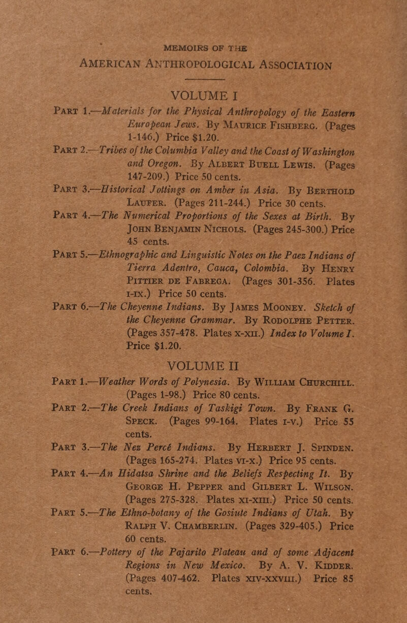 MEMOIRS OF TIIE American Anthropological Association VOLUME I -Materials for tJie Physical Anthropology of the Eastern European Jews. By Matjfice Fishberg. (Pages 1-146.) Price $1.20. Tribes of the Columbia Valley and the Coast of Washington and Oregon. By Albert Buell Lewis. (Pages 147-209.) Price 50 cents. ■Historical Jottings on Amber in Asia. By Berthold Laueer. (Pages 211-244.) Price 30 cents. -The Numerical Proportions of the Sexes at Birth. By John Benjamin Nichols. (Pages 245-300.) Price 45 cents. Ethnographic and Linguistic Notes on the Paez Indians of Tierra Adentro, Cauca, Colombia. By Henry PiTTiER de Fabrega. (Pages 301-356. Plates i-ix.) Price 50 cents. The Cheyenne Indians. By James Mooney. Sketch of the Cheyenne Grammar. By Rodolphe Better. (Pages 357-478. Plates x-xn.) Index to Volume I. Price $1.20. VOLUME II Part 1.—Weather Words of Polynesia. By William Churchill. (Pages 1-98.) Price 80 cents. Part 2.—The Creek Indians of Taskigi Town. By Frank G. Speck. (Pages 99-164. Plates i-v.) Price 55 cents. Part 3.—The Nez PercS Indians. By Herbert J. Spinden. (Pages 165-274. Plates vi-x.) Price 95 cents. Part 4.—An Eidatsa Shrine and the Beliefs Respecting It. By George H. Pepper and Gilbert L. Wilson. (Pages 275-328. Plates xi-xm.) Price 50 cents. Part 5.—The Ethno-botany of the Gosiute Indians of Utah. By Ralph V. Chamberlin. (Pages 329-405.) Price 60 cents. Part 6.—Pottery of the Pajarito Plateau and of some Adjacent Regions in New Mexico. By A. V. Kidder. (Pages 407-462. Plates xiv-xxviii.) Price 85 cents. Part 1.— Part 2.— Part 3.— Part 4.— Part 5.— Part 6.—