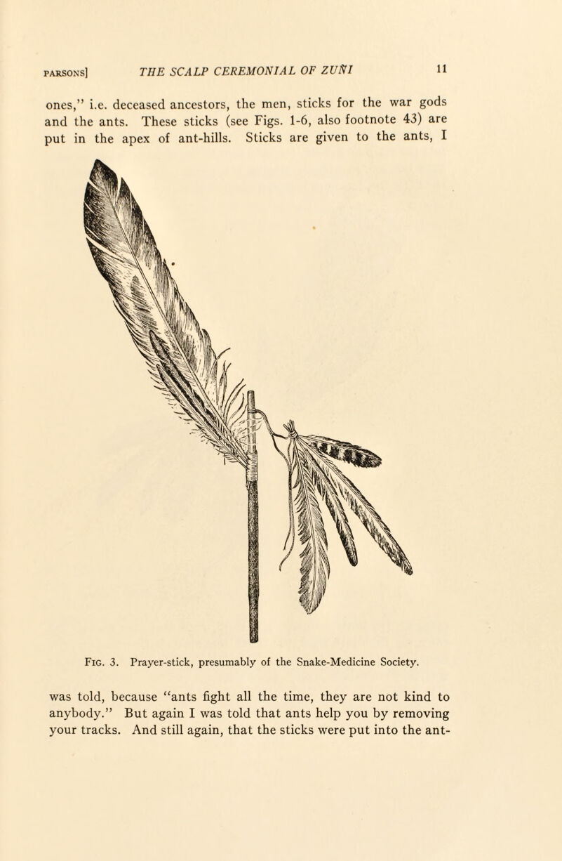 ones,” i.e. deceased ancestors, the men, sticlcs for the war gods and the ants. These sticks (see Figs. 1-6, also footnote 43) are put in the apex of ant-hills. Sticks are given to the ants, I Fig. 3. Prayer-stick, presumably of the Snake-Medicine Society. was told, because “ants fight all the time, they are not kind to anybody.” But again I was told that ants help you by removing your tracks. And still again, that the sticks were put into the ant-