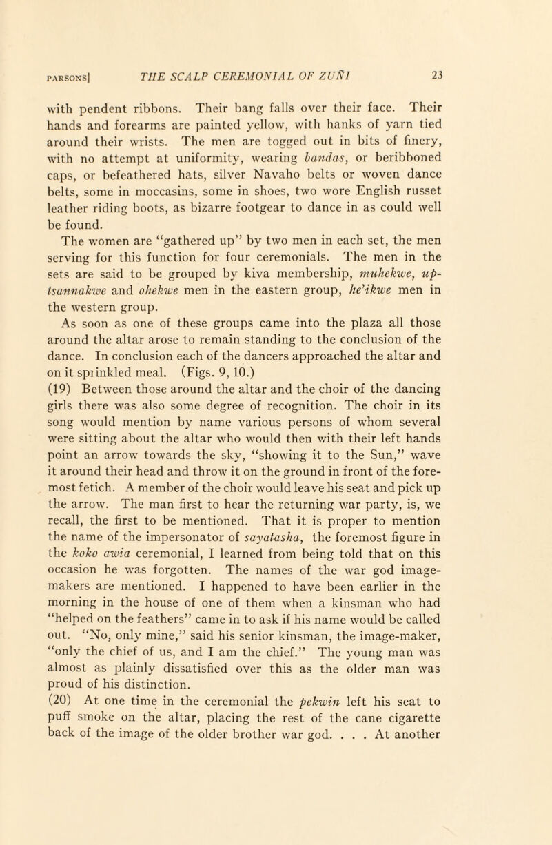 with pendent ribbons. Their bang falls over their face. Their hands and forearms are painted yellow, with hanks of yarn tied around their wrists. The men are togged out in bits of finery, with no attempt at uniformity, wearing bandas, or beribboned caps, or befeathered hats, silver Navaho belts or woven dance belts, some in moccasins, some in shoes, two wore English russet leather riding boots, as bizarre footgear to dance in as could well be found. The women are “gathered up” by two men in each set, the men serving for this function for four ceremonials. The men in the sets are said to be grouped by kiva membership, ^nuhekwe, up- tsannakwe and ohekwe men in the eastern group, he'ikwe men in the western group. As soon as one of these groups came into the plaza all those around the altar arose to remain standing to the conclusion of the dance. In conclusion each of the dancers approached the altar and on it spiinkled meal. (Figs. 9, 10.) (19) Between those around the altar and the choir of the dancing girls there was also some degree of recognition. The choir in its song would mention by name various persons of whom several were sitting about the altar who would then with their left hands point an arrow towards the sky, “showing it to the Sun,” wave it around their head and throw it on the ground in front of the fore¬ most fetich. A member of the choir would leave his seat and pick up the arrow. The man first to hear the returning war party, is, we recall, the first to be mentioned. That it is proper to mention the name of the impersonator of sayatasha, the foremost figure in the koko awia ceremonial, I learned from being told that on this occasion he was forgotten. The names of the war god image- makers are mentioned. I happened to have been earlier in the morning in the house of one of them when a kinsman who had “helped on the feathers” came in to ask if his name would be called out. “No, only mine,” said his senior kinsman, the image-maker, “only the chief of us, and I am the chief.” The young man was almost as plainly dissatisfied over this as the older man was proud of his distinction. (20) At one time in the ceremonial the pekwin left his seat to puff smoke on the altar, placing the rest of the cane cigarette back of the image of the older brother war god. ... At another