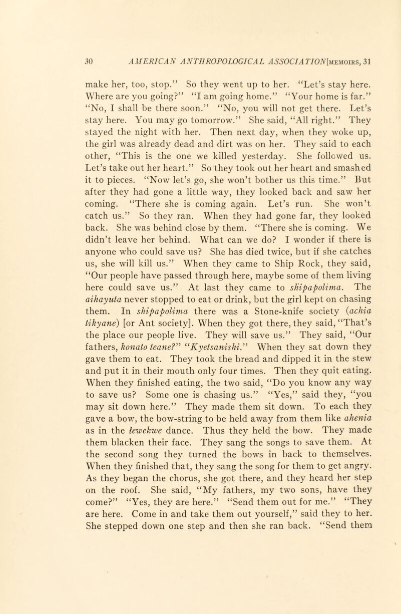 make her, too, stop.” So they went up to her. “Let’s stay here. Where are you going?” “I am going home.” “Your home is far.” “No, I shall be there soon.” “No, you will not get there. Let’s stay here. You may go tomorrow.” She said, “All right.” They stayed the night with her. Then next day, when they woke up, the girl was already dead and dirt was on her. They said to each other, “This is the one we killed yesterday. She followed us. Let’s take out her heart.” So they took out her heart and smashed it to pieces. “Now let’s go, she won’t bother us this time.” But after they had gone a little way, they looked back and saw her coming. “There she is coming again. Let’s run. She won’t catch us.” So they ran. When they had gone far, they looked back. She was behind close by them. “There she is coming. We didn’t leave her behind. What can we do? I wonder if there is anyone who could save us? She has died twice, but if she catches us, she will kill us.” When they came to Ship Rock, they said, “Our people have passed through here, maybe some of them living here could save us.” At last they came to slnpapoli7na. The aihayuta never stopped to eat or drink, but the girl kept on chasing them. In shipapoli^na there was a Stone-knife society {achia tikyane) [or Ant society]. When they got there, they said, “That’s the place our people live. They will save us.” They said, “Our fathers, konato teane?” “Kyelsanishi” When they sat down they gave them to eat. They took the bread and dipped it in the stew and put it in their mouth only four times. Then they quit eating. When they finished eating, the two said, “Do you know any way to save us? Some one is chasing us.” “Yes,” said they, “you may sit down here.” They made them sit down. To each they gave a bow, the bow-string to be held away from them like ahe^iia as in the lewekwe dance. Thus they held the bow. They made them blacken their face. They sang the songs to save them. At the second song they turned the bows in back to themselves. When they finished that, they sang the song for them to get angry. As they began the chorus, she got there, and they heard her step on the roof. She said, “My fathers, my two sons, have they come?” “Yes, they are here.” “Send them out for me.” “They are here. Come in and take them out yourself,” said they to her. She stepped down one step and then she ran back. “Send them