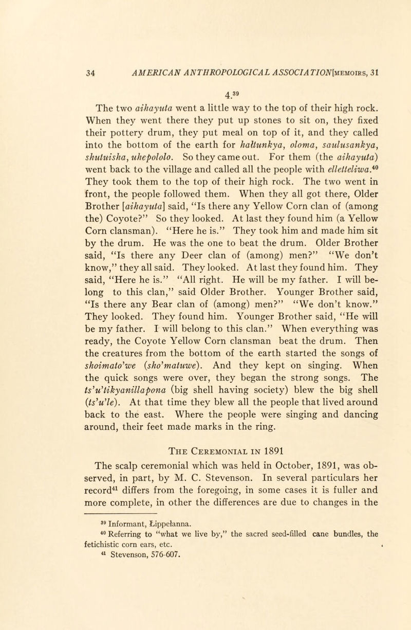 4 39 The two aihayxita went a little way to the top of their high rock. When they went there they put up stones to sit on, they fixed their pottery drum, they put meal on top of it, and they called into the bottom of the earth for haltunkya, oloma, saulusankya, shutuisha, uhepololo. So they came out. For them (the aihayuta) went back to the village and called all the people with ellelteliwa}^ They took them to the top of their high rock. The two went in front, the people followed them. When they all got there. Older Brother {aihayuta] said, “Is there any Yellow Corn clan of (among the) Coyote?” So they looked. At last they found him (a Yellow Corn clansman). “Here he is.” They took him and made him sit by the drum. He was the one to beat the drum. Older Brother said, “Is there any Deer clan of (among) men?” “We don’t know,” they all said. They looked. At last they found him. They said, “Here he is.” “All right. He will be my father. I will be¬ long to this clan,” said Older Brother. Younger Brother said, “Is there any Bear clan of (among) men?” “We don’t know.” They looked. They found him. Younger Brother said, “He will be my father. I will belong to this clan.” When everything was ready, the Coyote Yellow Corn clansman beat the drum. Then the creatures from the bottom of the earth started the songs of shoimato’we (sho’matuwe). And they kept on singing. When the quick songs were over, they began the strong songs. The ts'u'tikyanillapona (big shell having society) blew the big shell (is^u’le). At that time they blew all the people that lived around back to the east. Where the people were singing and dancing around, their feet made marks in the ring. The Ceremonial in 1891 The scalp ceremonial which was held in October, 1891, was ob¬ served, in part, by M. C. Stevenson. In several particulars her record^^ differs from the foregoing, in some cases it is fuller and more complete, in other the differences are due to changes in the Informant, Lippelanna. Referring to “what we live by,” the sacred seed-filled cane bundles, the fetichistic corn ears, etc. Stevenson, 576-607.