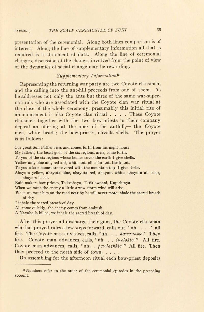 presentation of the ceremonial. Along both lines comparison is of interest. Along the line of supplementary information all that is required is a statement of data. Along the line of ceremonial changes, discussion of the changes involved from the point of view of the dynamics of social change may be rewarding. Supplementary Information*'^ Representing the returning war party are two Coyote clansmen, and the calling into the ant-hill proceeds from one of them. As he addresses not only the ants but three of the same war-super- naturals who are associated with the Coyote clan war ritual at the close of the whole ceremony, presumably this initial rite of announcement is also Coyote clan ritual .... These Coyote clansmen together with the two bow-priests in their company deposit an offering at the apex of the anthill,— the Coyote men, white beads; the bow-priests, olivella shells. The prayer is as follows: Our great Sun Father rises and comes forth from his night house. My fathers, the beast gods of the six regions, arise, come forth. To you of the six regions whose homes cover the earth I give shells. Yellow ant, blue ant, red ant, white ant, all color ant, black ant. To you whose homes are covered with the mountain tops I give shells. .\hayuta yellow, ahayuta blue, ahayuta red, ahayuta white, ahaynta all color, ahayuta black. Rain-makers bow-priests, Tsikeahaya, Tklatlawanni, Kupishtaya. When we meet the enemy a little arrow storm wind will arise. YTien we meet him on the road near by he will never more inhale the sacred breath of day. I inhale the sacred breath of day. All come quickly, the enemy comes from ambush. A Navaho is killed, we inhale the sacred breath of day. After this prayer all discharge their guns, the Coyote clansman who has prayed rides a few steps forward, calls out,“ uh. . . !” all fire. The Coyote man advances, calls, “uh. . . hawanawel” They fire. Coyote man advances, calls, “uh. . . iwolokial” All fire. Coyote man advances, calls, “uh. . pawiashkial” All fire. Then they proceed to the north side of town. On assembling for the afternoon ritual each bow-priest deposits “ Numbers refer to the order of the ceremonial episodes in the preceding account.