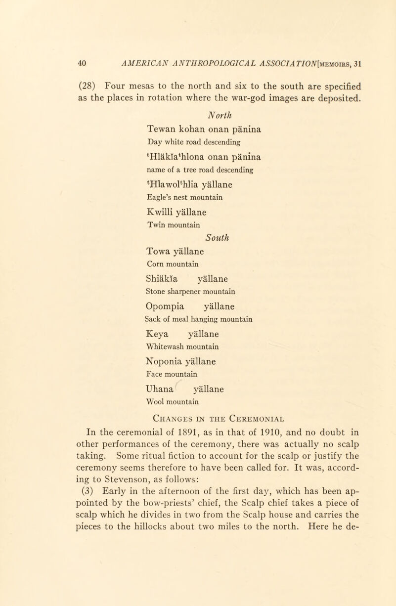 (28) Four mesas to the north and six to the south are specified as the places in rotation where the war-god images are deposited. North Tewan kohan onan panina Day white road descending *Hlakia*hlona onan panina name of a tree road descending ^Hlawohhlia yallane Eagle’s nest mountain Kwilli yallane Twin mountain South Towa yallane Corn mountain Shiakia yallane Stone sharpener mountain Opompia yallane Sack of meal hanging mountain Keya yallane Wdiitewash mountain Noponia yallane Face mountain Uhana yallane Wool mountain Changes in the Ceremonial In the ceremonial of 1891, as in that of 1910, and no doubt in other performances of the ceremony, there was actually no scalp taking. Some ritual fiction to account for the scalp or justify the ceremony seems therefore to have been called for. It was, accord¬ ing to Stevenson, as follows: (3) Early in the afternoon of the first day, which has been ap¬ pointed by the bow-priests’ chief, the Scalp chief takes a piece of scalp which he divides in two from the Scalp house and carries the pieces to the hillocks about two miles to the north. Here he de-