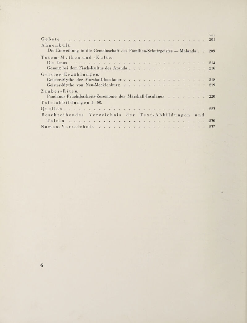 Seite Gebete. 201 Ahnenkult. Die Einweihung in die Gemeinschaft des Familien-Schutzgeistes — Malanda . . 209 Totem-Mythen und - Kulte. Die Emus.214 Gesang bei dem Fisch-Kultus der Aranda. 216 Geister-Erzählungen. Geister-Mythe der Marshall-Insulaner.218 Geister-Mythe von Neu-Mecklenburg.219 Zauber-Riten. Pandanus-Fruchtbarkeits-Zeremonie der Marshall-Insulaner.220 Tafelabbildungen 1—80. Quellen.223 Beschreibendes Verzeichnis der Text-Abbildungen und Tafeln.230 Namen- Verzeichnis.237