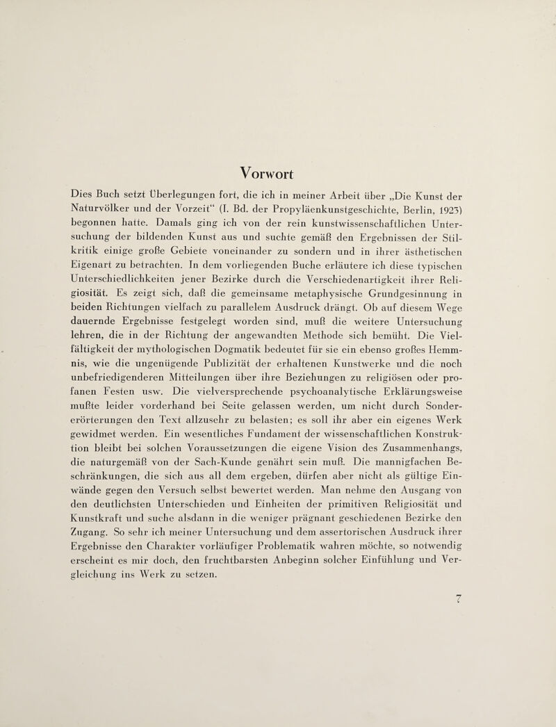 Vorwort Dies Buch setzt Überlegungen fort, clie ich in meiner Arbeit über „Die Kunst der Naturvölker und der Vorzeit“ (I. Bd. der Propyläenkunstgeschichte, Berlin, 1923) begonnen hatte. Damals ging ich von der rein kunstwissenschaftlichen Unter¬ suchung der bildenden Kunst aus und suchte gemäß den Ergebnissen der Stil¬ kritik einige große Gebiete voneinander zu sondern und in ihrer ästhetischen Eigenart zu betrachten. In dem vorliegenden Buche erläutere ich diese typischen Unterschiedlichkeiten jener Bezirke durch die Verschiedenartigkeit ihrer Reli¬ giosität. Es zeigt sich, daß die gemeinsame metaphysische Grundgesinnung in beiden Richtungen vielfach zu parallelem Ausdruck drängt. Ob auf diesem Wege dauernde Ergebnisse festgelegt worden sind, muß die weitere Untersuchung lehren, die in der Richtung der angewandten Methode sich bemüht. Die Viel¬ fältigkeit der mythologischen Dogmatik bedeutet für sie ein ebenso großes Hemm¬ nis, wie die ungenügende Publizität der erhaltenen Kunstwerke und die noch unbefriedigenderen Mitteilungen über ihre Beziehungen zu religiösen oder pro¬ fanen Festen usw. Die vielversprechende psychoanalytische Erklärungsweise mußte leider vorderhand bei Seite gelassen werden, um nicht durch Sonder¬ erörterungen den Text allzusehr zu belasten; es soll ihr aber ein eigenes Werk gewidmet werden. Ein wesentliches Fundament der wissenschaftlichen Konstruk¬ tion bleibt bei solchen Voraussetzungen die eigene Vision des Zusammenhangs, die naturgemäß von der Sach-Kunde genährt sein muß. Die mannigfachen Be¬ schränkungen, die sich aus all dem ergeben, dürfen aber nicht als gültige Ein¬ wände gegen den Versuch selbst bewertet werden. Man nehme den Ausgang von den deutlichsten Unterschieden und Einheiten der primitiven Religiosität und Kunstkraft und suche alsdann in die weniger prägnant geschiedenen Bezirke den Zugang. So sehr ich meiner Untersuchung und dem assertorischen Ausdruck ihrer Ergebnisse den Charakter vorläufiger Problematik wahren möchte, so notwendig erscheint es mir doch, den fruchtbarsten Anbeginn solcher Einfühlung und Ver¬ gleichung ins Werk zu setzen.