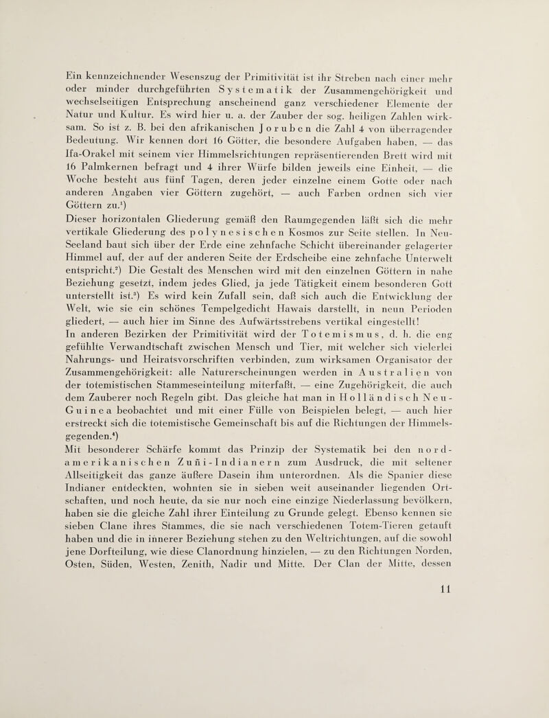 Ein kennzeichnender Wesenszug der Primitivität ist ihr Streben nach einer mehr oder minder durchgeführten Systematik der Zusammengehörigkeit und wechselseitigen Entsprechung anscheinend ganz verschiedener Elemente der Natur und Kultur. Es wird hier u. a. der Zauber der sog. heiligen Zahlen wirk¬ sam. So ist z. B. bei den afrikanischen Joruben die Zahl 4 von überragender Bedeutung. Wir kennen dort 16 Götter, die besondere Aufgaben haben, — das Ifa-Orakel mit seinem vier Himmelsrichtungen repräsentierenden Brett wird mit 16 Palmkernen befragt und 4 ihrer Würfe bilden jeweils eine Einheit, — die Woche besteht aus fünf Tagen, deren jeder einzelne einem Gotte oder nach anderen Angaben vier Göttern zugehört, — auch Farben ordnen sich vier Göttern zu.1) Dieser horizontalen Gliederung gemäß den Raumgegenden läßt sich die mehr vertikale Gliederung des polynesischen Kosmos zur Seite stellen. In Neu¬ seeland baut sich über der Erde eine zehnfache Schicht übereinander gelagerter Himmel auf, der auf der anderen Seite der Erdscheibe eine zehnfache Unterwelt entspricht.2) Die Gestalt des Menschen wird mit den einzelnen Göttern in nahe Beziehung gesetzt, indem jedes Glied, ja jede Tätigkeit einem besonderen Gott unterstellt ist.3) Es wird kein Zufall sein, daß sich auch die Entwicklung der Welt, wie sie ein schönes Tempelgedicht Hawais darstellt, in nenn Perioden gliedert, — auch hier im Sinne des Aufwärtsstrebens vertikal eingestellt! In anderen Bezirken der Primitivität wird der Totemismus, d. h. die eng gefühlte Verwandtschaft zwischen Mensch und Tier, mit welcher sich vielerlei Nahrungs- und Efeiratsvorschriften verbinden, zum wirksamen Organisator der Zusammengehörigkeit: alle Naturerscheinungen werden in Australien von der totemistischen Stammeseinteilung miterfaßt, — eine Zugehörigkeit, die auch dem Zauberer noch Regeln gibt. Das gleiche hat man in Holländisch Neu- Guinea beobachtet und mit einer Fülle von Beispielen belegt, — auch hier erstreckt sich die totemistische Gemeinschaft bis auf die Richtungen der Himmels¬ gegenden.4) Mit besonderer Schärfe kommt das Prinzip der Systematik bei den n ord- amerikanischen Zuni-Indianern zum Ausdruck, die mit seltener Allseitigkeit das ganze äußere Dasein ihm unterordnen. Als die Spanier diese Indianer entdeckten, wohnten sie in sieben weit auseinander liegenden Ort¬ schaften, und noch heute, da sie nur noch eine einzige Niederlassung bevölkern, haben sie die gleiche Zahl ihrer Einteilung zu Grunde gelegt. Ebenso kennen sie sieben Clane ihres Stammes, die sie nach verschiedenen Totem-Tieren getauft haben und die in innerer Beziehung stehen zu den Weltrichtungen, auf die sowohl jene Dorfteilung, wie diese Clanordnung hinzielen, — zu den Richtungen Norden, Osten, Süden, Westen, Zenith, Nadir und Mitte. Der Clan der Mitte, dessen