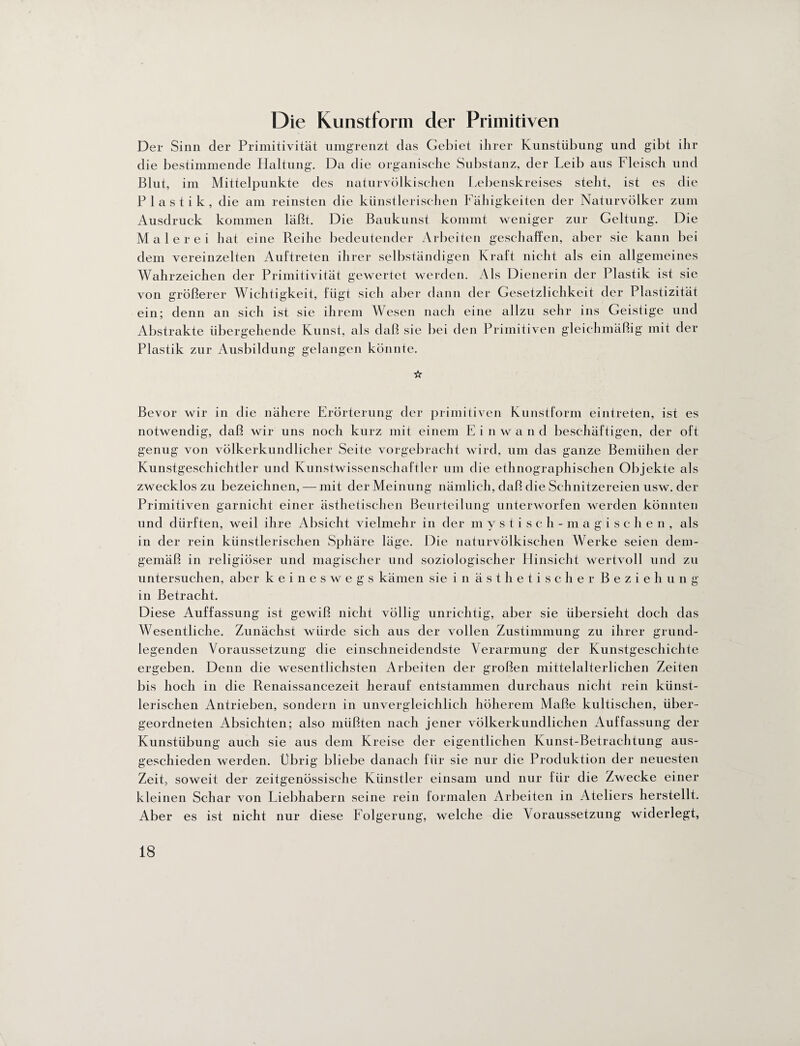 Die Kunstform der Primitiven Der Sinn der Primitivität umgrenzt das Gebiet ihrer Kunstübung und gibt ihr die bestimmende Haltung. Da die organische Substanz, der Leib aus Fleisch und Blut, im Mittelpunkte des naturvölkischen Lebenskreises steht, ist es die Plastik, die am reinsten die künstlerischen Fähigkeiten der Naturvölker zum Ausdruck kommen läßt. Die Baukunst kommt weniger zur Geltung. Die Malerei hat eine Reihe bedeutender Arbeiten geschaffen, aber sie kann bei dem vereinzelten Auftreten ihrer selbständigen Kraft nicht als ein allgemeines Wahrzeichen der Primitivität gewertet werden. Als Dienerin der Plastik ist sie von größerer Wichtigkeit, fügt sich aber dann der Gesetzlichkeit der Plastizität ein; denn an sich ist sie ihrem Wesen nach eine allzu sehr ins Geistige und Abstrakte übergehende Kunst, als daß sie bei den Primitiven gleichmäßig mit der Plastik zur Ausbildung gelangen könnte. ☆ Bevor wir in die nähere Erörterung der primitiven Kunstform eintreten, ist es notwendig, daß wir uns noch kurz mit einem E i n w a n d beschäftigen, der oft genug von völkerkundlicher Seite vorgebracht wird, um das ganze Bemühen der Kunstgeschichtler und Kunstwissenschaftler um die ethnographischen Objekte als zweckloszu bezeichnen, — mit der Meinung nämlich, daß die Schnitzereien usw. der Primitiven garnicht einer ästhetischen Beurteilung unterworfen werden könnten und dürften, weil ihre Absicht vielmehr in der mystisch-magischen, als in der rein künstlerischen Sphäre läge. Die naturvölkischen Werke seien dem¬ gemäß in religiöser und magischer und soziologischer Hinsicht wertvoll und zu untersuchen, aber keineswegs kämen sie in ästhetischer Beziehung in Betracht. Diese Auffassung ist gewiß nicht völlig unrichtig, aber sie übersieht doch das Wesentliche. Zunächst würde sich aus der vollen Zustimmung zu ihrer grund¬ legenden Voraussetzung die einschneidendste Verarmung der Kunstgeschichte ergeben. Denn die wesentlichsten Arbeiten der großen mittelalterlichen Zeiten bis hoch in die Renaissancezeit herauf entstammen durchaus nicht rein künst¬ lerischen Antrieben, sondern in unvergleichlich höherem Maße kultischen, über¬ geordneten Absichten; also müßten nach jener völkerkundlichen Auffassung der Kunstübung auch sie aus dem Kreise der eigentlichen Kunst-Betrachtung aus¬ geschieden werden. Übrig bliebe danach für sie nur die Produktion der neuesten Zeit, soweit der zeitgenössische Künstler einsam und nur für die Zwecke einer kleinen Schar von Liebhabern seine rein formalen Arbeiten in Ateliers herstellt. Aber es ist nicht nur diese Folgerung, welche die Voraussetzung widerlegt,