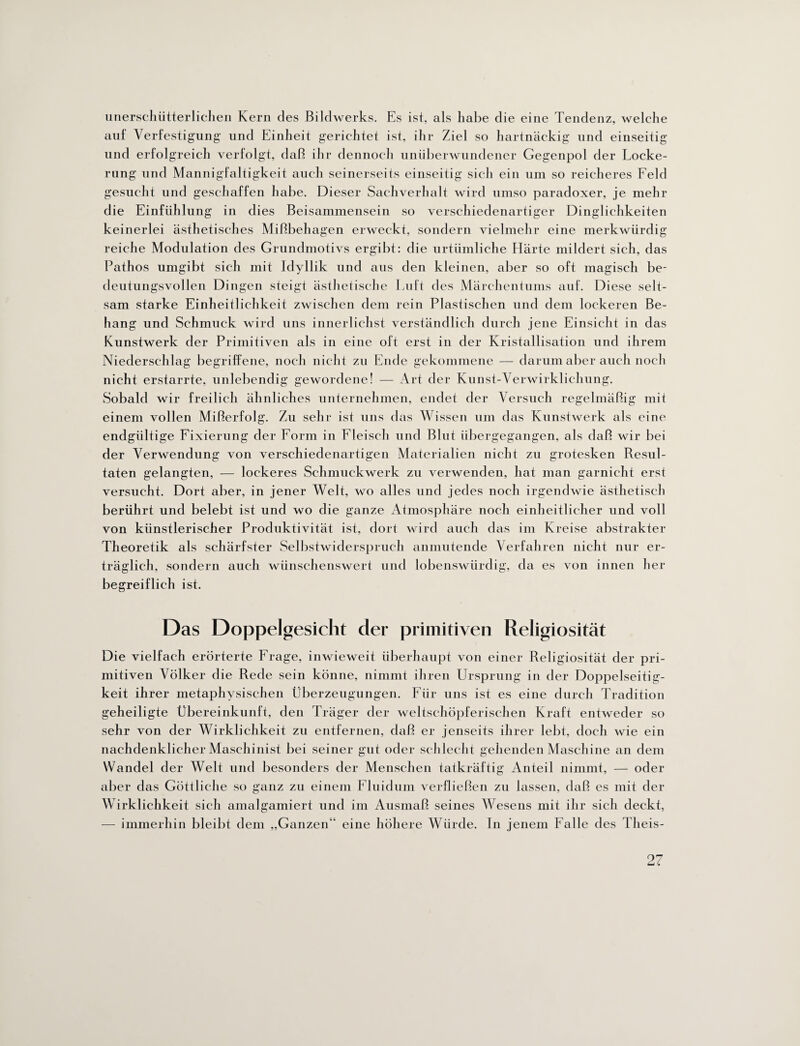 unerschütterlichen Kern des Bildwerks. Es ist, als habe die eine Tendenz, welche auf Verfestigung und Einheit gerichtet ist, ihr Ziel so hartnäckig und einseitig und erfolgreich verfolgt, daß ihr dennoch unüberwundener Gegenpol der Locke¬ rung und Mannigfaltigkeit auch seinerseits einseitig sich ein um so reicheres Eeld gesucht und geschaffen habe. Dieser Sachverhalt wird umso paradoxer, je mehr die Einfühlung in dies Beisammensein so verschiedenartiger Dinglichkeiten keinerlei ästhetisches Mißbehagen erweckt, sondern vielmehr eine merkwürdig reiche Modulation des Grundmotivs ergibt: die urtümliche Härte mildert sich, das Pathos umgibt sich mit Idyllik und aus den kleinen, aber so oft magisch be¬ deutungsvollen Dingen steigt ästhetische Luft des Märchentunis auf. Diese selt¬ sam starke Einheitlichkeit zwischen dem rein Plastischen und dem lockeren Be¬ hang und Schmuck wird uns innerlichst verständlich durch jene Einsicht in das Kunstwerk der Primitiven als in eine oft erst in der Kristallisation und ihrem Niederschlag begriffene, noch nicht zu Ende gekommene — darum aber auch noch nicht erstarrte, unlebendig gewordene! — Art der Kunst-Verwirklichung. Sobald wir freilich ähnliches unternehmen, endet der Versuch regelmäßig mit einem vollen Mißerfolg. Zu sehr ist uns das Wissen um das Kunstwerk als eine endgültige Fixierung der Form in Fleisch und Blut übergegangen, als daß wir bei der Verwendung von verschiedenartigen Materialien nicht zu grotesken Resul¬ taten gelangten, — lockeres Schmuckwerk zu verwenden, hat man garnieht erst versucht. Dort aber, in jener Welt, wo alles und jedes noch irgendwie ästhetisch berührt und belebt ist und wo die ganze Atmosphäre noch einheitlicher und voll von künstlerischer Produktivität ist, dort wird auch das im Kreise abstrakter Theoretik als schärfster Selbstwiderspruch anmutende Verfahren nicht nur er¬ träglich, sondern auch wünschenswert und lobenswürdig, da es von innen her begreiflich ist. Das Doppelgesicht der primitiven Religiosität Die vielfach erörterte Frage, inwieweit überhaupt von einer Religiosität der pri¬ mitiven Völker die Rede sein könne, nimmt ihren Ursprung in der Doppelseitig- keit ihrer metaphysischen Überzeugungen. Für uns ist es eine durch Tradition geheiligte Übereinkunft, den Träger der weltschöpferischen Kraft entweder so sehr von der Wirklichkeit zu entfernen, daß er jenseits ihrer lebt, doch wie ein nachdenklicher Maschinist bei seiner gut oder schlecht gehenden Maschine an dem Wandel der Welt und besonders der Menschen tatkräftig Anteil nimmt, — oder aber das Göttliche so ganz zu einem Fluidum verfließen zu lassen, daß es mit der Wirklichkeit sich amalgamiert und im Ausmaß seines Wesens mit ihr sich deckt, — immerhin bleibt dem „Ganzen“ eine höhere Würde. In jenem Falle des Tlieis-