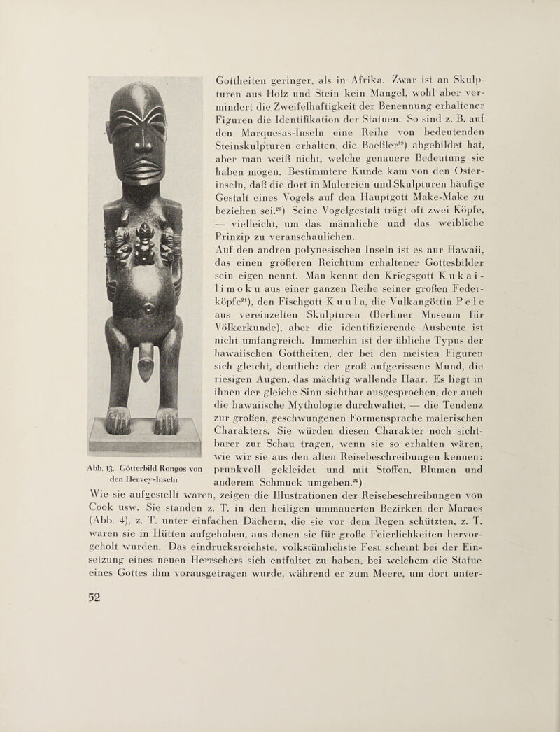 Gottheiten geringer, als in Afrika, /.war ist an Skulp¬ turen aus Holz und Stein kein Mangel, wohl aber ver¬ mindert die Zweifelhaftigkeit der Benennung erhaltener Figuren die Identifikation der Statuen. So sind z. B. auf den Marquesas-Inseln eine Reihe von bedeutenden Steinskulpturen erhalten, die Baeßler19) abgebildet hat, aber man weiß nicht, welche genauere Bedeutung sie haben mögen. Bestimmtere Kunde kam von den Oster¬ inseln, daß die dort in Malereien und Skulpturen häufige Gestalt eines Vogels auf den Hauptgott Make-Make zu beziehen sei.20) Seine Vogelgestalt trägt oft zwei Köpfe, — vielleicht, um das männliche und das weibliche Prinzip zu veranschaulichen. Auf den andren polynesischen Inseln ist es nur Hawaii, das einen größeren sein eigen nennt. Reichtum erhaltener Gottesbilder Man kennt den Kriegsgott Kukai- limoku aus einer ganzen Reihe seiner großen Feder¬ köpfe21), den Fischgott Kuul a, die Vulkangöttin P e 1 e aus vereinzelten Skulpturen (Berliner Museum für Völkerkunde), aber die identifizierende Ausbeute ist nicht umfangreich. Immerhin ist der übliche Typus der hawaiischen Gottheiten, der bei den meisten Figuren sich gleicht, deutlich: der groß aufgerissene Mund, die riesigen Augen, das mächtig wallende Haar. Es liegt in ihnen der gleiche Sinn sichtbar ausgesprochen, der auch die hawaiische Mythologie durchwaltet, — die Tendenz zur großen, geschwungenen Formensprache malerischen Charakters. Sie würden diesen Charakter noch sicht¬ barer zur Schau tragen, wenn sie so erhalten wären, wie wir sie aus den alten Reisebeschreibungen kennen: prunkvoll gekleidet und mit Stoffen, Blumen und anderem Schmuck umgeben.22) Wie sie aufgestellt waren, zeigen die Illustrationen der Reisebeschreibungen von Cook usw. Sie standen z. T. in den heiligen ummauerten Bezirken der Maraes (Abb. 4), z. T. unter einfachen Dächern, die sie vor dem Regen schützten, z. T. waren sie in Hütten aufgehoben, aus denen sie für große Feierlichkeiten hervor¬ geholt wurden. Das eindrucksreichste, volkstümlichste Fest scheint bei der Ein¬ setzung eines neuen Herrschers sich entfaltet zu haben, bei welchem die Statue eines Gottes ihm vorausgetragen wurde, während er zum Meere, um dort unter- Abb. 13. Götterbild Rongos von den Hervey-Inseln