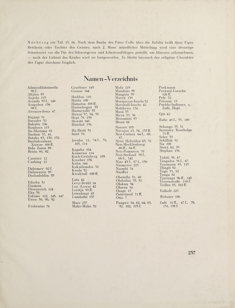 Nachtrag zur Taf. 15, 16. Nach dem Buche des Pater Colle über die Baluba beißt diese Figur Bettlerin oder Tochter des Geistes; nach J. Maes’ mündlicher Mitteilung wird eine derartige Schnitzerei vor die Tür der Schwangeren und Arbeitsunfähigen gestellt, um Almosen aufzunehmen, — nach der Geburt des Kindes wird sie fortgeworfen. Es bleibt hiernach der religiöse Charakter der Figur durchaus fraglich. Namen - Verzeichnis Admiralitätsinseln S6 f. Altjira 95 Angola 115 Aranda 95 f., 148 Arapahos 156 86 f. Awonawilona 47 Bäjämi 51 Baessler 52 Bakuba 106 Bambara 115 Ba-Nkouma 81 Bastian 57, 41. Bataks 65, 150, 152. Baxbakualanu Xsiwae 108 ff. Bela Zamu 89 Benin 80, 82 Cassirer 12 Cushing 12 Dahomey 82 f. Delawaren 95 Dsahadoldza 55 Edscliu 51 Einstein Ehrenreich 124 Eka 51 Eskimo 112, 145, 147 Ewee 50, 90, 92 Frobenius 76 Graebner 145 Grosse 144 Haddon 118 Haida 100 Hamatsa 108 ff. Ilastsehogan 55 Hastseyalti 55 Flawai 57, 54, 50 Hopi 78, 158 Plowitt 148 Huichol 156 Ifa-Brett 51 Iniet 70 Joruba 11, 54 f., 51, 105, 114 Kagaba 104. Kamerun 114 Koch-Grünberg 105 Kroeber 156 Kühn 144 Kukailimoku 52 Kuula 52 Kwakiutl 108 ff. Lata 42 Levy-Brühl 14 Loa (Lowa) 42 Loritja 95 ff. Lowalangi 45 Lumholtz 157 Maes 257 Make-Make 52 Malu 119 Mandans 99 Mangaia 59 March 159 Marquesas-Inseln 52 Marshall-Inseln 42 Matthews 154 Maui 55 Mavu 55, 56 Menomini 95 Mossi 66 Nassau 105 Nava jos 15, 54, 155 ff. Neu-Guinea 64 f., 68, 87. Neue Hebriden 65, 78 Neu-Mecklenbnrg 68 ff., 84 ff. Neu-Pommern 70 Neu-Seeland 58 f., 66 f., 142 Nias 45 f., 87 f., 150 Nienieyer 225 Nsarnbi 54 Nuoffer Obatalla 51, 48 Obdudua 55, 51 Olokun 54 Olorun 54 Osage 15 Osterinsel 71 ff. Otto 7 Pangwe 54, 62, 64, 85, 92, 102, 115 f. Parkinson Pechuel-Loesche 126 ff. Pele 52 Potonac 15 Pueblo-Indianer, s. Zuni, Hopi. Qat 42 Rabe 48 f., 55, 100 Scliango 55, 51 Scoresby Routledge 71 ff. Seler 55 Schilluk 92 Sia 100 Sioux 62, 95 Stephan 156 Tahiti 58, 67 Tangaloa 58 f., 67 Tessmann 85, 115 Tlingit 92 Togo 55, 82 Tonga 82 Tjurunga 96 ff., 145 Torresstraße 118 f. Trilles 85, 102 ff. Yolkelt 225 Webster 106 Zuni 11 ff., 47 f., 78, 151, 158 f.