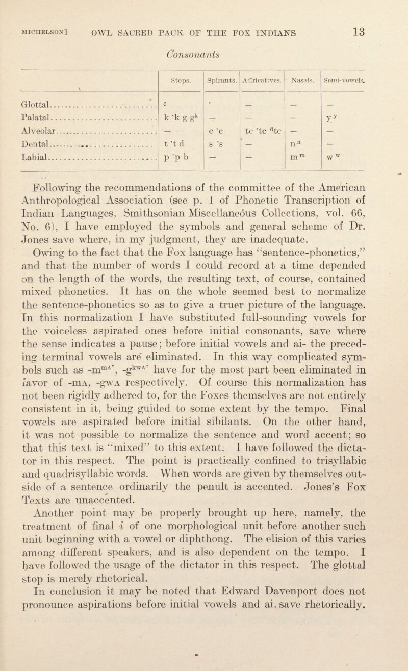 Consonants \ Stops. Spirants. AlTricatives. Nasals. Semi-vowels. Glottal. £ — — — Palatal. k 'k g gk — — — yy Alveolar. — • c 'c tc 'tc dtc — — Dental......... t't d s 's — n n — Labial... -. P 'P b — m m w w Following the recommendations of the committee of the American Anthropological Association (see p. 1 of Phonetic Transcription of Indian Languages, Smithsonian Miscellaneous Collections, vol. 66, No. 6), I have employed the symbols and general scheme of Dr. Jones save where, in my judgment, they are inadequate. Owing to the fact that the Fox language has “sentence-phonetics,” and that the number of words I could record at a time depended on the length of the words, the resulting text, of course, contained mixed phonetics. It has on the whole seemed best to normalize the sentence-phonetics so as to give a truer picture of the language. In this normalization I have substituted full-sounding vowels for the voiceless aspirated ones before initial consonants, save where the sense indicates a pause; before initial vowels and ai- the preced¬ ing terminal vowels are eliminated. In this way complicated sym¬ bols such as -mmA?, -gkw4' have for the most part been eliminated in favor of -mA, -gwa respectively. Of course this normalization has not been rigidly adhered to, for the Foxes themselves are not entirely consistent in it, being guided to some extent by the tempo. Final vowels are aspirated before initial sibilants. On the other hand, it was not possible to normalize the sentence and word accent; so that this text is “mixed” to this extent. I have followed the dicta¬ tor in this respect. The point is practically confined to trisyllabic and quadrisyllable words. When words are given by themselves out¬ side of a sentence ordinarily the penult is accented. Jones’s Fox Texts are unaccented. Another point may be properly brought up here, namely, the treatment of final i of one morphological unit before another such unit beginning with a vowel or diphthong. The elision of this varies among different speakers, and is also dependent on the tempo. I have followed the usage of the dictator in this respect. The glottal stop is merely rhetorical. In conclusion it may be noted that Edward Davenport does not pronounce aspirations before initial vowels and ai, save rhetorically.