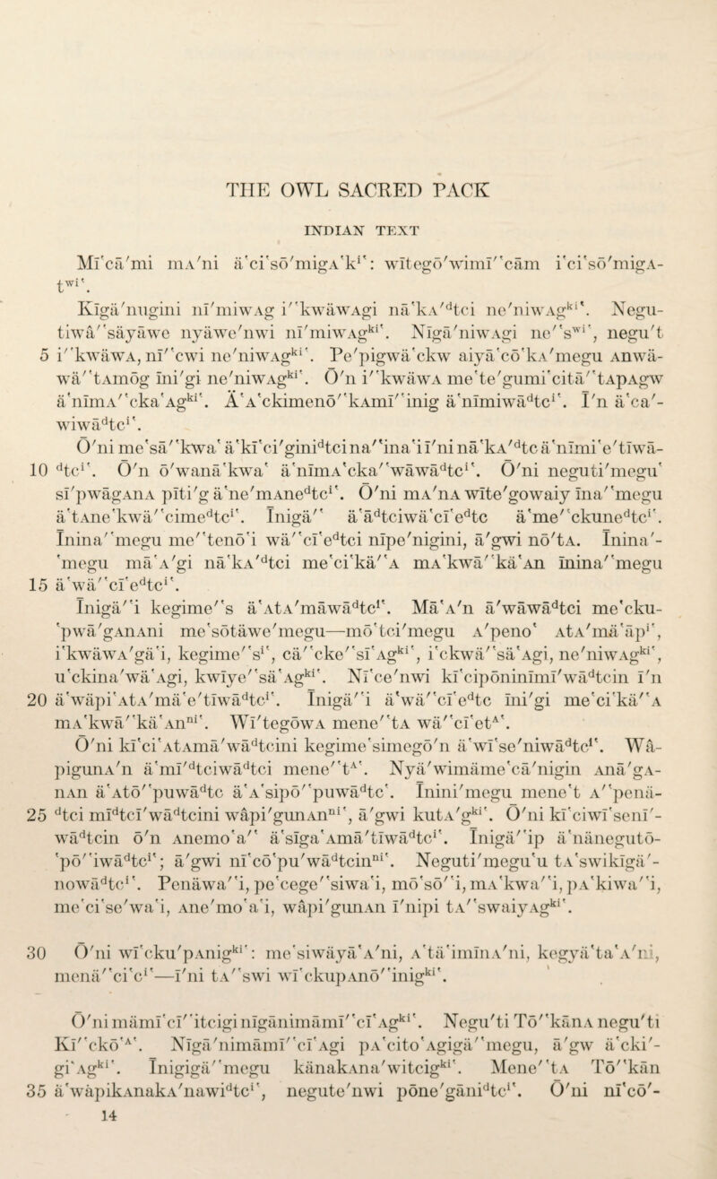 5 10 15 20 25 30 35 THE OWL SACKED PACK INDIAN TEXT Mfca'mi niA'ni a'ci'so'migA'k1': witego'wimr'cam i'ci'so'migA- ■ W1 Kiga'nngini ni'miwAg k'kwawAgi na'kA/dtci ne'niwAgki\ Negu- tiwa/'sayawe nyawe'nwi nI/miwAgki'. Nlga'niwAgi ne''swr, negu't i''kwawA, m''cwi ne'niwAgki'. Pe'pigwa'ckw aiya'co'kA'megu Anwii- wa/'tAmog ini'gi ne'niwAgki\ O'n i'kwawA me'te'gumi'cita^tApAgw a,nimA/tcka'Agki'. A'A'ckimeno'KAim'inig a'nlmiwiCtc1'. I'n a'ca'- wiwa^tc1'. O'ni me'sa/'kwa' a'ki'ci'ginidtcina/'ina'iI'nina/kA/dtca'nimi'e'tIwa- dtcA O'n o'wana'kwa' a'nImA'cka/'wawadtci'. O'ni neguti'megu' sl'pwagAnA plti'g ane'mAne^c*'. O'ni mA'nA wite'gowaiy ma''megu a'tAne'kwa/'cime^c1'. Iniga/' a'adtciwa'cl'edtc ame' ckune^cA Inina'‘megu me''teno'i wa/'ci'edtci nipe'nigini, a'gwi no'tA. Inina'- 'megu maA'gi na'kA'dtci me'ci'ka/'A mA'kwa/'ka'An Inina''megu a'wa/'cl'e^c1'. Iniga''i kegime''s a'AtA'mawiDtc1'. MaA'n a'wawadtci me'cku- 'pwa/gAnAni me'sotawe'megu—mo'tci'megu A'peno' AtA'ma'ap1', i'kwawA'ga'i, kegime'V', ca/'cke''sI'Agki', i'ckwa/'sa'Agi, ne'niwAgki'7 u'ckina'wa'Agi, kw!ye''sa'Agki'. Nl'ce'nwi kl'ciponinimi'wadtcin I'n a'wapi'AtA'ma'e'tiwa^tc1'. Iniga'i a'wa/'cl'edtc ini'gi me'ci'ka/'A mA'kwa'la Anni'. Wi'tegowA mene''tA wa/'cI'etA\ O'ni ki'ci'AtAma'wadtcini kegime'simego'n a'wl'se'niwa^tc1'. Wa- pigunA'n a'ml'dtciwadtci mene''tA'. Nya'wimame'ca'nigin Ana'gA- nAn a'Ato''puwadtc a'A'sipo''puwadtc'. Inini'megu mene't A/rpena- dtci mldtcl'wadtcini wapi'gunAnni', a'gwi kutA'gki'. O'ni ki'ciwl'senl'- wadtcin o'n Anemoa'1 a'sIga'Ama'trwa^tc1'. Iniga/'ip a'naneguto- 'po'iwa^tc1'; a'gwi m'co'pu'wadtcinni'. Neguti'megu'u tA'swiklga'- nowfCtc/'. Penawar'i, pe'cege''siwa'i, mo'so' i, mA'kwa' i, pA'kiwa''i, me'ci'se'wa'i, Ane'moVi, wapi'giinAn I'nipi tA''swaiyAgki*. O'ni wI'cku'pAnigkr: me'siwaya'A'ni, A'ta'iminA'ni, kegya'ta'A'ni, mena/'ci'c1'—I'ni tA''swi wI'ckupAno''inigki'. O'ni mamrci'itcigimganimamI''ci'Agki'. Negu'ti To''kanA negu'ti Kl' cko'A'. Niga'nimaim'clAgi pA'cito'Agiga/'megu, a/gw a'cki'- gi'Agki'. Inigiga/'megu kanakAna'witcigkr. Mene''tA To''kan a'wapikAnakA'nawidtcr; negute'nwi pone'ganEtc1'. O'ni nl'co'-