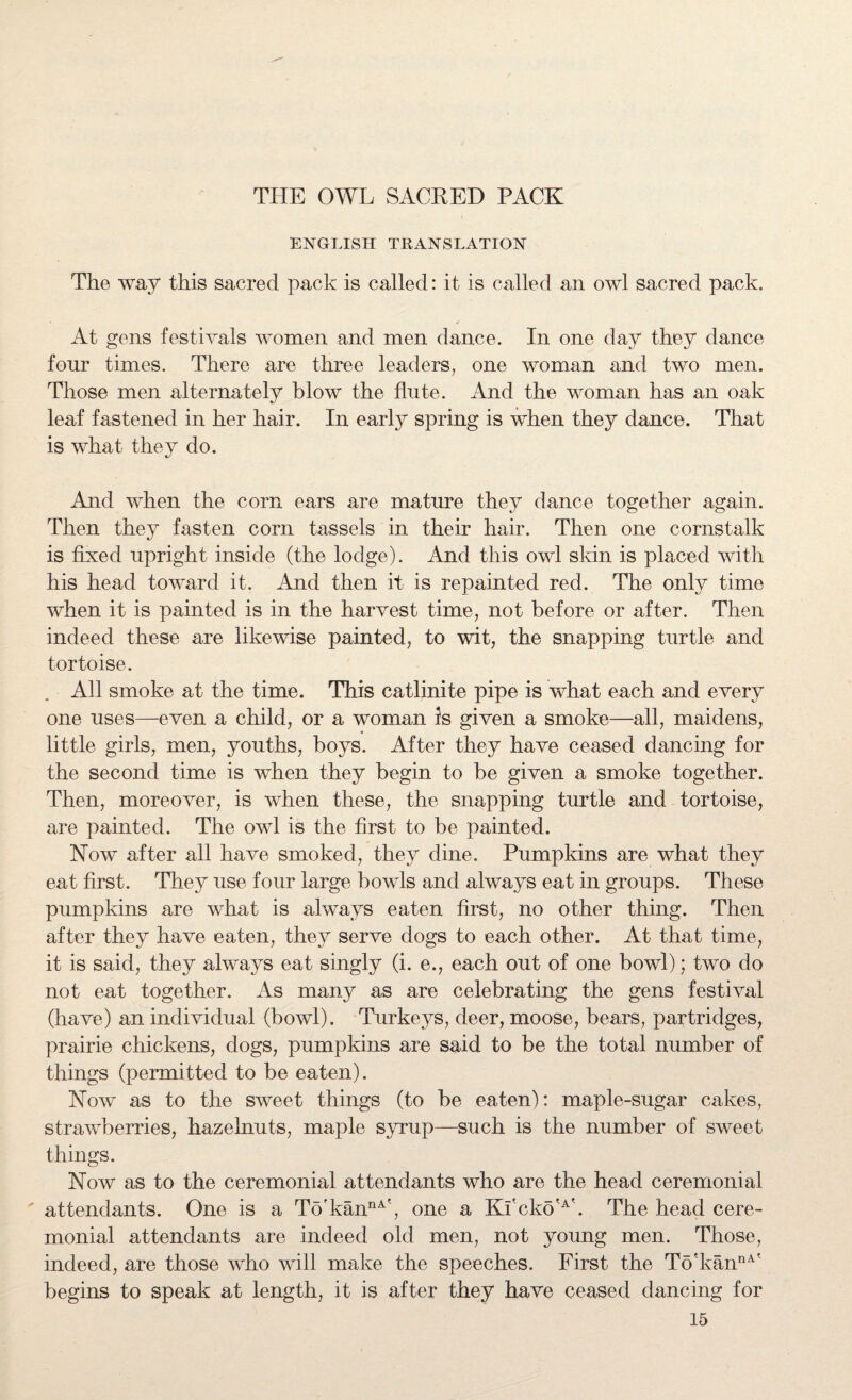THE OWL SACRED PACK ENGLISH TRANSLATION The way this sacred pack is called: it is called an owl sacred pack. • / At gens festivals women and men dance. In one day they dance four times. There are three leaders, one woman and two men. Those men alternately blow the flute. And the woman has an oak leaf fastened in her hair. In early spring is when they dance. That is what they do. And when the com ears are mature they dance together again. Then they fasten corn tassels in their hair. Then one cornstalk is fixed upright inside (the lodge). And this owl skin is placed with his head toward it. And then it is repainted red. The only time when it is painted is in the harvest time, not before or after. Then indeed these are likewise painted, to wit, the snapping turtle and tortoise. All smoke at the time. This catlinite pipe is what each and every one uses—even a child, or a woman is given a smoke—all, maidens, little girls, men, youths, boys. After they have ceased dancing for the second time is when they begin to be given a smoke together. Then, moreover, is when these, the snapping turtle and tortoise, are painted. The owl is the first to be painted. Now after all have smoked, they dine. Pumpkins are what they eat first. They use four large bowls and always eat in groups. These pumpkins are what is always eaten first, no other thing. Then after they have eaten, they serve dogs to each other. At that time, it is said, they always eat singly (i. e., each out of one bowl); two do not eat together. As many as are celebrating the gens festival (have) an individual (bowl). Turkeys, deer, moose, bears, partridges, prairie chickens, dogs, pumpkins are said to be the total number of things (permitted to be eaten). Now as to the sweet things (to be eaten): maple-sugar cakes, strawberries, hazelnuts, maple syrup—such is the number of sweet things. Now as to the ceremonial attendants who are the head ceremonial attendants. One is a To'kannA', one a Kf cko'A\ The head cere¬ monial attendants are indeed old men, not young men. Those, indeed, are those who will make the speeches. First the To'kannA' begins to speak at length, it is after they have ceased dancing for