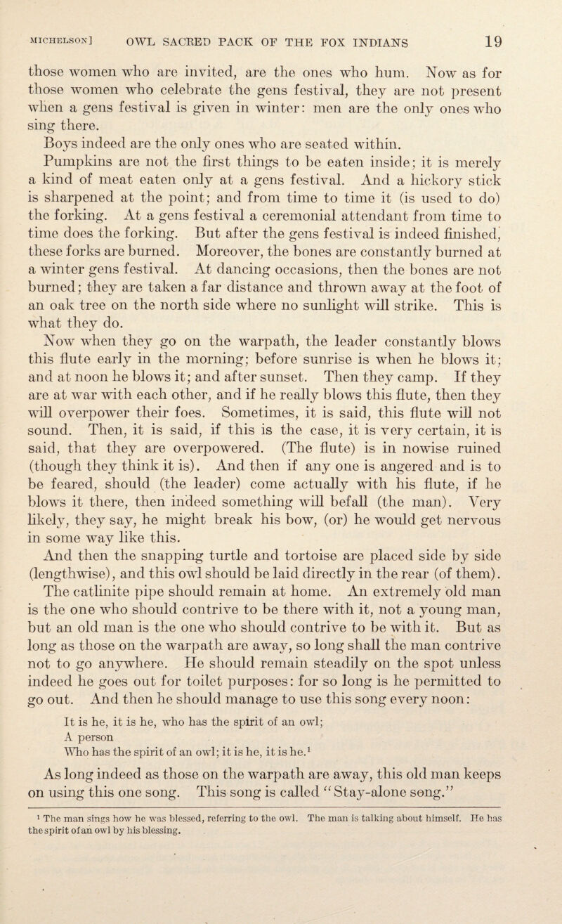 those women who are invited, are the ones who hum. Now as for those women who celebrate the gens festival, they are not present when a gens festival is given in winter: men are the only ones who sing there. Boys indeed are the only ones who are seated within. Pumpkins are not the first things to be eaten inside; it is merely a kind of meat eaten only at a gens festival. And a hickory stick is sharpened at the point; and from time to time it (is used to do) the forking. At a gens festival a ceremonial attendant from time to time does the forking. But after the gens festival is indeed finished’ these forks are burned. Moreover, the bones are constantly burned at a winter gens festival. At dancing occasions, then the bones are not burned; they are taken a far distance and thrown away at the foot of an oak tree on the north side where no sunlight will strike. This is what they do. Now when they go on the warpath, the leader constantly blows this flute early in the morning; before sunrise is when he blows it; and at noon he blows it; and after sunset. Then they camp. If they are at war with each other, and if he really blows this flute, then they will overpower their foes. Sometimes, it is said, this flute will not sound. Then, it is said, if this is the case, it is very certain, it is said, that they are overpowered. (The flute) is in nowise ruined (though they think it is). And then if any one is angered and is to be feared, should (the leader) come actually with his flute, if he blows it there, then indeed something will befall (the man). Very likely, they say, he might break his bow, (or) he would get nervous in some way like this. And then the snapping turtle and tortoise are placed side by side (lengthwise), and this owl should be laid directly in the rear (of them). The catlinite pipe should remain at home. An extremely old man is the one who should contrive to be there with it, not a young man, but an old man is the one who should contrive to be with it. But as long as those on the warpath are away, so long shall the man contrive not to go anywhere. Pie should remain steadily on the spot unless indeed he goes out for toilet purposes: for so long is he permitted to go out. And then he should manage to use this song every noon: It is he, it is he, who has the spirit of an owl; A person Who has the spirit of an owl; it is he, it is he.1 As long indeed as those on the warpath are away, this old man keeps on using this one song. This song is called “ Stay-alone song.” 1 The man sings how he was blessed, referring to the owl. The man is talking about himself. He has the spirit of an owl by his blessing.