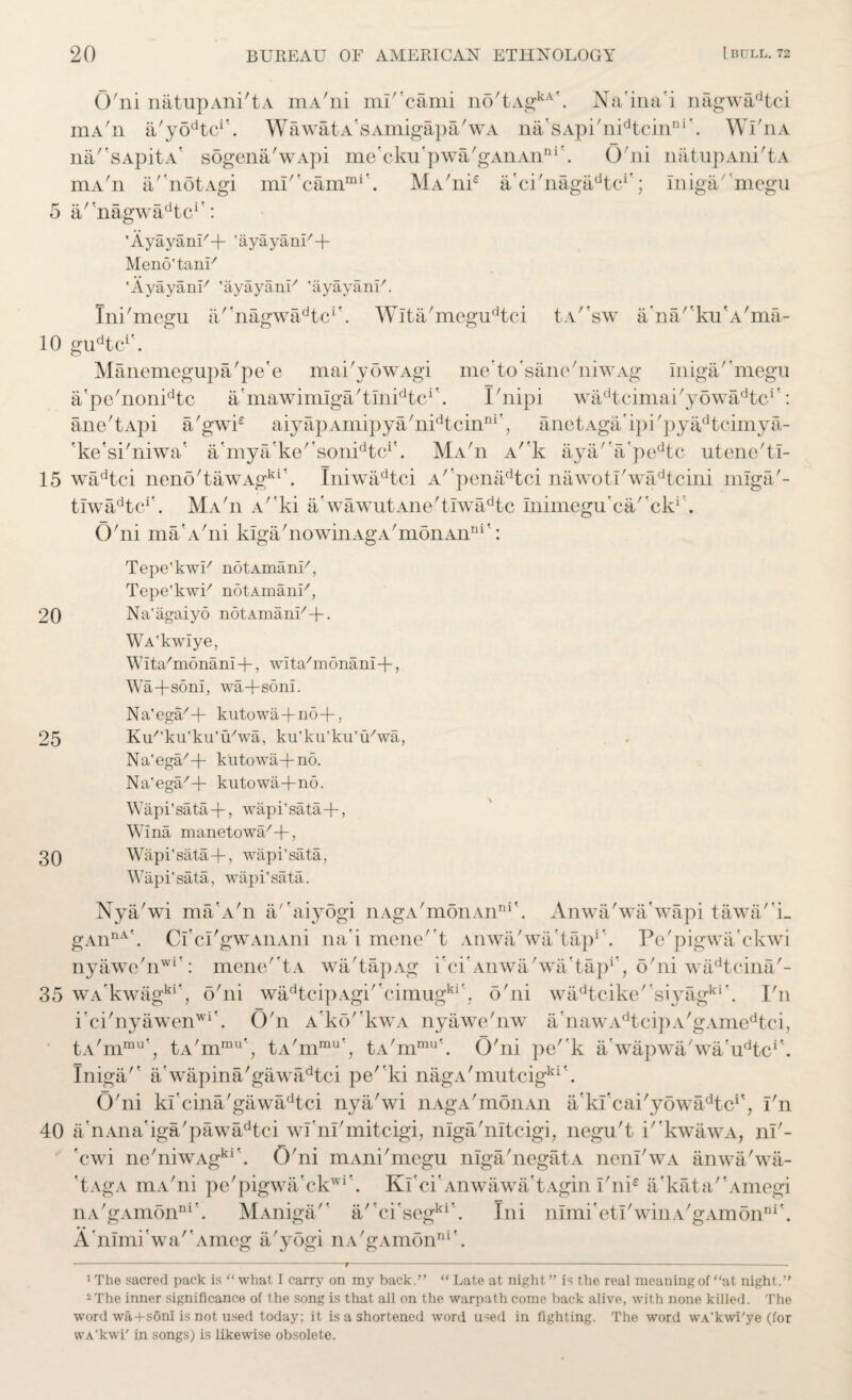 o 10 15 20 25 30 35 40 20 BUREAU OF AMERICAN ETHNOLOGY [ BULL. 72 O'ni natupAni'tA mA'ni mi^cami no'tAgkA'. Na'ina'i nagwadtci mA'n a/yodtci\ WawatA'sAmigapa'wA na'sApi'nidtcinni’. Wl'nA na/'sApitA* sogena'wApi me'cku'pwa'gAnAnni\ O'ni natupAni'tA MA'ni£ a'ci'nagadtci'; Iniga'megu /'noi a'Magwa^tc*' mA'n a' notAgi mi' cammi ,Ayayani/+ 'ayayanl/+ Meno'tanU 'AyayanF 'ayayank 'ayayanU. Ini'mcgu a''nagwadtcr. Wita'megudtci tA''sw a’na'’ku'A'ma- gudtcr. Manemegupa'pe'e mai'yowAgi me'to'sanc'niwAg iniga'megu a'pe'nonidtc a'mawimlga'tlnTkc*'. I'nipi wadtcimai'yowadtcr: ane'tApi a'gwi£ aiyapAmipya'nidtcinni'; anetAga’ipi'pyadtcimya- 'ke'si'niwa’ a'mya'ke/'sonidtci\ Ma'ii A/rk aya'a'pedtc utene'tl- wadtci neno'tawAgkr. Iniwadtci A''penadtci nawot!'wadtcini mlga'- tiwadtcr. Ma'ii A/fki a’wawutAne'tiwadtc Inimegu’ca''cki . G'ni ma'A'ni kiga'nowinAgA'monAn111': Tepe'kwU notAmanU, Tepe'kwi7 notAmanU, Na'agaiyo notAmani/+. WA'kwiye, Wita/monam+, wTta/m6nani+, Wa+soni, wa+soni. Na'ega/+ kutowa+no+, K+'ku'ku'u'wa, ku'ku'ku'iUwa, Na'ega/+ kutowa+no. Na'ega/+ kutowa+no. Wapi'sata+, wapi'sata+, Wina manetowa/+, Wapi'sata+ , wapi'sata, Wapi'sata, wapi'sata. Nya'wi ma’A'n a''aiyogi nAgA'monAnni\ Anwa'wa'wapi tawa'i- gAiinA\ Cl’cl'gw aii Atii na'i mene't Anwa'wa'tap1 . Pc'pigwa'ckwi nyawe'nwi': mene''tA wa'tapAg i'ci'Anwa'wa'tap1', o'ni wadtcina'- wA’kwagki', o'ni wadtcipAgi''cimugkr. o'ni wadtcike''siyagkr. I'n i'ci'nyawenwi\ O'n A’ko''kwA nyawe'nw a'nawAdtcipA'gAmedtci, tA/mmu', tA'mmu’, tA'mrnu', tA'mmu'. O'ni pe''k a'wapwa'wa'u^c1'. InigaA a'wapina'gawadtci pe''ki nagA'mutcigki\ O'ni kfcina'gawadtci nya'wi nAgA'monAn a'kfcai'yowa^tcA, I'n a/nAna'iga'pawadtci wl’nl'mitcigi, niga'nltcigi, negu't i' kwawA, ni'- 'cwi ne'niwAgki\ O'ni mAni'megu niga'negatA neni'wA anwa'wa- 'tAgA mA'ni pe'pigwa’ck^ iiA'gAmonnr. 'to x to '-'to' Ki'ci'Anwawa'tAgin I'ni£ ifkata'Amogi MAniga'' a'ci'segki\ Ini nimi'eti'winA'gAmonDi\ A nirni wa'Ameg a'yogi nA'gAmonni\ 1 The sacred pack is “ what I carry on ray back.” “ Late at night ” is the real meaning of “at night.” 2The inner significance of the song is that all on the warpath come back alive, with none killed. The word wa+soni is not used today; it is a shortened word used in fighting. The word wA'kwI'ye (for wA'kwi' in songs) is likewise obsolete.