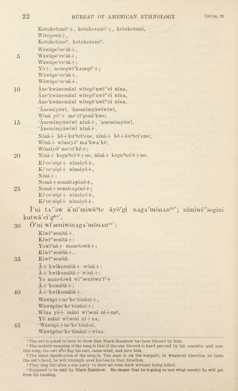 10 15 20 25 30 35 40 45 [BULL. 72 22 BUREAU OF AMERICAN ETHNOLOGY Ketuketuno'-f, ketuketuno'-f-, ketuketuno, Witegowa-f, Ketuketuno', ketuketuno'. W ii wape*' ce' sa +, Wawape' ce' sa -f; Yo+, nenegwi'kAnegi'-f; Wiiwape'ce'sa-f, Wawape'ce'sa 4-• Ane'kwanemani wltego'uwU'ci ninA, Ane'kwanemani witego'uwi''ci ninA, Ane'kwanemani witeg6'uwi''ci ninA. 'Anemiyawi, 'anemimyawiwiwi, Wina yo'-f me'ci'gena'kwe; 'Anemimyawiwi nina-f, 'Anemimyawi, 'Anemimyawiwi nina+. Nina4- ke4~kudtci'ene, nina-f ke-f kudtci'ene; Wina4- winaiyo' mA'kwA'ke; Winaiyo' me'ci'ke-f; Nina4- kegudtci'e+ne, nina-f kegudtci'e-f ne. Ki'ce'sogi-f ninaiyo-f, Ki'ce'sogi-f ninaiyo4-, Nina 4-; Nema-fnematApino-f, Nema-fnematApino-f; Ki'ce's6gi4- ninaiyo-f, Ki'ce'sogi-f- ninaiyo-f. -I'ni tA/fsw a'nl'miwa^tc ayo'gi nAgA'mOnAn111'; kutwa'ci'gkA\ O'ni wi'seniwinA^A'monAn111': Kiwi''senita-f, KiwE'senita-f: YowEna-f manetowa-f; KiwE'senita-f, KiwE'senita. A+'kwikumata4- wina4-: A-f'kwikumata-f'wina-f: Yo manetowa wE'senitwa'E-f A-f'kuinata-f; A4-'kwikumata-f. Wawapi-f ne'ke'tonani-f, Wawapine'ke'tonani-f; WinA yo-f mani wi'seni ni-fna£, Yo mani wi'seni ni-fnA; 'Wawiipi-f ne'ke'tonani, Wawapine'ke'tanani+winA. nuniwi/'segini 1 The owl is asked to hoot to show that Black-Rainbow has been blessed by him. ? The esoteric meaning of the song is that if the one blessed is hard pressed by his enemies and uses this song, the owl will flap his ears, cause wind, and save him. * The inner signification of the song is: The man is on the warpath; in whatever direction he turns the owl’s head, he will triumph over his foes in that direction. 4 They sing this after a war party to show all come back without being killed. 5 Supposed to be said by Black-Rainbow. He means that he is going to test what results he will get from his blessing.