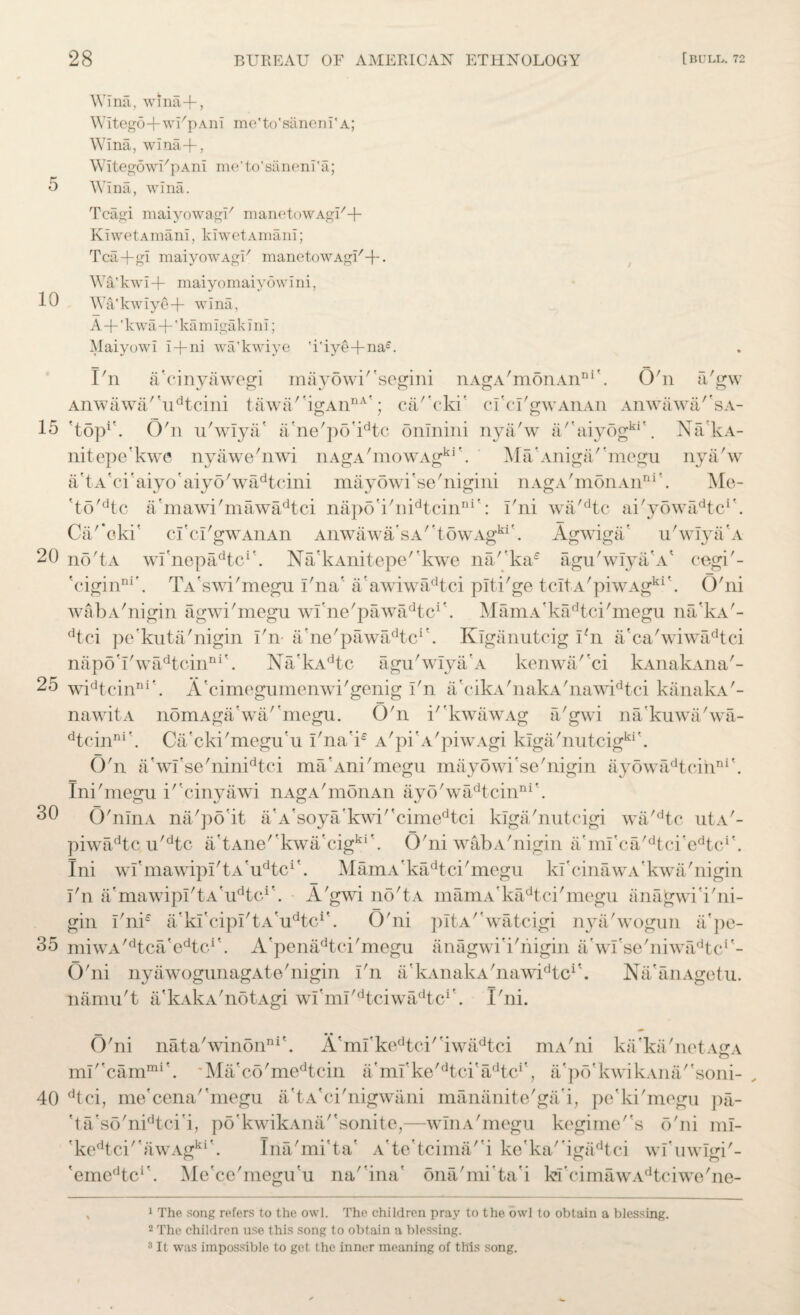 5 10 15 20 25 30 35 40 28 BUREAU OF AMERICAN ETHNOLOGY [BULL. 72 Wina, wlna-f, Witego+wFpAiii me'to'saneni' a; Wina, wina-f-, WitegowFpAni me'to'saneni'a; Wina, wina. Tcagi maiyowagU manetowAgi/+ KiwetAmani, kiwetAmani; Tca+gi maiyowAgi7 manetowAgi/+. Wa'kwi + maiyomaiyowini, Wa'kwiye-f wina, A+'kwa+'ka m iga k i ni; Maiyowi i-fni wa'kwiye 'i'iye+naL I'n ! / ' nAgA monAn111 O'n aVw a cmyawegi mayowi segmi Anwawa''udtcini tawa/'igAnnA'; ca/'cki' cl'cl'gwAnAn Anwawa'sa- 'top1 2 3'. O'n n'wlya' a'ne'po'idtc onlnini nya'w a/'aiyogki\ NakA- nitepe'kwe nyawe'nwi nAgA'mowAgki\ Ma'Aniga/'megu nya/w AtA'ci'aiyo aiyo'wadtcini mayowi'se'nigini nAgA'monAn111'. Me- 'to'dtc a'mawi'mawadtci napo'i'nidtcinni': i'ni wa'dtc ai'y6wFidtcr. Ca'*oki' cfci'gwAnAn Anwawa'sA''t5wAgki'. Agwiga' u'wiya'A no'tA wl'nepadtcr. Na'kAnitepe'kwe na'ka£ agu'wIya/A' cegi'- 'ciginni'. TA'swi'megu I'na' a'awiwadtci plti'ge tcitA'piwAgki'. O'ni wabA'nigin agwi'megu wi’ne'pawadtci*. MamA'kadtci'megu na'kA'- dtci pe'kuta'nigin I'n a'ne'pawadtcr. Klganutcig I'n a'ca'wiwadtci napo'l'wadtoinDi'. Na'kAdtc agu'wIya'A kenwa/'ci kAnakAna'- widtcinni\ A'cimegumenwi'genig I'n a'eik v'naka'nawidtci kanakA'- nawitA nomAga'wa/'megu. O'n i''kwawAg a'gwi na'kuwa'wa- dtcinni'. Ca'cki'megu'u I'na'i£ A'pi’A'piwAgi klga'nutcigki\ O'n a'wl'se'ninidtci ma’Ani'megu mayowi'se'nigin ayowadtcinni\ Ini'megu i'cinyawi nAgA'monAn ayo'wadtcinni\ O'nlnA na'po'it a’A'soya'kwi''cimedtci klga'nutcigi wa'dtc utA'- piwadtc u'dtc a'tAne''kwa'cigki\ O'ni wabA'nigin a'mi'ca'dtci'cdtci\ Ini wfmawipI'tA'u^c1'. MamA'kadtci'megu kl'cinawA'kwa'nigin I'n a'mawipI'tA'udtcif. A'gwi no'tA mamA'kadtci'megu anajgwi'i'ni- gin I'ni£ a'kl’cipI'tAVtc1'. O'ni pltA'Vatcigi nya'wogun ii'pe- miwA^tca'e^c1'. A'penadtci'megu anagwi'i'nigin a/wfse'niwa^tc1'- O'ni nyawogunagAte'nigin I'n a'kAnakA'nawidtcr. Na'anAgetu. namu't a'kAkA'notAgi wl'ml'dtciwadtcr. I'ni. O'ni nata'winon111'. A'ml'kedtci'bwadtci mA'ni ka'ka'netAgA ml''cammi'. 'Ma'co'medtcin a'ml'ke^tci'a/kcA, a'po'kwik.vna/'soni- dtci, me'cena''megu a'tA'ci'nigwani mananite'ga'i, pe'ki'mogu pa- 'ta'so'nidtci'i, po'kwikAna/'sonite,—winA'megu kegimes o'ni ml- 'kedtci''awAgki'. Ina'mi'ta' Ate'tcima/'i ke'ka'igadtci wl’uwlgi'- ,emcdtci’. Me'ce'megu'u na'bna' ona'mi’ta'i kfcimawAdtciwe'ne- 1 The song refers to the owl. The children pray to the owl to obtain a blessing. 2 The children use this song to obtain a blessing.