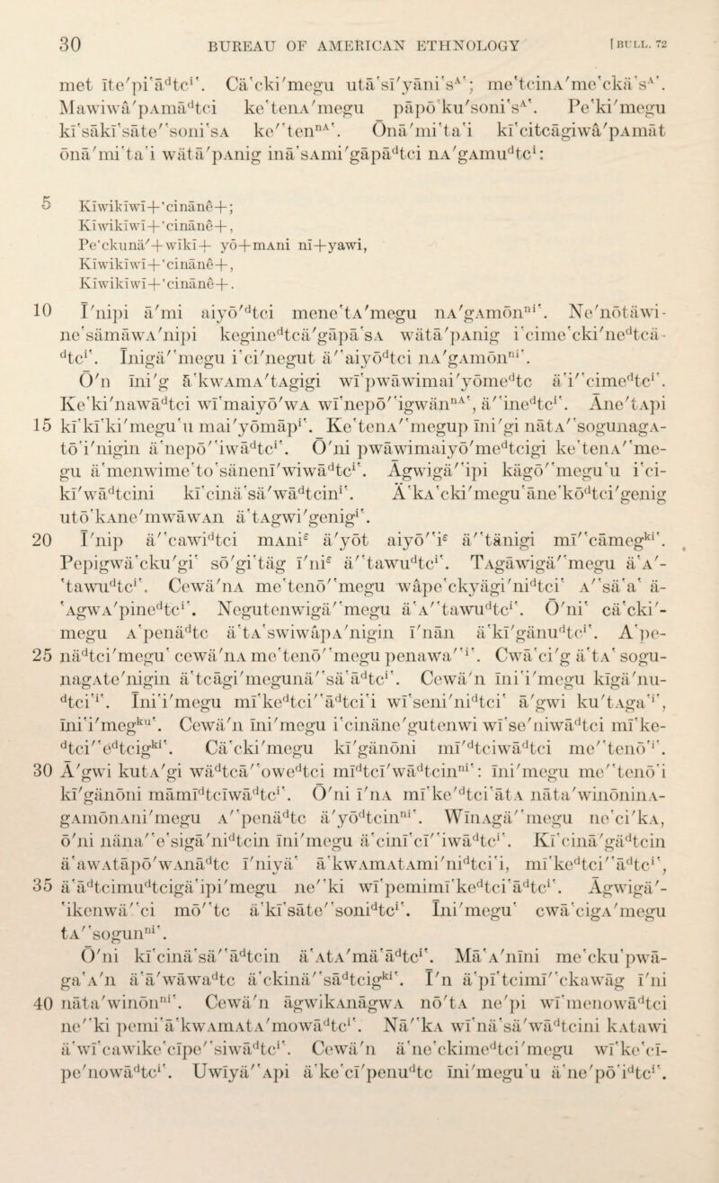 10 15 20 25 30 35 40 30 BUREAU OF AMERICAN ETHNOLOGY f BULL. 72 met Ite'pi'iFtc1'. Ca'cki'megu uta'sI'yani'sA'; me'tcinA'me'ckaV'. Mawiwa'pAmadtci ke'tenA'megu papo'ku'soniVk Pe'ki'megu kl'sakfsate''soni'sA ke''tennA\ Ona'mi'ta'i kl'citcagiwa/pAmat ona'mi'ta'i wata'pAnig inAsAmi'gapadtci nA'gAnuPtc1: Ki wik I wi+' ci nane+; Ki wild wi +' cinane-f, Pe'ckuna'+wiki-i- yo+mAni ni+yawi, Kiwikiwi+'cinane+, Kiwikiwi+'cinane-f- • Fnipi a'mi aiyo'dtci mene'tA'megu nA'gAmonni'. Ne'notawi- ne'samawA'nipi keginedtca'gapa'sA wata'pAnig i'cime'cki'nedtca- dt&\ Iniga/'megu i'ci'negut a''aiyodtci nA'gAmon111'. O'n Ini'g a'kwAmA'tAgigi wl'pwawimai'y6medtc a'i''cimedtcr. Ke'ki'nawadtci wl'maiyO'wA wi'nepo''igwannA', a''inedtcr. Ane'tApi kl’kfki'megu'u mai'yomapF Ke'tenAr'megup Ini'gi nata' sogunagA- toi'nigin a'nepo' 'iwa^tc*'. O'ni pwawimaiyo'medtcigi ke teiiA/'me- gu a'menwime'to'sanenl'wiwiFtc1'. Agwiga/'ipi kago''megu'u i'ci- ki'wadtcini ki'cina'sa/wiFtcinF A'kA'eki'megu'ane'k6dtci'genig uto' kAne'mwawAn a' tAgwi 'genig* '. Fnip a/'cawidtci mAnie a'yot aiy5i£ a/'tanigi ml'*camegki'. Pepigwa'cku'gi' so'gi'tag I'ni* a/'tawu^c1'. TAgawiga/'megu a'A'- 'tawu^c1'. Cewa'nA me'teno''megu wape'ckyagi'nidtci' A'sa'a' a- 'AgwA/pinedtci'. Negutenwiga/’megu a'A/'tawudtci'. O'ni' ca'cki'- megu A’penadtc a'tA'swiwapA'nigin i'nan a'ki'gamFtc1'. A’pe- nadtci'megu' cewa/nA mc’teno' megu penawa''1'. Cwa'ci'g a'tA' sogu- nagAte'nigin a'tcagi'meguna/'sAadtci'. Cewa'n Ini'i'megu kiga/nu- dtci'if. Ini'i'megu ml'kedtci''adtci'i wl'seni'nidtci' a/gwi ku'tAga'F Ini’i'megku'. Cewa'n Ini'megu i'cinane'gutenwi wi’se'uiwadtci mfke- dtci''edtcigki\ Ca'cki'megu kl'ganoni ml'dtciwadtci me^teno'1 . A'gwi kutA'gi wadtca/'owedtci midtcl'wadtcinni': Ini'megu me''teno’i kl'ganoni marnldtclwadtcif. O'ni I'nA mi'ke'dtci'atA nata'winoninA- gAmonAni'megu A'penadtc a'yodtcinni'. WinAga'megu ne'ci'kA, o'ni nana'Vsiga'nidtcin Ini'megu a'cinl'cl''iwadtcr. Kl'cina'gadtcin a'awAtapo'wAnadtc I'niya* akwAmAtAmi'nidtci i, ml'kedtci/'adtci', a'adtcimudtciga'ipi'megu ne'ki wl'pemiml'kedtciadtcr. Agwiga'- 'ikenwaci mo''tc a'kI'sate/'sonidtci\ Ini'megu' cwa’cigA'megu tA''sogunni’. O'ni kl'cina'sa'adtcin a'AtA'ma adtc‘!. MaA'nlni me'cku'pwa- ga'A'n a a'wawadtc a'ckina''sadtcigki\ Fn a'pl'tciml'ckawag I'ni nata'winonni'. Cewa'n agwikAnagwA no'tA ne'pi wI'mcnowadtci ne' ki pemi'a'kwAmAtA'mowa^tc1'. Na/'kA wi'na'sa'wadtcini kAtawi a wl'cawike'clpe' siwiFtcP Cewa'n a ne'ckimedtci'megu wfke'el- pe'nowa^tc1'. UwIya'Api a'ke'cl'penudtc ini'megu u a’ne'po’FtcF