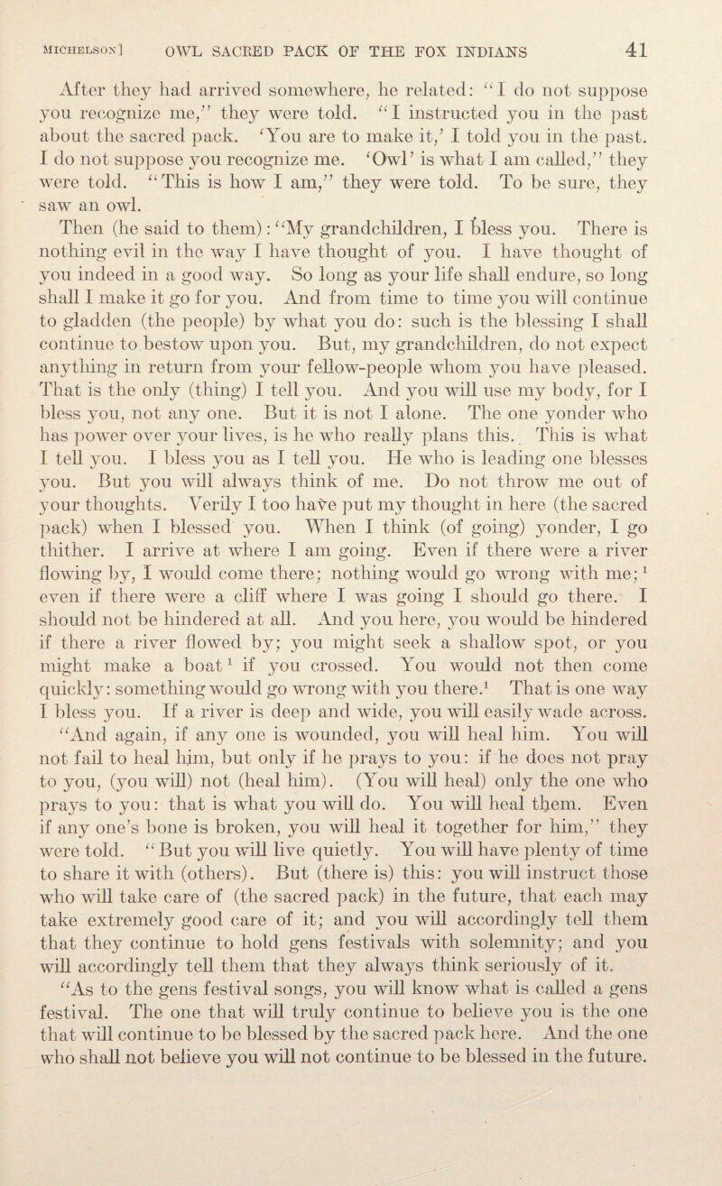 After they had arrived somewhere, he related: “I do not suppose you recognize me,” they were told. “I instructed you in the past about the sacred pack. ‘You are to make it/ I told you in the past. I do not suppose you recognize me. ‘Owl’ is what I am called/7 they were told. “This is how I am/7 they were told. To be sure, they saw an owl. Then (he said to them): “My grandchildren, I bless you. There is nothing evil in the way I have thought of you. I have thought of you indeed in a good way. So long as your life shall endure, so long shall I make it go for you. And from time to time you will continue to gladden (the people) by what you do: such is the blessing I shall continue to bestow upon you. But, my grandchildren, do not expect anything in return from your fellow-people whom you have pleased. That is the only (thing) I tell you. And you will use my body, for I bless you, not any one. But it is not I alone. The one yonder who has power over your lives, is he who really plans this. This is what I tell you. I bless you as I tell you. He who is leading one blesses you. But you will always think of me. Do not throw me out of your thoughts. Verily I too have put my thought in here (the sacred pack) when I blessed you. When I think (of going) yonder, I go thither. I arrive at where I am going. Even if there were a river flowing by, I would come there; nothing would go wrong with me;1 even if there were a cliff where I was going I should go there. I should not be hindered at all. And you here, you would be hindered if there a river flowed by; you might seek a shallow spot, or you might make a boat1 if you crossed. You would not then come quickly: something would go wrong with you there.1 That is one way I bless you. If a river is deep and wide, you will easily wade across. “And again, if any one is wounded, you will heal him. You will not fail to heal him, but only if he prays to you: if he does not pray to you, (you will) not (heal him). (You will heal) only the one who prays to you: that is what you will do. You will heal them. Even if any one7s bone is broken, you will heal it together for him,” they were told. “ But you will live quietly. You will have plenty of time to share it with (others). But (there is) this: you will instruct those who will take care of (the sacred pack) in the future, that each may take extremely good care of it; and you will accordingly tell them that they continue to hold gens festivals with solemnity; and you will accordingly tell them that they always think seriously of it. “As to the gens festival songs, you will know what is called a gens festival. The one that will truly continue to believe you is the one that will continue to be blessed by the sacred pack here. And the one who shall not believe you will not continue to be blessed in the future.