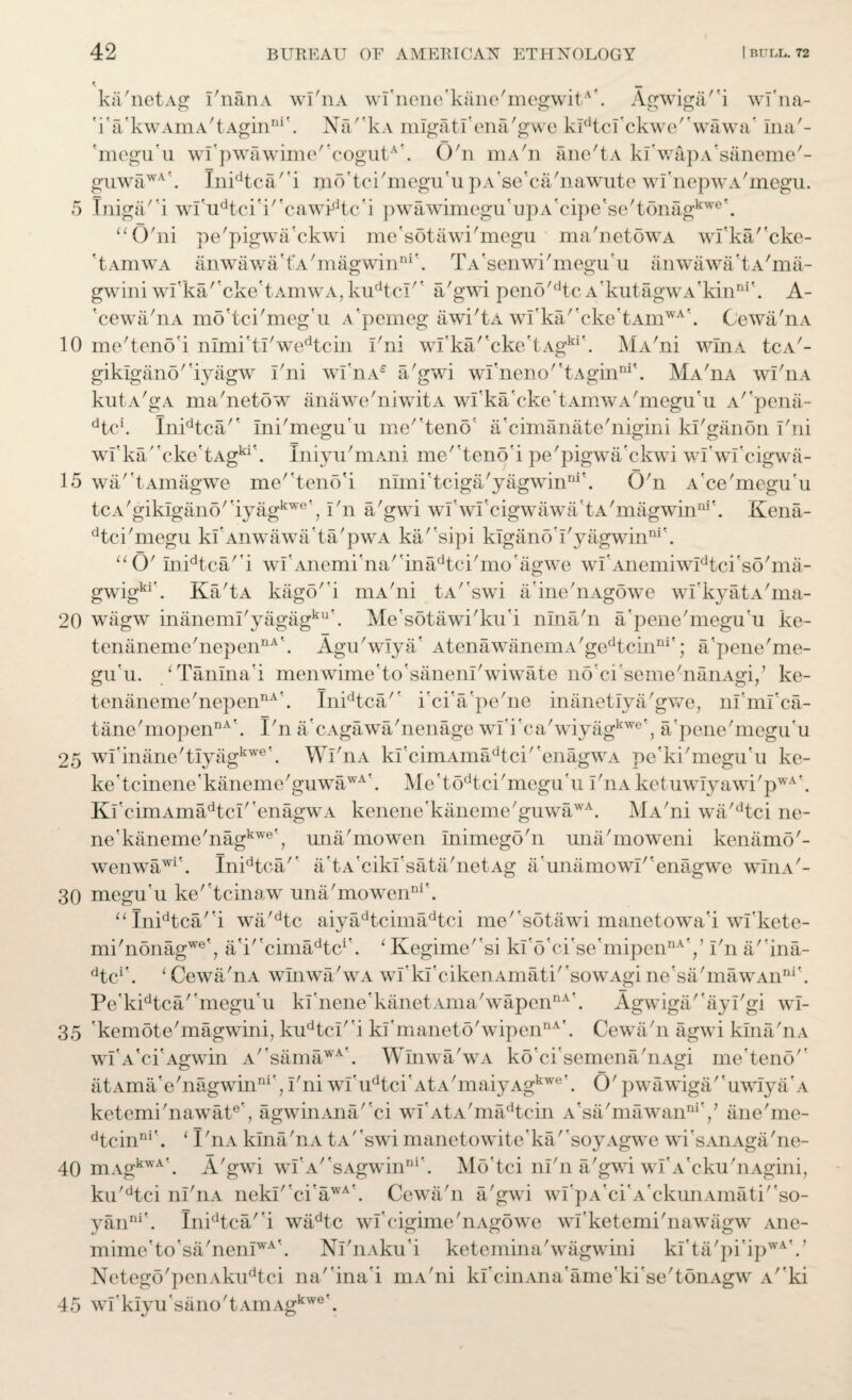 5 10 15 20 25 30 35 40 42 BUREAU OE AMERICAN ETHNOLOGY I BULL. 72 ka'netAg l'nanA wl'nA wi'nene'kane'megwitA\ Agwiga/'i wi'na- 'i'a'kwAmA'tAgin111'. Na' k.v migatf ena'gwe kldtcfckwe''wawa' ina'- 'mogu'u wfpwawime''cogutA'. O'n mA'n ane'tA kl'wapA'saneme'- guwawA\ Inidtca/'i mo’tei 'megu' u p a 'se'ca'nawute wf nepwA'megu. Iniga/'i wl'udtci'i/'cawidtc'i pwawimegu'upA'cipe'se'tonag1™6'. “O'ni pe'pigwa'ckwi me'sotawi'megu ma'netowA wfka/'cke- 'tAmwA anwawa'tA'magwin111'. TA'senwi'meguu anwawa'tA'ma- gwini wfka/*cke'tAmwAJkudtcI/” a'gwi peno'dtcA'kutagwA'kinni'. A- 'cewa'nA mo'tci'meg'u A'pcmeg awi'tA wI'ka''cke'tAmwA'. Cewa'nA me'teno'i nlmi’tl'wedtcin i'ni wI'ka/'cke'tAgki\ MA'ni wlqa tcA'- giklgan6''iyagw i'ni wfnA£ a'gwi wI'neno''tAginni\ Ma'iia wl'nA kutA'gA ma'netow anawe'niwitA wl'ka'cke'tAmwA'megu'u A^pena- dtci. Inidtca/f Ini'megu'u me''teno? a'cimanate'nigini kl'ganon I'ni wi'ka''cke'tAgki\ Iniyu'niAni me''teno'i pe'pigwa'ckwi wl'wfcigwa- wa/'tAmagwe me''teno'i nimi'tciga'yagwinni'. O'n A'ce'megu'u tcA'gikigano''iyagkwe’J I'n a'gwi wI'wI'cigwawa'tA'magwinni\ Kena- dtci'megu ki Aiiwawa'ta'pwA ka/'sipi klgano I'yagwinni\ “O' Inidtca'i wI'Anemi'na''inadtci'moagwe wlAnemiwIdtci’so'ma- gWlg ki' Ka'tA kago''i mA'ni tA'’swi a'ine'nAgowe wikyatA'ma- Me'sotawi'ku'i nlna'n a'pene'megu'u ke- tenaneme'nepennA\ Agu'wlya’ AtenawanemA'gedtcinni'; a'pene'me- gu'u. /Tanlna'i menwime'to'sanenl'wiwate no'ci’seme'nanAgi/ ke- tenaneme'nepennA\ Inidtca'' i'ci’a'pe'ne inanetlya'gwe, nfmTca- tane'mopenDA'. I'n a’cAgawa'nenage wlVca'wiyagkwe\ a'pene'megu'u wagw inanemi'yagagku wf inane/+’ kwe' W I'n a kI’cimAmadtci''enagwA pe'ki'megu'u ke- ke'tcinene'kaneme'guwawA\ Me'todtci'megu'u I'iia ketuwiyawi'pwA\ Kf cimAmadtcI''enagwA kenene'kaneme'guwawA. MA'ni wa'dtci ne- ne'kaneme'nagkwe', una'mowen Inimego'n una'moweni kenamo'- wenwawi\ Inidtca'' a'tA'cikl'sata'netAg a'unamowI''enagwe wuia'- megu'u ke'tcinaw una'mowen11''. “Inidtca/'i wa'dtc aiyadtcimadtci me'fsotawi manetowa'i wl’kete- mi'nonagwe', a'i^cima^tc1'. * Kegime''si ki'o'ci'se'mipennAY I'n a/'ina- dtc1'. ‘ Cewa'nA wlnwa'wA wfkf cikenAmati''sowAgine'sa'mawAnni\ Pe'kidtca''megu’u kI'nene kanetAma'wapennA\ Agwiga/'ayl'gi wl- 'kemote'magwini, kudtcl''i kI'maneto'wipennA\ Cewa/n agwi klna'nA wi'A'ci'Agwin A' samawA'. Wlnwa'wA ko’cisemena'nAgi me'teno'' atAma'e'nagwinni'7I'niwrudtci’AtA'maiyAgkwe'. O'pwawiga''uwlya'a ketemi'nawate', agwinAna/'ci wI'AtA'madtcin A'sa'mawanniV ane'me- dtcinni'. 11'nA klna'nA tA,#swi manetowite'ka' soyAgwe wi'sAiiAga'ne- m.AgkwA . A'gwi wl a' sAgwinni . Mo'tci nl'n a'gwi wlA’cku'nAgini, ku'dtci nl'nA nekI'ci'awA'. Cewa/n a'gwi wI,pAtci*A,ckunAmati'<so- yanni\ Inidtca'i wiidtc wf cigime'nAgowe wl'ketemi'nawagw Aiie- mimc'tosa'nenIwA'. Nl'nAku'i ketemina'wagwini kl'ta'pi'ipwAV Netego'penAkudtci na' ina'i mA'ni kl'cinAna'ame'ki'se'tonAgw A/rki