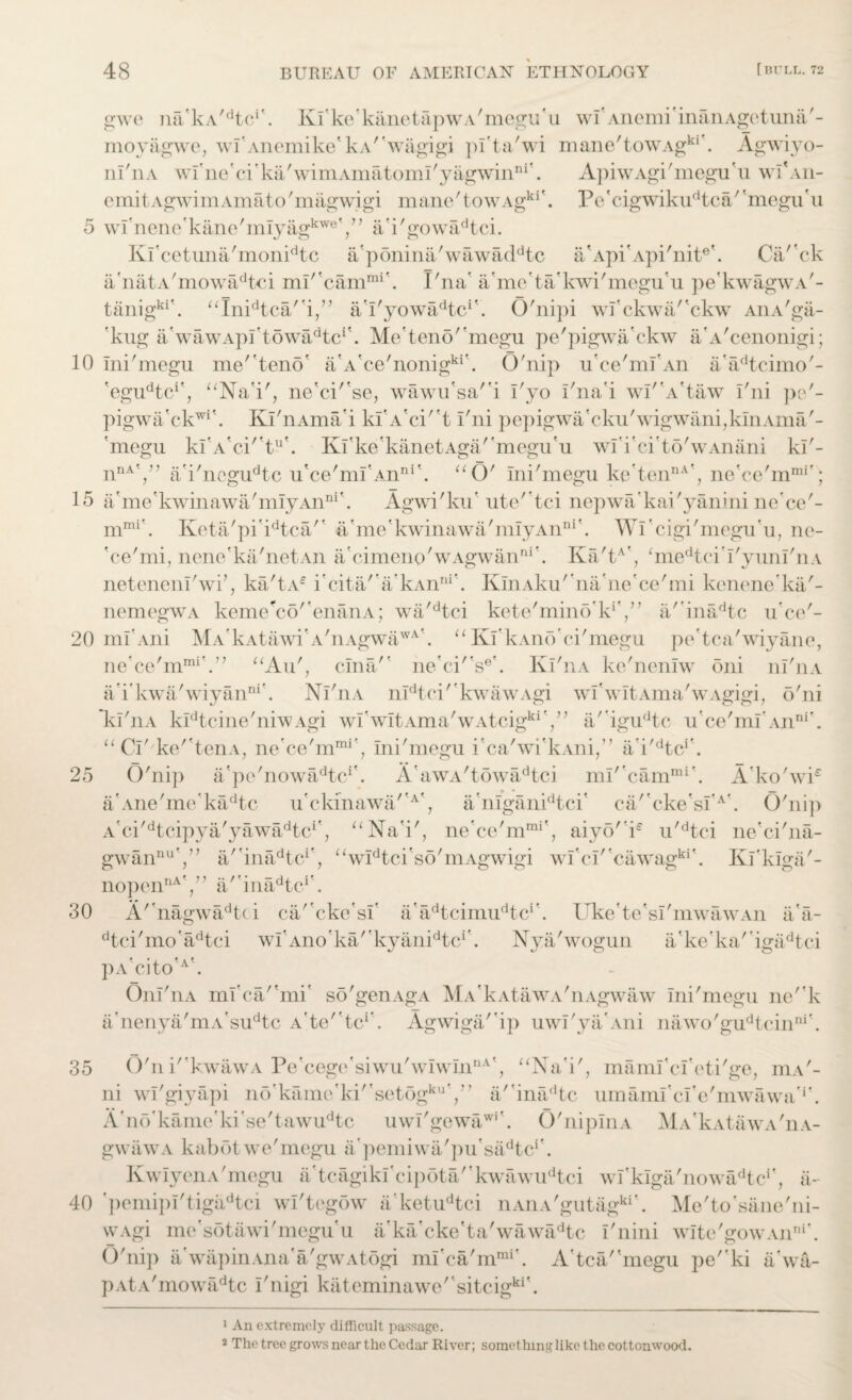 gwe mPkA^tc*'. Kf ke'kiinetapw a'megu' a wf Anemi inanAgetuna'- moyagwe, wf Anemike'kA'wiigigi pfta'wi mane'towAgkl\ Agwiyo- nl'nA wl'nc'ci'kiPwimAmatomPyagwinni'. ApiwAgi'megu'u wlk\n- emit Agwim Amato'magwigi mane'towAgki\ P c' cig wikud to a'' megur u 5 wf nernf kane'mIyagkweY ’ a'i'gowadtci. Kf cetuna'monidtc if pdnina'wawaddtc if Api'Api'nitek Cii' ck if natA'mowadtci mlrcammi'. I'na' if me'ta/kwi'megu'u pe'kwagwA'- tanigki\ uInidtca/'i/’ a’PyowaPtc1'. O'nipi wfckwa''ckw AiiA'gii- 'kug if wawApftdwaPtc1'. Me'teno''megu pe'pigwa’ckw a'A'cenonigi; 10 Ini'megu me'teno' a'A'ce'nonigki'. O'nip ifce'mf An a'adtcimo'- 'egudtci?, “Na'i', ne'cf'se, wawu'sa'4 Pyo Pna'i wI'A'taw I'ni pe'- pigwa'ckwi\ KPnAma’i kf A'ci't I'ni pepigwa'cku'wigwani,kmAma'- 'megu kfA'cf't11'. Kfke'kanetAga/'megu'u wf i'ci'to'wAnani kP- nnAV’ a'i'ncgudtc u'ce'mf Anni'. “O' Ini'megu ketennA’; ne'ce'mmr; 15 if me'kwinawa'miyAnni\ Agwi'ku’ ute' tci nepwa’kai'yanini ne'ce'- mmi\ Keta'pfidtca/’ a'me'kwinawa'mIyAnni\ Wf cigi'megu'u, ne- 'ce'mi, nene'ka'netAn if cimenp'wAgwanni\ Ka'tA', ‘medtei'PyunfnA netenenl'wf, ka'tAe i'cita'’if kAnni\ KlnAku'na'ne'ce'mi kenene'ka'- nemegwA keme'ccf'enanA; wa'dtci kete'mind'lPV’ if inadtc u'ce'- 20 ml Ani MA'kAtiiwi'A'nAgwawA'. “ Kf kAnff ci'megu pe'tca'wiyane, ne'ce'm1™'.” “Aif, clna'' ne'cf's6'. Kl'nA ke'nonlw oni iiPiia a’i’kwa'wiyanni’. NPnA nIdtci'*kwawAgi wf wltAma'wAgigi, o'ni kl'nA kIdtcine'niwAgi wPwItAma'wAtcigkia'igudtc u'ce'mf An“r. “CP ke''teiiA, ne’ce'm™', Ini'megu i'ca'wi'kAni/7 a'i'dtcr. 25 O'nip a'pe'nowa^tc1'. A'awA'towadtci mP*camrai. A’ko'wf if Ane'me’kadtc u'ckmawa''A', a'mganidtci' ca'*cke*sfA\ O'ni]) a'ci' dt cipy if yawiftc1', “Na'i', ne'ce'mmi\ aiyo''ie u'dtci ne'ci'na- gwannuV; if inadtcr, “widtci'so'mAgwigi wf cP'cawagki\ Kl'kiga'- nopennAV? a/'inadtc1'. 30 A' nagwadt(i cif'cke'sf a'adtcimudtcr. Uke'te'sf mwawAn if a- dtci'mo'adtci wf Ano'ka'’kyanidtci\ Nya'wogun a’ke’ka''igadtci pA'cito'W Oni'nA mfca/'mi' so'genAgA MA'kAtawA'nAgwaw ini'megu ne''k a'nenya'mA'sudtc A'te''tcr. Agwigif'ip uwl'yakvni nawo'gudtcinni'. 35 O'n i'kwawA Pe'cege'siwu'wIwInnA', “Na'i', mamfcf eti'ge, iua'- ni wl'giyapi nf)'kam(On''setogkuY’ a' inadtc umamfcfe'mwawa'1'. A'nd'kamefki'se'tawudtc uwl'gewawi\ O'nipInA MA'kAtiiwA'iiA- gw aw a kab 61 w e' megu a' pemiw if p u’sadtcr. KwIyenA'megu a'tcagikf cipota''kwawudtci wPkIga'no\vadtcr, ii- 40 'pemipPtigaPtci wl'tegow a’ketudtci nAnA'gutagkik Me'to'sane'ni- wAgi me'sotawi'megif u a'ka'cke'ta'wawadtc Pnini wlte'gowAn™'. O'nip ii wap in An a a 'gw a t ogi mfca'mmi'. A'tca/'megu pe''ki ii'wa- pAtA'mowadtc i'nigi kateminawo'kitcigki\ 1 An extremely difficult passage. 2 The tree grows near the Cedar River; something like the cottonwood.