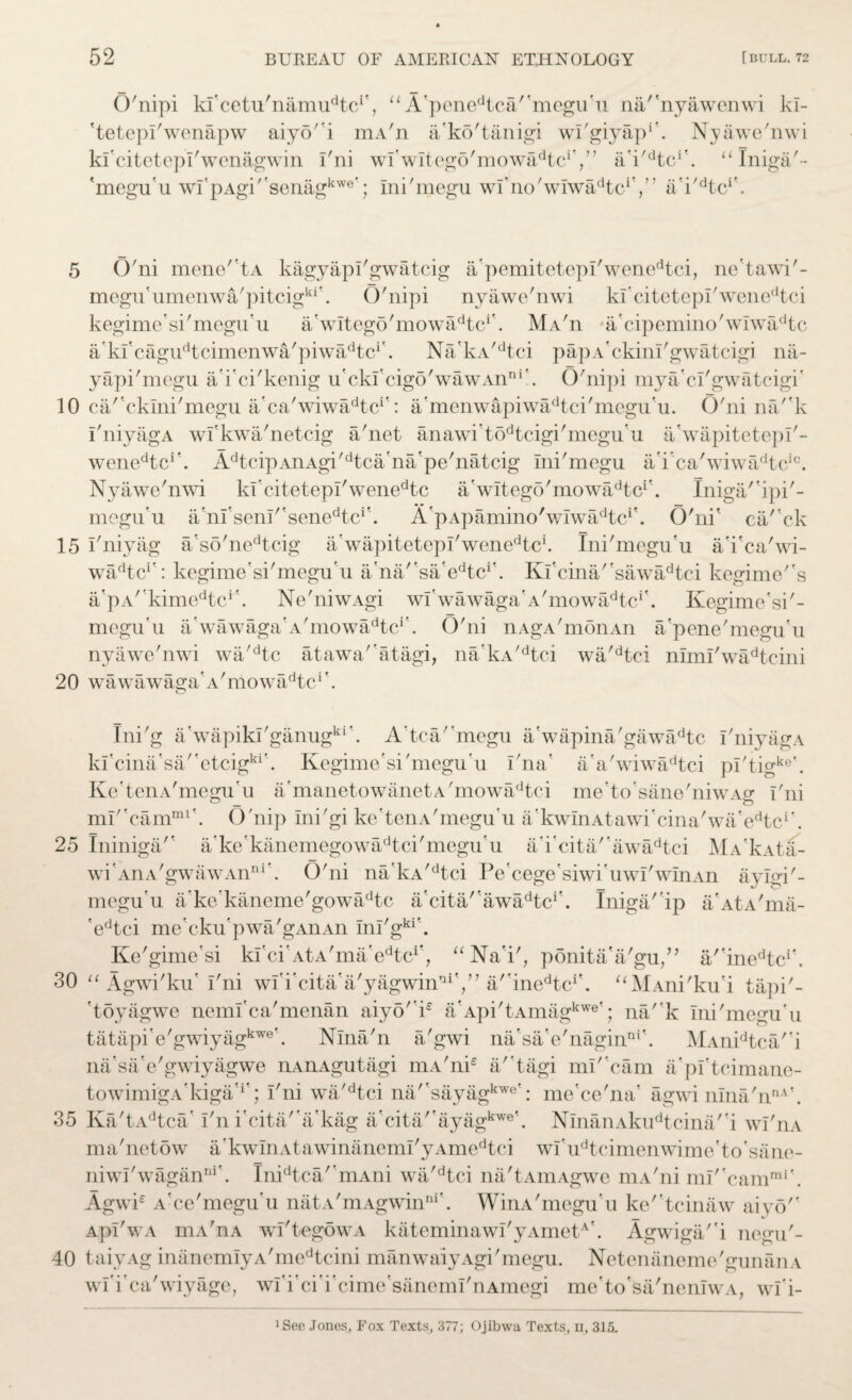 O'nipi kl'cetu'namu^c1', “ A'penedtca'megu'u na/'nyawenwi kl- 'tetepl'wenapw aiy5'i mA'n a’ko'tanigi wl'giyap1'. Nyawe'nwi kfcitetepl'wenagwin i'ni wl'wltegd'mowa^tc1',’’ ai/dtc''. aIniga'- 'mcgu'u wI'pAgi''senagkwe'; Ini'megu wl'no'wlwa^tc1'/’ a'i^tc1'. 5 O'ni mene''tA kagyapl'gwatcig apemitetepi'wenedtci, ne’tawi'- megu'umenwa'pitcigki\ O'nipi nyawe'nwi kl'citetepl'wenedtci kegime'si'megu'u Awltego'mowa^tc1'. MA'n a'cipemino'wiwadtc Akl'cagiPtcimenwa'piwa^c1'. Na'kA/dtci papA'ckinl'gwatcigi na- yapi'megu a'i'ci'kenig u'ckfcigo'wawAnni'. O'nipi mya'cl'gwatcigi' 10 ca/'cklni'megu a'ca'wiwa/kc*': a'menwapiwadtci'megu'u. O'ni na/'k I'niyagA wfkwa'netcig a'net anawi't6dtcigi'megu'u a'wapitctepl'- wenedtcr. AdtcipAnAgi'dtca'na'pe'natcig ini'megu a'i’ca'wiwadtcic. Nyawe'nwi kfcitetepl'wenedtc a'witego'mowadtcif. Iniga/'ipi'- mogu’u a'nl'senl/'senedtci'. A'pApamino'wIwa^tc1'. O'ni' ca/'ck 15 I'niyag a'so'nedtcig a'wapitetepl'wenedtci. Ini'megu'u a'i'ca'wi- w^tc1': kegime'si'megu'u a'na''sa’edtcr. Kl'cina/'sawadtci kegime''s a/pA^kime^c1’. Ne'niwAgi wi'wawaga'A'mowadtcr. Kegime'si'- megu’u a’wawaga'A'mowadtcr. O'ni liAgA'monAn a'pene'megu'u nyawe'nwi wa'dtc atawa' atagi, na'kA/dtci wa'dtci niml'wadtcini 20 wawawaga'A'mowadtci'. Ini'g a'wapikl'ganugki\ A'tca/’megu a'wapina'gawadtc I'niyagA kl'cina'sa''etcigki'. Kegime'si'megu'u i'na' a'a'wiwadtci pl'tigke'. Ke'tenA'megu'u a'manetowanetA'mowadtci me'to'sane'niwA^ I'ni ml''camml'. O'nip Ini'gi ke'tenA'megu'u a'kwInAtawi'cina'wa'edtci'. 25 Ininiga'' a'ke'kanemegowadtci'megu'u a'i’cita''awadtci MA'kAta- wi'AnA'gwawAn111'. O'ni na’kA'dtci Pe'cege'siwi'uwI'wInAn aylop- megu'u a'ke'kaneme'gowadtc a'cita/'awadtci\ Iniga' ip a'AtA'ma- 'edtci me'cku'pwa'gAnAn Inl'gkr. Ke'gime'si kl'ci'AtA'ma'e^c*', “Na'i', ponita'a'gu/’ ainedtci'. 30 “ Agwi'ku' I'ni wlTcita'a'yagwin*1',” a/'ine^c1'. “MAni'ku'i tapi'- 'toyagwe neml'ca'menan aiyo' ie a'Api'tAmagkwe'; na/'k Ini'megu'u tatapi'e'gwiyagkwe\ Nlna'n a'gwi na'sa'e'naginni\ MAnidtca/'i na'sa'e'gwiyagwe nAnAgutagi mA'nk a''tagi ml'cam a'pl'tcimane- towimigA'kiga'1' ; I'ni wa'dtci na/'sayagkwe': me'ce'na' agwi nIna'nnA'. 35 Ka'tAdtca’ I'n i'cita/'a'kag a'cita''ayagkwe\ NmanAkudtcina/'i wI'iia ma'netow a'kwInAtawinanemI'yAmedtci wI'udtcimenwime'to'sane- niwl'waganni'. Inidtca/'mAni wa'dtci na'tAmAgwe mA'ni ml''camrai'. Agwi£ A'ce'megu'u natA'mAgwinni'. WinA'megu u ke'*tcinaw aiyo ApI'wA niA'nA wl'tegowA kateminawi'yAmetN. Agwiga/'i negu'- 40 taiyAg inanemIyA'medtcini manwaiyAgi'megu. Netenaneme'gunanA wl'i'ca'wiyage, wl'i’ci'i'cime'sanemi'nAmegi me’to'sa'neniwA, wi'i- ^ee Jones, Fox Texts, 377; Ojibwa Texts, u, 315.