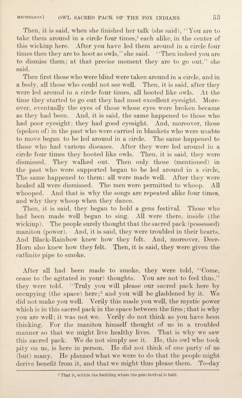 Then, it is said, when she finished her talk (she said), “You are to take them around in a circle four times,1 each alike, in the center of this wickiup here. After you have led them around in a circle four times then they are to hoot as owls,” she said. “Then indeed you are to dismiss them; at that precise moment they are to go out,” she said. Then first those who were blind were taken around in a circle, and in a body, all those who could not see well. Then, it is said, after they were led around in a circle four times, all hooted like owls. At the time they started to go out they had most excellent eyesight. More¬ over, eventually the eyes of those whose eyes were broken became as they had been. And, it is said, the same happened to those who had poor eyesight; they had good eyesight. And, moreover, those (spoken of) in the past who were carried in blankets who were unable to move began to be led around in a circle. The same happened to those who had various diseases. After they were led around in a circle four times they hooted like owls. Then, it is said, they were dismissed. They walked out. Then only those (mentioned) in the past who were supported began to be led around in a circle. The same happened to them: all were made well. After they were healed all were dismissed. The men were permitted to whoop. All whooped. And that is why the songs are repeated alike four times, and why they whoop when they dance. Then, it is said, they began to hold a gens festival. Those who had been made well began to sing. All were there, inside (the wickiup). The people surely thought that the sacred pack (possessed) manitou (power). And, it is said, they were troubled in their hearts. And Black-Rainbow knew how they felt. And, moreover, Deer- Horn also knew how they felt. Then, it is said, they were given the catlinite pipe to smoke. After all had been made to smoke, they were told, “Come, cease to (be agitated in your) thoughts. You are not to feel thus,” they were told. “Truly you will please our sacred pack here by occupying (the space) here;2 and you will be gladdened by it. We did not make you well. Verily this made you well, the mystic power which is in this sacred pack in the space between the fires; that is why you are well; it was not we. Verily do not think as you have been thinking. For the manitou himself thought of us in a troubled manner so that we might live healthy lives. That is why we saw this sacred pack. We do not simply see it. He, this owl who took pity on us, is here in person. He did not think of one party of us (but) many. He planned what we were to do that the people might derive benefit from it, and that we might thus please them. To-day 2 That is, within the building where the gens festival is held.