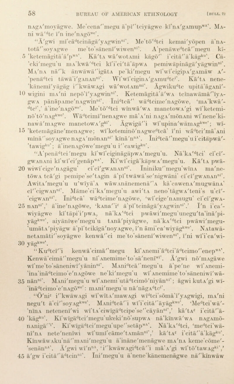 nAgA'moyagwe. Me'cena''megu a'pl'tciyagwe kI'nA'gAmupwA'. Ma- ni wa'dtc i'n ine'riAg6we\ “A'gwi mi'cadtcinaga'yAgwinni\ Me'to'dtci kemai'yopen a'nA- tota/'soyAgwe me'to'saneni'wiwenDi'. A’penawedtca'’megu kl- 5 'ketemagita'a/pwA'. Ka'tA wa'wotAmi kago/f i'cita''a'kagku'. Ca- 'cki'megu'u mA’kwa'dtci ki'i'ci'ta'apwA pemiwapinaga'yagwinni'. Ma'ua na/'k anwawa/'igatA pe'ki'megu wi'wi'cigipA'gAmaw a'- 'penadtci tawa'i'gAnAnni'. Wiwi'ciginA'gAim^tc1'. Ka'tA nenc- 'kanemi'yagag i''kwawAgi wa'wotArnmi'. Agwikudtc upita'agAni'- 10 wigini mA'ni ncpo’i'yAgwinni'. Ketemagita'a'wA tcinawama/'iyA- gwA panapAme'nAgwinni’. Inidtca/' wadtcime'nAgowe, Wkwa'- dtciV a'ine'nAgowe\ Me’to'dtci winwa'wA manetowA'gi wi'ketemi- no'to'nAgkwe'. WadtcimI'nenAgwe ma'A'ni nAgA'monAni wi'neneki- nawa'mAgwe manetowA'gki\ Agwiga/'i wi'upina'wamAgkwe'; wl- 15 'ketemagane'menAgwe; wi'ketemino'nAgwedtca' l'ni wadtci'ma'Ani mina/'soyAgwe nAgA'monAnni’ kma'nnA<. Inidtca''megu'u i'citapwa/- ' t awigku'; a ’ inen Ago we' megu ’ u i'' cawigku'. “A'pena^tci'megu ki'wi'ciginagapwA'megu'u. Na’kA,dtei' cl'ci'- gWAiiAni ki'wi'ci'genapwA\ Ki'wi'ciga'kapwA'megu'u. Ka'tA pwa- 20 wiwf cige'nAgagu' cI'ci'gWAnAnni'. Ininiku'megu'winA ma'ne- towA tca'gi pemipe'se'tAgin a'pi'twawa'se'nigwani' ci'ci'gwAiiAnni’. AwitA'megu'u u'wiya'A wawAnanemena/'A ka'cawenA'mugwanA' cI' cigwAnni'. Mame'ci'kA'megu'u awi'tA neno'tagwA'teni's u'ci'- 'cigWAnni'. Inidtca’ wadtcime'nAgowe, ‘wi'cige'nAmugu' ci'ci'gwA- 25 iiAnniV a'ine'nAgowe, ‘kAna'k a'pi'tcinaga'yAgwinniV I'n i'ca'- wiyagwc ki'tapii'pwA, na'kA/dtci pwawi'meguunegu'ta'ina'pi- yagkwe’, aiyaniwe'megu'u tAna'piyagwe, na'kA/dtci pwawi'megu- 'umatA'piyagw api'tcikiga'noyAgwe, i'n ami'ca'wiyagkwe'. NAtawa- netAinati''soyagwe kenwa/'ci me'to'saneni'wiwen111', l'ni wii'ca'wi- 30 yagkwe\ “ Kudtcl'i kenwacima/'megu ki’Ancmi’adtci'adtcimo''enepWA\ Kenwa'cima/megu'u niAnemime'to'sa/neniwi'. A'gwi no'mAgawe wi'me'to'saneniwi'yanin111'. MAnidtca/'megu'u a'pe'ne wI'Anemi- ina'inadtcimo'e'nAgowe ne’ki'megu’u wiAnemimeto'saneniwi'wa- 35 nanni'. MAni'megu'u wi'Anemi'utadtcim5'niyanni'; agwikutA'giwi- 'inadtcimo'e'nAgowe': mAni'megu'u na'nagA^c1'. “0'ni£ i' kwawAgi wI'witA'mawAgi wIdtci's5ma'i'yAgwigi, mA'ni negu't a'ci''soyAgkwe*. MAnidtca/'i wi'i'cita/'ayagkwe’. ‘Medtci’wa'~ 'nliiA neteneni'wi wftA'ciwigadtcipe'se''cayanniV ka'tA£ icita'a- 40 'kagku'. Ki wIgadtci'megu'ukeki'no'supwA na'kinwa'wA nAgAmo- nAniga/'1'. Kl'wigadtci'megu'upe''setapwA'. Na'kA,dtci, ‘medtci'wa- ni'nA nete'neniwi wI'umi'came'tAmanniV ka'tAe i'cita/'a'kagku\ KinwawAku'na'’mAni'megu'u a'inane'menagwe mA'nA keme'come'- 'senannA\ A'gwi wi'nnA, ‘i' kwawAgidtca' i maA'gi wi'to'tawAgki'/ 45 a'gw i'cita' adtcinni'. Ini'megu’u a'nene'kanemenagwe na/'klnwaw