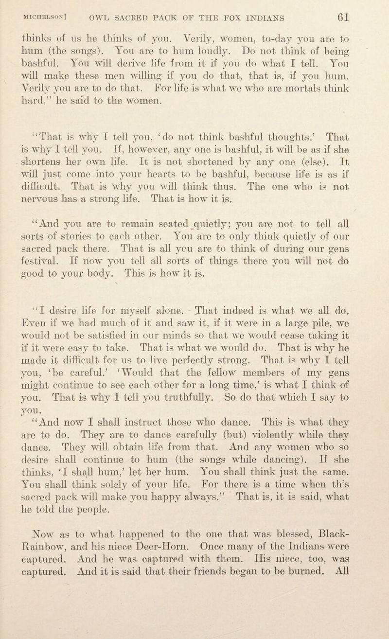 thinks of us he thinks of you. Verily, women, to-day you are to hum (the songs). You are to hum loudly. Do not think of being bashful. You will derive life from it if you do what I tell. You will make these men willing if you do that, that is, if you hum. Verily you are to do that. For life is what we who are mortals think hard/’ he said to the women. “That is why I tell you, ‘do not think bashful thoughts.7 That is why I tell you. If, however, any one is bashful, it will be as if she shortens her own life. It is not shortened by any one (else). It will just come into your hearts to be bashful, because life is as if difficult. That is why you will think thus. The one who is not nervous has a strong life. That is how it is. “And you are to remain seated quietly; you are not to tell all sorts of stories to each other. You are to only think quietly of our sacred pack there. That is all you are to think of during our gens festival. If now you tell all sorts of things there you will not do good to your body. This is how it is. “I desire life for myself alone. That indeed is what we all do. Even if we had much of it and saw it, if it were in a large pile, we would not be satisfied in our minds so that we would cease taking it if it were easy to take. That is what we would do. That is why he made it difficult for us to live perfectly strong. That is why I tell you, ‘be careful.7 ‘Would that the fellow members of my gens might continue to see each other for a long time,7 is what I think of you. That is why I tell you truthfully. So do that which I say to y°u. “And now I shall instruct those who dance. This is what they are to do. They are to dance carefully (but) violently while they dance. They will obtain life from that. And any women who so desire shall continue to hum (the songs while dancing). If she thinks, ‘I shall hum,7 let her hum. You shall think just the same. You shall think solely of your life. For there is a time when this sacred pack will make you happy always.77 That is, it is said, what he told the people. Now as to what happened to the one that was blessed, Black- Rainbow, and his niece Deer-Horn. Once many of the Indians were captured. And he was captured with them. His niece, too, was captured. And it is said that their friends began to be burned. All