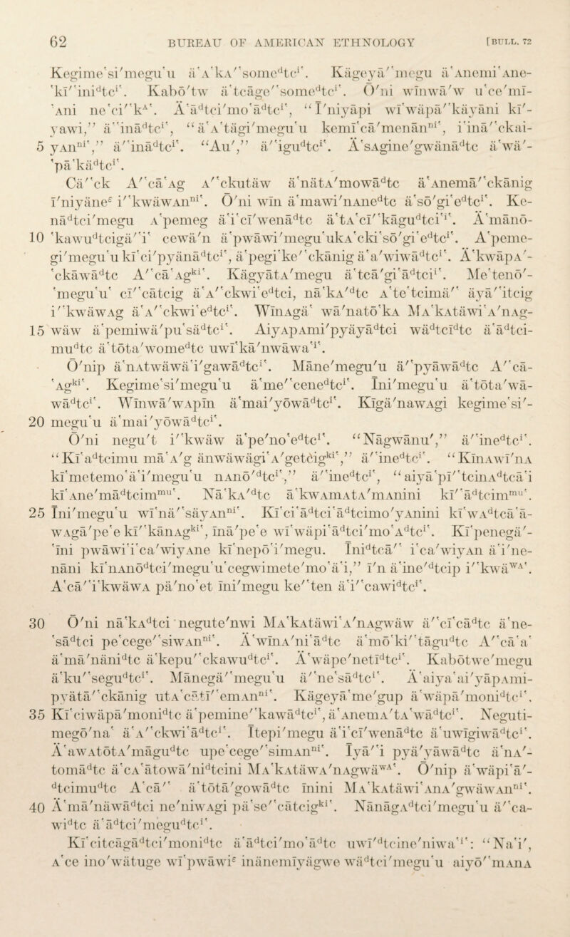 10 15 20 25 30 35 40 62 BUREAU OF AMERICAN ETHNOLOGY [BULL. 72 Kcgime'si'megA u a a’kA' ’somedtc**. Kagey a' ’megu a’ Anemi’Ane- <ki/’inidtci . Kabo'tw Atcage,'somedtci'. O'ni winwa'w ii'ce'ml- Aiii ne'ci'kA\ A'^tci'mo'a^tc*', “I'niyapi wl'wapa'kayani kl'- yawi,” a/ina^tc1', “a'A'tagi'megu'u kemi'ca'menan11*', iina/'ckai- 'pa'kaAc1'. Ca/'ck A'caAg A^ckutaw a'natA'mowadtc a'Anema/'ckanig i'niyane® i''kwawAnni\ O'ni win a'mawi'nAiiedtc a'so'gi'^tc1'. Ke- nadtci'megu A'pemeg a'i'cl'wenadtc a'tA'cI/'kagudtci'i\ A'mano- 'kawudtciga'T cewa'n Apwawi'megu'ukA'cki's6'gi'edtci\ A'peme- gi'megu'u kl'ci'pyanadtc1', a'pegike'ckanig a'a'wiwadtc1'. A'kwapA'- 'ckawadtc A''ca'Agki'. KagyatA'megu a’tca'gi'adtci1'. Me'teno'- 'megu'u* cl''catcig a'A''ckwi'edtci, na'kA/dtc A'te'tcima/' aya/'itcig k'kwawAg a'A/'ekwi’edtcr. WmAga' wa'nato'kA MA'kAtawi'A'nAg- waw a'pemiwa'pu'sadtcA AiyApAmi'pyayadtci wadtcidtc a'adtci- mudtc a’tota'womedtc uwl'ka'nwawa'r. O'nip a'nAtwawa'i'gawadtc1'. Mane'megu'u a/'pyawadtc A''ca- Agki'. Kegime'si'megu'u a'me/'cenedtci'. Ini'megu'u a'tota'wa- wadtc'’. Winwa'wApIn a'mai'yowadtcr. Klga'nawAgi kegime'si'- megu’u a'mai 'y owadtc1'. O'ni negu't i''kwaw a'pe'no'e^c1'. “Nagwanu',” a''inedtcr. ‘‘ Kl'adteimu makv'g anwawagi'A'getOgkiV? a'inedtcr. “KlnAwT'nA kl'metemo'a'i'megu'u nAno^tc1*,” a''inedtcr, uaiya'pI''tcinAdtca'i kI'Ane'madtcimmu'. Na'kA/dtc a'kwAmAtA'mAnini kl''adtcimmu'. Ini'megu'u wfna''sayAnni'. Ki'ci'adtci’adtcimo'yAnini kfwAdtca'a- wAga'pe’e ki'’kanAgki', Ina'pe'e wI'wapi'adtci'mo'Adtcr. Kl'penega'- 'Ini pwawi'i'ca'wiyAne kfnepo'i'megu. Inidtca/' i'ca'wivAn ii'i'ne- nani klAAnodtci'meguVcegwimete'mo'a'i/’ I'n a'ine'dtcip i''kwaWA\ A'ca'TkwawA pa'no'et Ini'megu ke'ten a'i' cawidtcr. O'ni na kAdtci negute'nwi MA'kAtawi'A'nAgwaw a/'cl'cadtc a'ne- 'sadtci pe'cege''siwAnni'. A'wInA'ni'adtc a'mo’ki'tagudtc A''caa' a'ma'nanidtc a'kepu/'ckawudtci'. A'wape'netlAc1'. Kabotwe'megu a'ku/'segudtci\ Manega'megu'u a/'ne'sadtc1'. A'aiya'ai'yapAmi- pyata/'ckanig utA'catI''emAnni'. Kageya'me'gup a'wapa'moni^e1'. Kl'ciwapa'monidtc a'pemine/'kawadtci', a'Anema'ta' wadtc*'. Neguti- mego'na' a'A/'ckwi'adtci'. Itepi'megu a'i'cl'wenadtc AuwigiwadtcA A'awAtotA'magudtc upe'cege'simAnni'. lya'i pya'yawadtc a'nA'- tomadtc a'cAfatowa'nidtcini MA'kAtawA'nAgwawA'. O'nip a'wapi'a'- dtcimudtc Aca'1 a'tota'gowadtc Inini MA'kAtawi'AnA'gwawAnDi\ A'ma'nawadtci ne'niwAgi pa'se''catcigki\ NanagAdtci'megu'u a/'ca- widtc a’ adtci 'megi^tc1'. Kl'citcagadtci'monidtc Aadtci'moadtc uwl^tcine'niwa'*': u Na'i', A ce ino'watuge wfpwawb inanemlyagwe wadtci'megu'u aiyo''mAnA