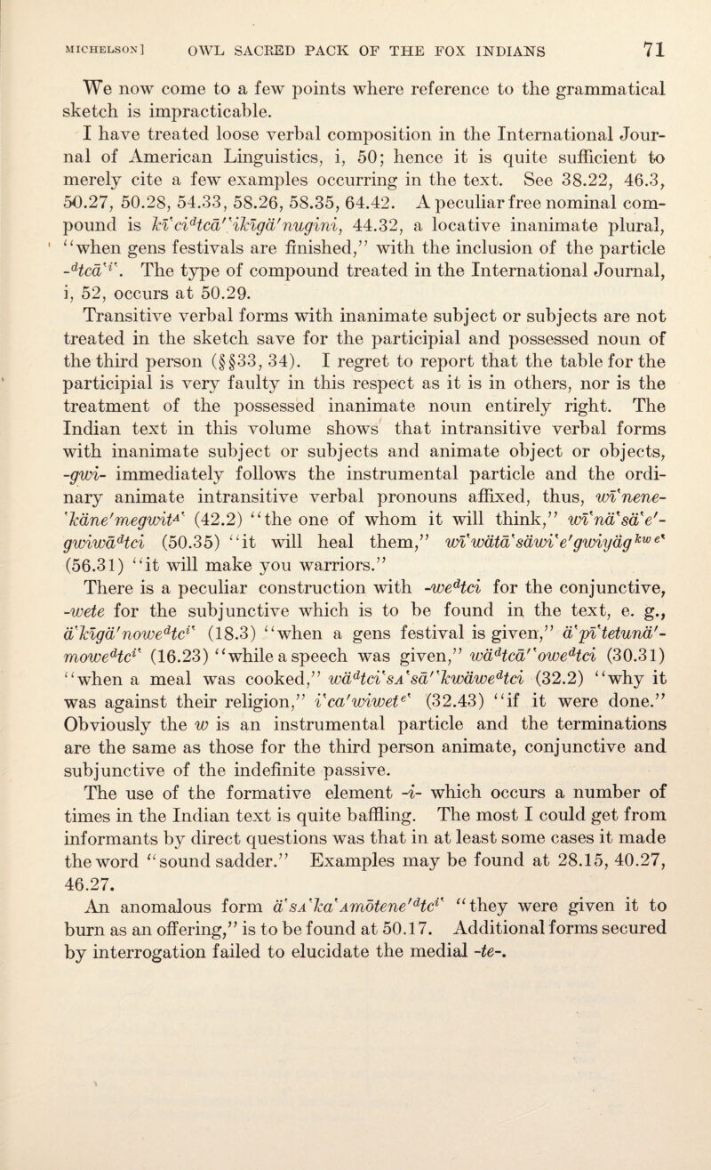 We now come to a few points where reference to the grammatical sketch is impracticable. I have treated loose verbal composition in the International Jour¬ nal of American Linguistics, i, 50; hence it is quite sufficient to merely cite a few examples occurring in the text. See 38.22, 46.3, 50.27, 50.28, 54.33, 58.26, 58.35, 64.42. A peculiar free nominal com¬ pound is Tci cidtcd'Kikigd'nugini, 44.32, a locative inanimate plural, “when gens festivals are finished/’ with the inclusion of the particle -HcdH\ The type of compound treated in the International Journal, i, 52, occurs at 50.29. Transitive verbal forms with inanimate subject or subjects are not treated in the sketch save for the participial and possessed noun of the third person (§§33, 34). I regret to report that the table for the participial is very faulty in this respect as it is in others, nor is the treatment of the possessed inanimate noun entirely right. The Indian text in this volume shows that intransitive verbal forms with inanimate subject or subjects and animate object or objects, -gwi- immediately follows the instrumental particle and the ordi¬ nary animate intransitive verbal pronouns affixed, thus, winene- 'Icane'megwitA' (42.2) “the one of whom it will think,” wl'nd'sd'e'- gwiwddtci (50.35) “it will heal them,” wiwdta sdw% e'gwiydgkwe% (56.31) “it will make you warriors.” There is a peculiar construction with -wedtci for the conjunctive, -wete for the subjunctive which is to be found in the text, e. g., d'togd'noweHc1' (18.3) “when a gens festival is given,” d'pi tetund'- moweHci% (16.23) “while a speech was given,” wddtcd''owedtci (30.31) “when a meal was cooked,” wddtci sa'sd''lcwdwedtci (32.2) “why it was against their religion,” ica'wiwete' (32.43) “if it were done.” Obviously the w is an instrumental particle and the terminations are the same as those for the third person animate, conjunctive and subjunctive of the indefinite passive. The use of the formative element -i- which occurs a number of times in the Indian text is quite baffling. The most I could get from informants by direct questions was that in at least some cases it made the word “sound sadder.” Examples may be found at 28.15, 40.27, 46.27. An anomalous form a sa Iccl Amotene'dtc1' “they were given it to burn as an offering,” is to be found at 50.17. Additional forms secured by interrogation failed to elucidate the medial -te-.