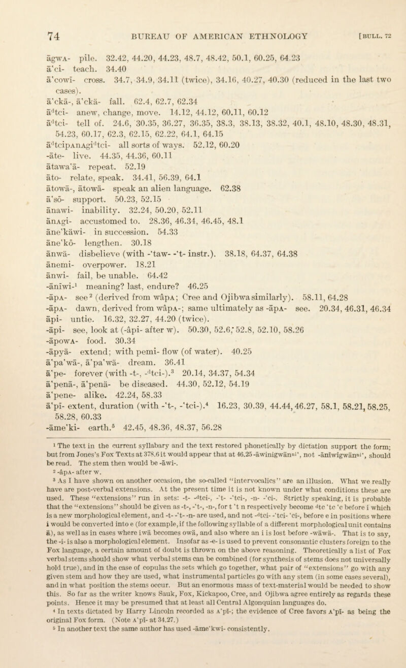 agWA- pile. 32.42, 44.20, 44.23, 48.7, 48.42, 50.1, 60.25, 64.23 a'ci- teach. 34.40 a'cowl- cross. 34.7, 34.9, 34.11 (twice), 34.16, 40.27, 40.30 (reduced in the last two cases). a'cka-, a'cka- fall. 62.4, 62.7, 62.34 adtci- anew, change, move. 14.12, 44.12, 60.11, 60.12 adtci- tell of. 24.6, 30.35, 36.27, 36.35, 38.3, 38.13, 38.32, 40.1, 48.10, 48.30, 48.31, 54.23, 60.17, 62.3, 62.15, 62.22, 64.1, 64.15 adtcipAnAgidtci- all sorts of ways. 52.12, 60.20 -ate- live. 44.35, 44.36, 60.11 atawa'a- repeat. 52.19 ato- relate, speak. 34.41, 56.39, 64.1 atowa-, atow&- speak an alien language. 62.38 a'sd- support. 50.23, 52.15 anawi- inability. 32.24, 50.20, 52.11 anAgi- accustomed to. 28.36, 46.34, 46.45, 48.1 ane'kawi- in succession. 54.33 ane'ko- lengthen. 30.18 anwa- disbelieve (with -'taw- -'t- instr.). 38.18, 64.37, 64.38 anemi- overpower. 18.21 anwi- fail, be unable. 64.42 -aniwi-1 meaning? last, endure? 46.25 -apA- see2 (derived from wapA; Cree and Ojibwasimilarly). 58.11, 64.28 -apA- dawn, derived from wapA-; same ultimately as -apA- see. 20.34, 46.31, 46.34 api- untie. 16.32, 32.27, 44.20 (twice). -api- see, look at (-api- after w). 50.30, 52.6,* 52.8, 52.10, 58.26 -apowA- food. 30.34 -apya- extend; with pemi- flow (of water). 40.25 a'pa'wa-, a'pa'wa- dream. 36.41 a'pe- forever (with -t-, -dtci-).3 20.14, 34.37, 54.34 a'pena-, a'pena- be diseased. 44.30, 52.12, 54.19 a'pene- alike. 42.24, 58.33 a'pi- extent, duration (with -'t-, -'tci-).4 16.23, 30.39, 44.44,46.27, 58.1, 58.21,58.25, 58.28, 60.33 -ame'ki- earth.5 42.45, 48.36, 48.37, 56.28 1 The text in the current syllabary and the text restored phonetically by dictation support the form; but from Jones’s Fox Texts at 378.6 it would appear that at 46.25 -awinigwanni'^ not -amwigwan°>'} should be read. The stem then would be -awi-. 2 -apA- after w. 3 As I have shown on another occasion, the so-called “intervocalics” are an illusion. What we really have are post-verbal extensions. At the present time it is not known under what conditions these are used. These “extensions” run in sets: -t- -dtci-, -'t- -'tci-, -n- -'ci-. Strictly speaking, it is probable that the “extensions” should be given as -t-, -'t-, -n-, for t't n respectively become dtc 'tc 'c before i which is a new morphological element, and -t- -'t- -n- are used, and not -dtci- -'tci- 'ci-, before e in positions where i would be converted into e (for example, if the following syllable of a different morphological unit contains a), as well as in cases where iwa becomes owa, and also where an i is lost before -wawa-. That is to say, the -i- is also a morphological element. Insofar as -e- is used to prevent consonantic clusters foreign to the Fox language, a certain amount of doubt is thrown on the above reasoning. Theoretically a list of Fox verbal stems should show what verbal stems can be combined (for synthesis of stems does not universally hold true), and in the case of copulas the sets which go together, what pair of “extensions” go with any given stem and how they are used, what instrumental particles go with any stem (in some cases several), and in what position the stems occur. But an enormous mass of text-material would be needed to show this. So far as the writer knows Sauk, Fox, Kickapoo, Cree, and Ojibwa agree entirely as regards these points. Hence it may be presumed that at least all Central Algonquian languages do. 4 In texts dictated by Harry Lincoln recorded as A'pi-; the evidence of Cree favors A'pi- as being the original Fox form. (Note A’pi- at 34.27.) 5 In another text the same author has used -ame'kwi- consistently.