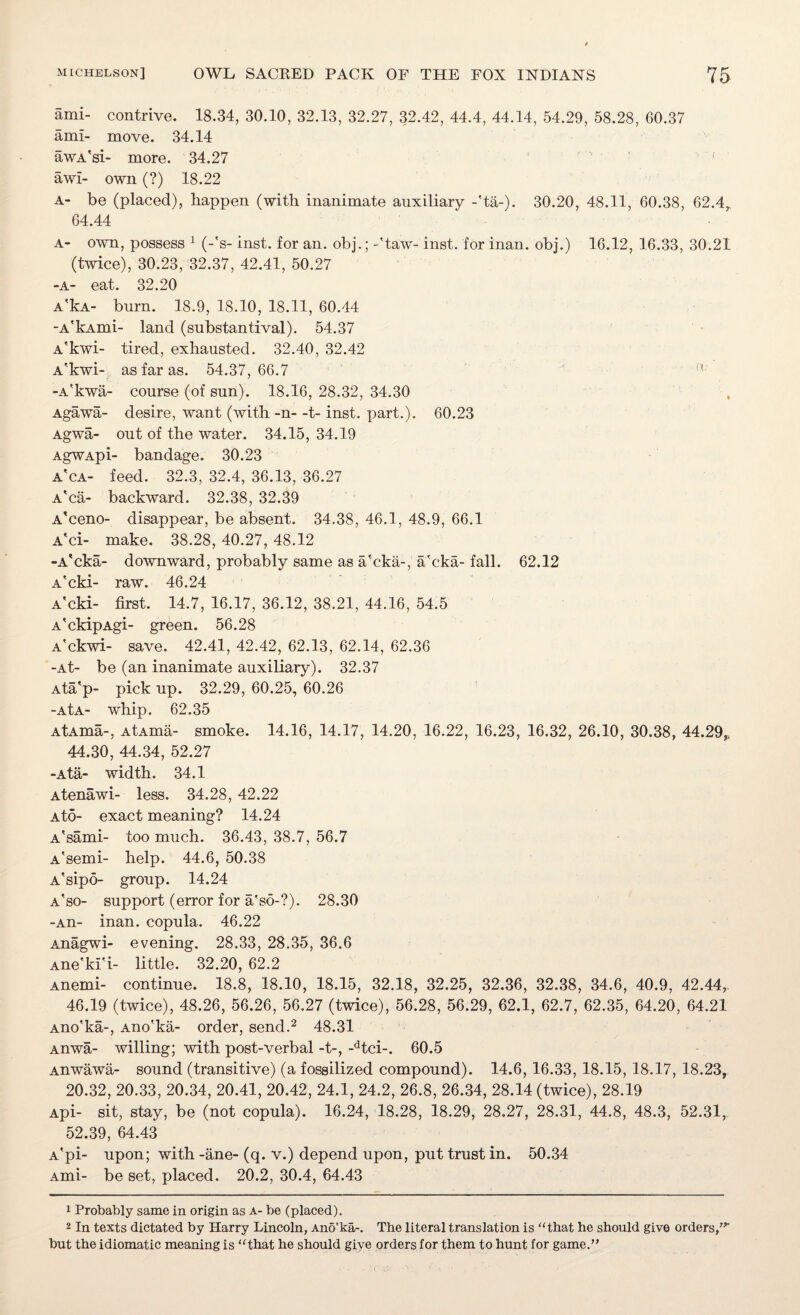 ami- contrive. 18.34, 30.10, 32.13, 32.27, 32.42, 44.4, 44.14, 54.29, 58.28, 60.37 ami- move. 34.14 awA'si- more. 34.27 awl- own (?) 18.22 A- be (placed), happen (with inanimate auxiliary -fta-). 30.20, 48.11, 60.38, 62.4,, 64.44 a- own, possess 1 (-'s- inst. for an. obj.; -'taw- inst. for inan. obj.) 16.12, 16.33, 30.21 (twice), 30.23, 32.37, 42.41, 50.27 -a- eat. 32.20 A'kA- burn. 18.9, 18.10, 18.11, 60.44 -A'kAmi- land (substantival). 54.37 A'kwi- tired, exhausted. 32.40, 32.42 A'kwi- as far as. 54.37,66.7 -A'kwa- course (of sun). 18.16,28.32,34.30 Agawa- desire, want (with -n- -t- inst. part.). 60.23 Agwa- out of the water. 34.15, 34.19 AgWApi- bandage. 30.23 a'ca- feed. 32.3, 32.4, 36.13, 36.27 A'ca- backward. 32.38, 32.39 A'ceno- disappear, be absent. 34.38, 46.1, 48.9, 66.1 A'ci- make. 38.28, 40.27, 48.12 -A'cka- downward, probably same as a'cka-, a'cka- fall. 62.12 A'cki- raw. 46.24 A'cki- first. 14.7, 16.17, 36.12, 38.21, 44.16, 54.5 A'ckipAgi- green. 56.28 A'ckwi- save. 42.41, 42.42, 62.13, 62.14, 62.36 -At- be (an inanimate auxiliary). 32.37 Ata'p- pick up. 32.29, 60.25, 60.26 -AtA- whip. 62.35 AtAma-, AtAma- smoke. 14.16, 14.17, 14.20, 16.22, 16.23, 16.32, 26.10, 30.38, 44.29,, 44.30, 44.34, 52.27 -Ata- width. 34.1 Atenawi- less. 34.28, 42.22 a to- exact meaning? 14.24 A'sami- too much. 36.43, 38.7, 56.7 A'semi- help. 44.6, 50.38 A'sipo- group. 14.24 a'so- support (error for a'so-?). 28.30 -An- inan. copula. 46.22 Anagwi- evening. 28.33, 28.35, 36.6 Ane'ki'i- little. 32.20, 62.2 Anemi- continue. 18.8, 18.10, 18.15, 32.18, 32.25, 32.36, 32.38, 34.6, 40.9, 42.44,. 46.19 (twice), 48.26, 56.26, 56.27 (twice), 56.28, 56.29, 62.1, 62.7, 62.35, 64.20, 64.21 Ano'ka-, Ano'ka- order, send.1 2 48.31 Anwa- willing; with post-verbal -t-, -dtci-. 60.5 Anwawa- sound (transitive) (a fossilized compound). 14.6, 16.33, 18.15, 18.17, 18.23, 20.32, 20.33, 20.34, 20.41, 20.42, 24.1, 24.2, 26.8, 26.34, 28.14 (twice), 28.19 Api- sit, stay, be (not copula). 16.24, 18.28, 18.29, 28.27, 28.31, 44.8, 48.3, 52.31, 52.39, 64.43 A’pi- upon; with -ane- (q. v.) depend upon, put trust in. 50.34 Ami- be set, placed. 20.2, 30.4, 64.43 1 Probably same in origin as a- be (placed). 2 In texts dictated by Harry Lincoln, Ano'ka-. The literal translation is “that he should give orders/’ but the idiomatic meaning is “that he should give orders for them to hunt for game.”