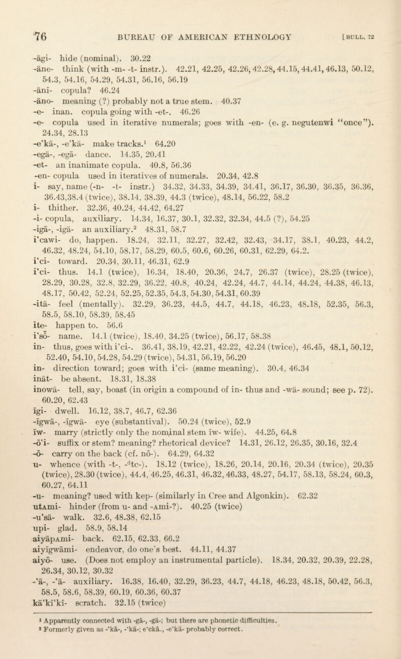 -agi- hide (nominal). 30.22 -line- think (with -m--t- instr.). 42.21, 42.25, 42.26, 42.28, 44.35, 44.41, 46.13, 50.12, 54.3, 54.16, 54.29, 54.31, 56.16, 56.19 -ani- copula? 46.24 -ano- meaning (?) probably not a true stem. 40.37 -e- inan. copula going with -et-. 46.26 -e- copula used in iterative numerals; goes with -en- (e. g. negutenwi “once’’). 24.34, 28.13 -e'ka-, -e'kii- make tracks.1 64.20 -ega-, -ega- dance. 14.35, 20.41 -et- an inanimate copula. 40.8, 56.36 -en- copula used in iteratives of numerals. 20.34, 42.8 i- say, name (-n- -t- instr.) 34.32, 34.33, 34.39, 34.41, 36.17,36.30, 36.35, 36.36, 36.43,38.4 (twice), 38.14, 38.39, 44.3 (twice), 48.14, 56.22, 58.2 i- thither. 32.36, 40.24, 44.42, 64.27 -i- copula, auxiliary. 14.34, 16.37, 30.1, 32.32, 32.34, 44.5 (?), 54.25 -iga-, -iga- an auxiliary.2 48.31, 58.7 i'cawi- do, happen. 18.24, 32.11, 32.27, 32.42, 32.43, 34.17, 38.1. 40.23, 44.2, 46.32, 48.24, 54.10, 58.17, 58.29, 60.5, 60.6, 60.26, 60.31, 62.29, 64.2. i'ci- toward. 20.34, 30.11, 46.31, 62.9 i'ci- thus. 14.1 (twice), 16.34, 18.40, 20.36, 24.7, 26.37 (twice), 28.25 (twice), 28.29, 30.28, 32.8, 32.29, 36.22, 40.8, 40.24, 42.24, 44.7, 44.14, 44.24, 44.38, 46.13, 48.17, 50.42, 52.24, 52.25,52.35,54.3,54.30,54.31,60.39 -ita- feel (mentally). 32.29, 36.23, 44.5, 44.7, 44.18, 46.23, 48.18, 52.35, 56.3, 58.5, 58.10, 58.39, 58.45 ite- happen to. 56.6 i'so- name. 14.1 (twice), 18.40, 34.25 (twice), 56.17, 58.38 in- thus, goes with i'ci-. 36.41,38.19,42.21,42.22, 42.24 (twice), 46.45, 48.1,50.12, 52.40, 54.10, 54.28, 54.29 (twice), 54.31, 56.19, 56.20 in- direction toward; goes with i'ci- (same meaning). 30.4, 46.34 inat- be absent. 18.31, 18.38 inowa- tell, say, boast (in origin a compound of in- thus and -wii- sound; see p. 72). 60.20, 62.43 igi- dwell. 16.12, 38.7, 46.7, 62.36 -Igwa-, -igwa- eye (substantival). 50.24 (twice), 52.9 iw- marry (strictly only the nominal stem iw- wife). 44.25, 64.8 -o'i- suffix or stem? meaning? rhetorical device? 14.31, 26.12, 26.35, 30.16, 32.4 -5- carry on the back (cf. no-). 64.29, 64.32 u- whence (with -t-, -dtc-). 18.12 (twice), 18.26, 20.14, 20.16, 20.34 (twice), 20.35 (twice), 28.30 (twice), 44.4,46.25,46.31, 46.32,46.33, 48.27, 54.17, 58.13, 58.24, 60.3, 60.27, 64.11 -u- meaning? used with kep- (similarly in Cree and Algonkin). 62.32 utAmi- hinder (from u- and -Ami-?). 40.25 (twice) -u'sa- walk. 32.6, 48.38, 62.15 upi- glad. 58.9, 58.14 aiyapAmi- back. 62.15, 62.33, 66.2 aiyigwami- endeavor, do one's best. 44.11, 44.37 aiyo- use. (Does not employ an instrumental particle). 18.34, 20.32, 20.39, 22.28, 26.34, 30.12, 30.32 -'a-, -'a- auxiliary. 16.38, 16.40, 32.29, 36.23, 44.7, 44.18, 46.23, 48.18, 50.42, 56.3, 58.5, 58.6, 58.39, 60.19, 60.36, 60.37 ka'ki'ki- scratch. 32.15 (twice) 1 Apparently connected with -ga-, -ga-; but there are phonetic difficulties. 2 Formorly given as -*ka-, -'ka-; e'cka., -e'kii- probably correct.