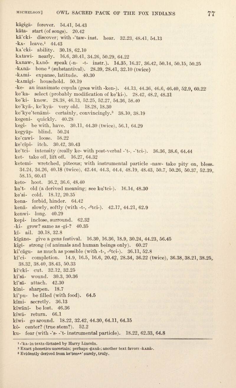 kagiga- forever. 54.41, 54.43 kata- start (of songs). 20.42 ka'cki- discover; with -'taw- inst. hear. 32.23, 48.41, 54.13 -kA- leave.1 44.43 kA'cki- ability. 30.18, 62.10 kAtawi- nearly. 16.6, 30.41, 34.26, 50.29, 64.22 kAnaw-, kAno- speak (-n- -t- instr.). 14.35, 16.37, 36.42, 50.14, 50.15, 50.25 -kAna- bone 2 (substantival). 28.39, 28.41, 32.10 (twice) -kAmi- expanse, latitude. 40.30 -kAmigi- household. 50.19 -ke- an inanimate copula (goes with -ken-). 44.13, 44.36, 46.6, 46.40, 52.9, 60.22 ke'ka- select (probably modification of ke'ki-). 28.42, 48.2, 48.31 ke'ki- know. 28.38, 46.13, 52.25, 52.27, 54.36, 58.40 ke'kya-, ke'kya- very old. 18.28, 18.30 ke'kye'tenami- certainly, convincingly.3 38.10, 38.19 kegeni- quickly. 40.28 kegi- be with, have. 30.11, 44.30 (twice), 56.1, 64.29 kegyap- blind. 50.24 ke'cawi- loose. 58.22 ke'clpi- itch. 30.42, 30.43 ke'tci- intensity (really ke- with post-verbal -'t-, -'tci-). 36.36, 38.6, 64.44 ket- take off, lift off. 16.27, 64.32 ketemi- wretched, piteous; with instrumental particle -naw- take pity on, bless.. 34.24, 34.26, 40.18 (twice), 42.44, 44.3, 44.4, 48.19, 48.43, 50.7, 50.26, 50.37, 52.39,. 58.15, 60.41 keto- hoot. 36.2, 36.6, 48.40 ke't- old (a derived meaning; see kel'tci-). 16.14, 48.30 ke'si- cold. 18.12, 20.35 kena- forbid, hinder. 64.42 kena- slowly, softly (with -t-, -dtci-). 42.17, 44.21, 62.9 kenwi- long. 40.29 kepi- inclose, surround. 62.32 -ki- grow? same as -gi-? 40.35 ki- ail. 30.18, 32.8 klgano- give a gens festival. 16.30, 16.36, 18.9, 30.24, 44.23, 56.45 kigi- strong (of animals and human beings only). 60.27 ki'cagu- as much as possible (with -t-, -dtci-). 36.11, 52.8 ki'ci- completion. 14.9, 16.5, 16.6, 20.42, 28.34, 36.22 (twice), 36.38,38.21,38.25,. 38.32, 38.40, 38.43, 50.33 ki'cki- cut. 32.12, 32.25 ki'sa- wound. 30.3, 30.36 ki'sa- attach. 42.30 kini- sharpen. 18.7 ki'pu- be filled (with food). 64.5 kimi- secretly. 36.13 kiwani- be lost. 46.36 kiwa- return. 66.1 kiwi- go around. 18.22, 32.42, 44.30, 64.11, 64.15 ko- center? (true stem?). 52.2 ku- fear (with -'s- -'t- instrumental particle). 18.22, 62.33, 64.8 1 -*kA- in texts dictated by Harry Lincoln. 2 Exact phonetics uncertain; perhaps -gAna-; another text favors -kAna-. 3 Evidently derived from ke'tennA' surely, truly.