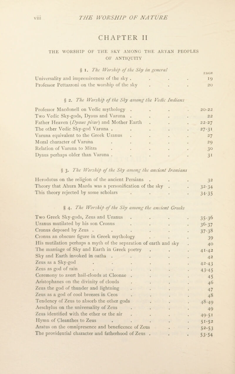 CHAPTER II THE WORSHIP OF THE SKY AMONG THE ARYAN PEOPLES OF ANTIQUITY § i. The Worship of the Sky in general Universality and impressiveness of the sky . . . . 19 Professor Pettazzoni on the worship of the sky ... 20 § 2. The Worship of the Sky among the Vedic Indians Professor Macdonell on Vedic mythology .... 20-22 Two Vedic Sky-gods, Dyaus and Varuna . . . . 22 Father Heaven (Dyaus pilar) and Mother Earth . . . 22-27 The other Vedic Sky-god Varuna ..... 27-31 Varuna equivalent to the Greek Uranus .... 27 Moral character of Varuna . . . . . 29 Relation of Varuna to Mitra- ..... 30 Dyaus perhaps older than Varuna . . . . . 31 § 3. The Worship of the Sky among the ancient Iranians Herodotus on the religion of the ancient Persians ... 32 Theory that Ahura Mazda was a personification of the sky . . 32-34 This theory rejected by some scholars . . . . 34-3 5 § 4. The Worship of the Sky among the ancient Greeks Two Greek Sky-gods, Zeus and Uranus .... 35-36 Uranus mutilated by his son Cronus .... 36-37 Cronus deposed by Zeus . . . . . . 37-38 Cronus an obscure figure in Greek mythology ... 39 His mutilation perhaps a myth of the separation of earth and sky . 40 The marriage of Sky and Earth in Creek poetry . . . 41-42 Sky and Earth invoked in oaths ..... 42 Zeus as a Sky-god . . . . . .42-43 Zeus as god of rain ...... 43-45 Ceremony to avert hail-clouds at Cleonae . . . . 45 Aristophanes on the divinity of clouds .... 46 Zeus the god of thunder and lightning . . . . 47 Zeus as a god of cool breezes in Ceos .... 48 Tendency of Zeus to absorb the other gods . . . -1-8-49 Aeschylus on the universality of Zeus .... 49 Zeus identified with the ether or the air . . . 49-51 Hymn of Cleanthes to Zeus ..... 51-52 Aratus on the omnipresence and beneficence of Zeus . . 52-53 The providential character and fatherhood of Zeus . . . 53-54