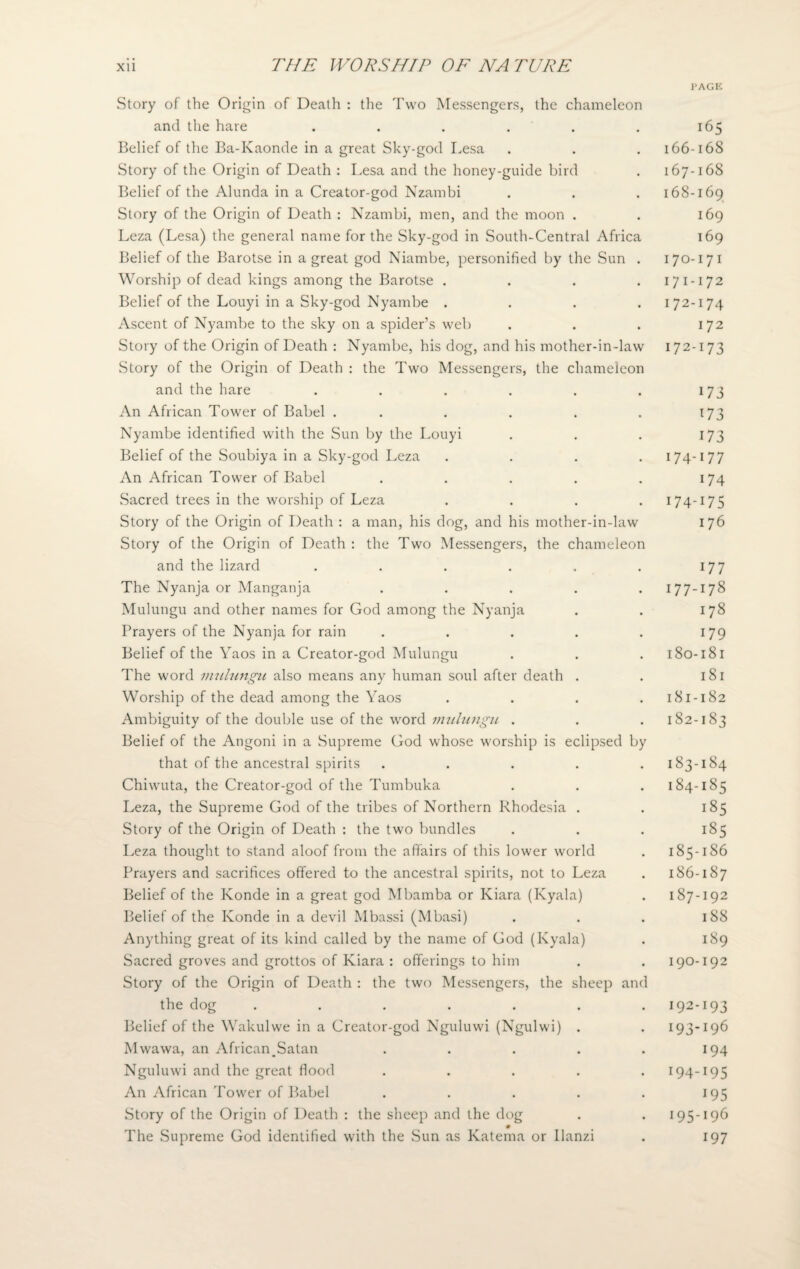 I’AGE Story of the Origin of Death : the Two Messengers, the chameleon and the hare ...... Belief of the Ba-Kaonde in a great Sky-god Lesa Story of the Origin of Death : Lesa and the honey-guide bird Belief of the Alunda in a Creator-god Nzambi Story of the Origin of Death : Nzambi, men, and the moon . Leza (Lesa) the general name for the Sky-god in South-Central Africa Belief of the Barotse in a great god Niambe, personified by the Sun . Worship of dead kings among the Barotse .... Belief of the Louyi in a Sky-god Nyambe .... Ascent of Nyambe to the sky on a spider’s web Story of the Origin of Death : Nyambe, his dog, and his mother-in-law .Story of the Origin of Death : the Two Messengers, the chameleon and the hare ...... An African Tower of Babel . . Nyambe identified with the Sun by the Louyi Belief of the Soubiya in a Sky-god Leza .... An African Tower of Babel ..... Sacred trees in the worship of Leza .... Story of the Origin of Death : a man, his dog, and his mother-in-law Story of the Origin of Death : the Two Messengers, the chameleon and the lizard ...... The Nyanja or Manganja ..... Mulungu and other names for God among the Nyanja Prayers of the Nyanja for rain ..... Belief of the Yaos in a Creator-god Mulungu The word mulungu also means any human soul after death . Worship of the dead among the Yaos .... Ambiguity of the double use of the word mulungu . Belief of the Angoni in a Supreme God whose worship is eclipsed by that of the ancestral spirits ..... Chiwuta, the Creator-god of the Tumbuka Leza, the Supreme God of the tribes of Northern Rhodesia . Story of the Origin of Death : the two bundles Leza thought to stand aloof from the affairs of this lower world Prayers and sacrifices offered to the ancestral spirits, not to Leza Belief of the Konde in a great god Mbamba or Kiara (Kyala) Belief of the Konde in a devil Mbassi (Mbasi) Anything great of its kind called by the name of God (Kyala) Sacred groves and grottos of Kiara : offerings to him Story of the Origin of Death : the two Messengers, the sheep and the dog ....... Belief of the Wakulwe in a Creator-god Nguluwi (Ngulwi) . Mwawa, an African,Satan . Nguluwi and the great flood ..... An African Tower of Babel ..... Story of the Origin of Death : the sheep and the dog 0 The Supreme God identified with the Sun as Katema or llanzi 165 166- 16S 167- 168 168- 169 169 169 170-17 1 17 1-172 172-174 172 172-173 173 173 173 174-177 174 174-175 176 177 177-178 178 179 180- 181 181 181- 182 182- 183 183- 184 184- 185 185 185 185- 186 186- 187 187- 192 188 189 190-192 192- 193 193- 196 194 194- 195 J95 195- 196 197