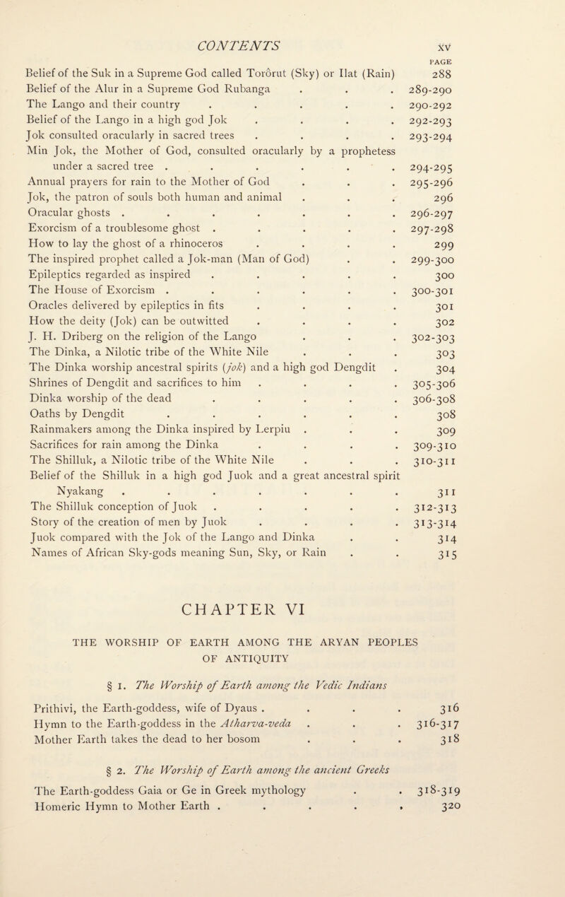 Belief of the Suk in a Supreme God called Tororut (Sky) or Ilat (Rain) Belief of the Alur in a Supreme God Rubanga The Lango and their country ..... Belief of the Lango in a high god Jok Jok consulted oracularly in sacred trees .... Min Jok, the Mother of God, consulted oracularly by a prophetess under a sacred tree ...... Annual prayers for rain to the Mother of God Jok, the patron of souls both human and animal Oracular ghosts ....... Exorcism of a troublesome ghost ..... How to lay the ghost of a rhinoceros .... The inspired prophet called a Jok-man (Man of God) Epileptics regarded as inspired ..... The House of Exorcism ...... Oracles delivered by epileptics in fits .... How the deity (Jok) can be outwitted .... J. H. Driberg on the religion of the Lango The Dinka, a Nilotic tribe of the White Nile The Dinka worship ancestral spirits {jok) and a high god Dengdit Shrines of Dengdit and sacrifices to him .... Dinka worship of the dead ..... Oaths by Dengdit ...... Rainmakers among the Dinka inspired by Lerpiu Sacrifices for rain among the Dinka .... The Shilluk, a Nilotic tribe of the White Nile Belief of the Shilluk in a high god Juok and a great ancestral spirit Nyakang ....... The Shilluk conception of Juok . . . . . Story of the creation of men by Juok .... Juok compared with the Jok of the Lango and Dinka Names of African Sky-gods meaning Sun, Sky, or Rain PAGE 288 289- 290 290- 292 292- 293 293- 294 294- 295 295- 296 296 296- 297 297- 298 299 299- 300 300 300- 301 301 302 302-303 303 304 305- 306 306- 308 308 309 309-310 31:0-311 311 312- 313 313- 3I4 314 315 CHAPTER VI THE WORSHIP OF EARTH AMONG THE ARYAN PEOPLES OF ANTIQUITY § i. The Worship of Earth among the Vedic Indians Prithivi, the Earth-goddess, wife of Dyaus . . . . 316 Hymn to the Earth-goddess in the Athai'va-veda . . . 316-317 Mother Earth takes the dead to her bosom . . . 318 § 2. The Worship of Earth among the ancient Greeks The Earth-goddess Gaia or Ge in Greek mythology . . 318-319 Homeric Hymn to Mother Earth . 320
