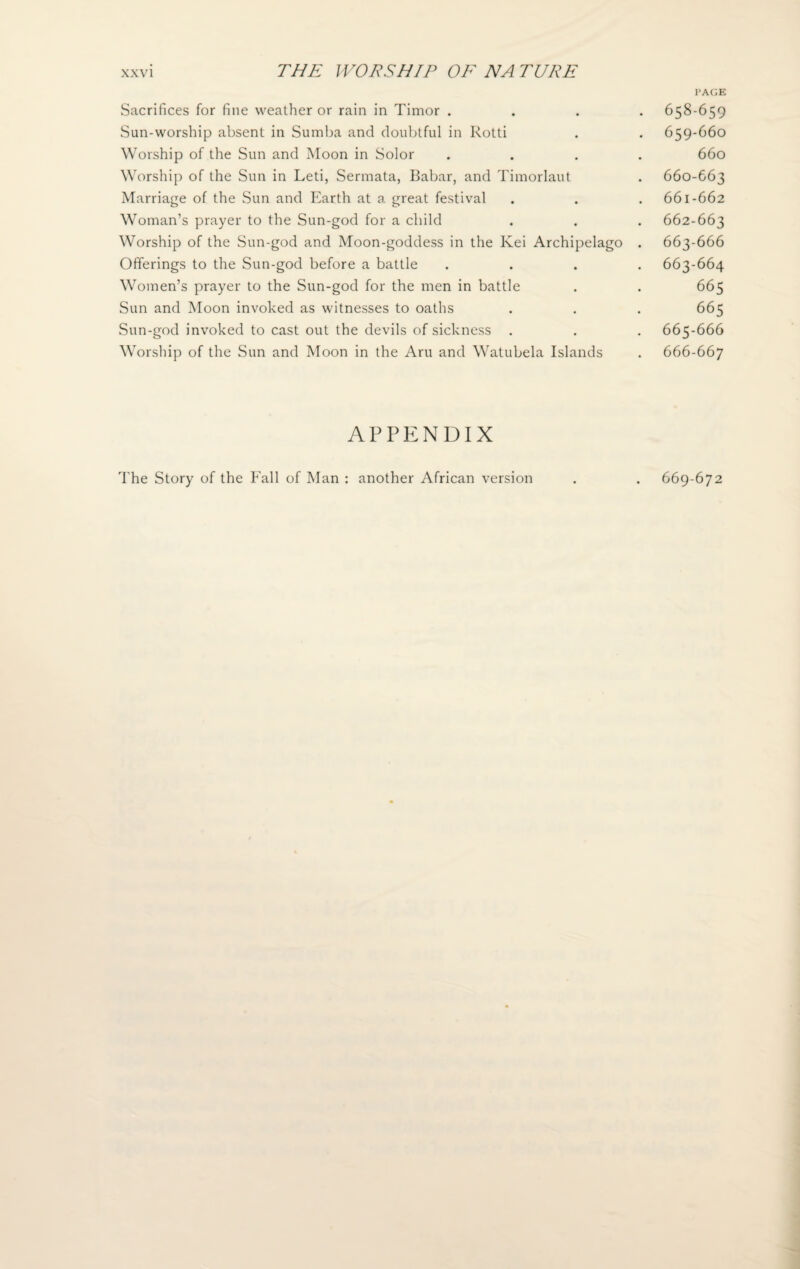 Sacrifices for fine weather or rain in Timor . Sun-worship absent in Sumba and doubtful in Rotti Worship of the Sun and Moon in Solor Worship of the Sun in Leti, Sermata, Babar, and Timorlaut Marriage of the Sun and Earth at a great festival Woman’s prayer to the Sun-god for a child Worship of the Sun-god and Moon-goddess in the Kei Archipelago Offerings to the Sun-god before a battle Women’s prayer to the Sun-god for the men in battle Sun and Moon invoked as witnesses to oaths Sun-god invoked to cast out the devils of sickness . Worship of the Sun and Moon in the Aru and Watubela Islands APPENDIX PAGE 658- 659 659- 66O 660 660- 663 661- 662 662- 663 663- 666 663-664 665 665 665- 666 666- 667 The Story of the Fall of Man : another African version 669-672