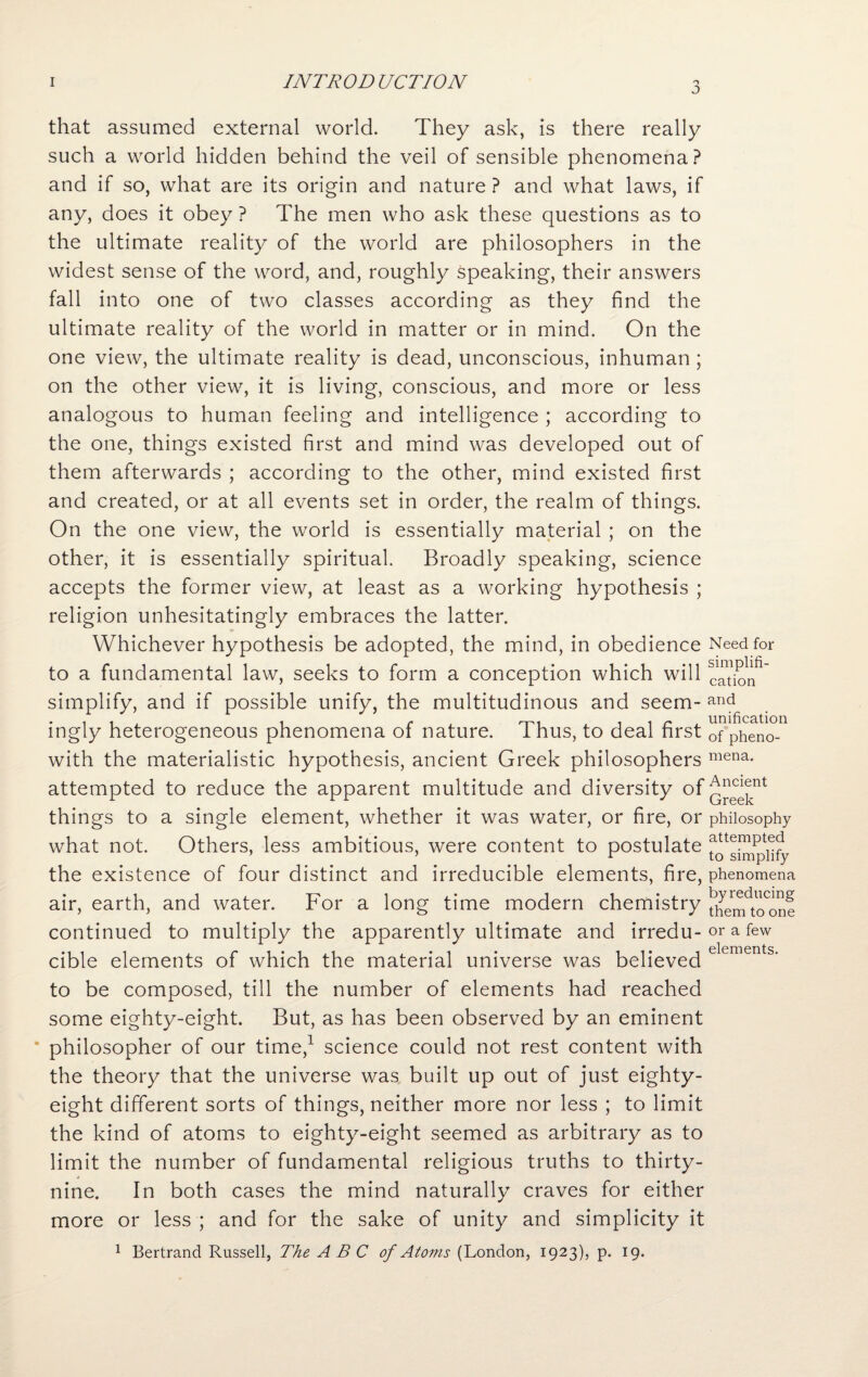J that assumed external world. They ask, is there really such a world hidden behind the veil of sensible phenomena? and if so, what are its origin and nature ? and what laws, if any, does it obey ? The men who ask these questions as to the ultimate reality of the world are philosophers in the widest sense of the word, and, roughly speaking, their answers fall into one of two classes according as they find the ultimate reality of the world in matter or in mind. On the one view, the ultimate reality is dead, unconscious, inhuman ; on the other view, it is living, conscious, and more or less analogous to human feeling and intelligence ; according to the one, things existed first and mind was developed out of them afterwards ; according to the other, mind existed first and created, or at all events set in order, the realm of things. On the one view, the world is essentially material ; on the other, it is essentially spiritual. Broadly speaking, science accepts the former view, at least as a working hypothesis ; religion unhesitatingly embraces the latter. Whichever hypothesis be adopted, the mind, in obedience to a fundamental law, seeks to form a conception which will simplify, and if possible unify, the multitudinous and seem¬ ingly heterogeneous phenomena of nature. Thus, to deal first with the materialistic hypothesis, ancient Greek philosophers attempted to reduce the apparent multitude and diversity of things to a single element, whether it was water, or fire, or what not. Others, less ambitious, were content to postulate the existence of four distinct and irreducible elements, fire, air, earth, and water. For a long time modern chemistry continued to multiply the apparently ultimate and irredu¬ cible elements of which the material universe was believed to be composed, till the number of elements had reached some eighty-eight. But, as has been observed by an eminent philosopher of our time,1 science could not rest content with the theory that the universe was built up out of just eighty- eight different sorts of things, neither more nor less ; to limit the kind of atoms to eighty-eight seemed as arbitrary as to limit the number of fundamental religious truths to thirty- nine. In both cases the mind naturally craves for either more or less ; and for the sake of unity and simplicity it 1 Bertrand Russell, The ABC of Atoms (London, 1923), p. 19. Need for simplifi¬ cation and unification of pheno¬ mena. Ancient Greek philosophy attempted to simplify phenomena by reducing them to one or a few elements.