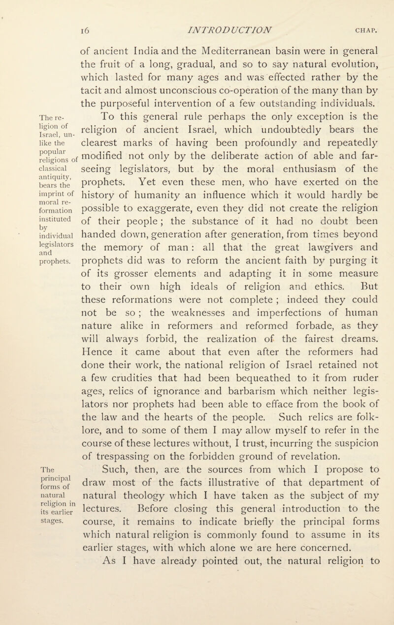 The re¬ ligion of Israel, un¬ like the popular religions of classical antiquity, bears the imprint of moral re¬ formation instituted by individual legislators and prophets. The principal forms of natural religion in its earlier stages. of ancient India and the Mediterranean basin were in general the fruit of a long, gradual, and so to say natural evolution, which lasted for many ages and was effected rather by the tacit and almost unconscious co-operation of the many than by the purposeful intervention of a few outstanding individuals. To this general rule perhaps the only exception is the religion of ancient Israel, which undoubtedly bears the clearest marks of having been profoundly and repeatedly modified not only by the deliberate action of able and far- seeing legislators, but by the moral enthusiasm of the prophets. Yet even these men, who have exerted on the history of humanity an influence which it would hardly be possible to exaggerate, even they did not create the religion of their people; the substance of it had no doubt been handed down, generation after generation, from times beyond the memory of man : all that the great lawgivers and prophets did was to reform the ancient faith by purging it of its grosser elements and adapting it in some measure to their own high ideals of religion and ethics. But these reformations were not complete ; indeed they could not be so ; the weaknesses and imperfections of human nature alike in reformers and reformed forbade, as they will always forbid, the realization of the fairest dreams. Hence it came about that even after the reformers had done their work, the national religion of Israel retained not a few crudities that had been bequeathed to it from ruder ages, relics of ignorance and barbarism which neither legis¬ lators nor prophets had been able to efface from the book of the law and the hearts of the people. Such relics are folk¬ lore, and to some of them I may allow myself to refer in the course of these lectures without, I trust, incurring the suspicion of trespassing on the forbidden ground of revelation. Such, then, are the sources from which I propose to draw most of the facts illustrative of that department of natural theology which I have taken as the subject of my lectures. Before closing this general introduction to the course, it remains to indicate briefly the principal forms which natural religion is commonly found to assume in its earlier stages, with which alone we are here concerned. As I have already pointed out, the natural religion to