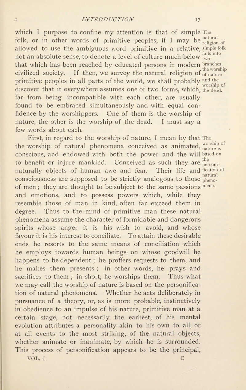 which I purpose to confine my attention is that of simple folk, or in other words of primitive peoples, if I may be allowed to use the ambiguous word primitive in a relative, not an absolute sense, to denote a level of culture much below that which has been reached by educated persons in modern civilized society. If then, we survey the natural religion of primitive peoples in all parts of the world, we shall probably discover that it everywhere assumes one of two forms, which, far from being incompatible with each other, are usually found to be embraced simultaneously and with equal con¬ fidence by the worshippers. One of them is the worship of nature, the other is the worship of the dead. I must say a few words about each. First, in regard to the worship of nature, I mean by that the worship of natural phenomena conceived as animated, conscious, and endowed with both the power and the will to benefit or injure mankind. Conceived as such they are naturally objects of human awe and fear. Their life and consciousness are supposed to be strictly analogous to those of men ; they are thought to be subject to the same passions and emotions, and to possess powers which, while they resemble those of man in kind, often far exceed them in degree. Thus to the mind of primitive man these natural phenomena assume the character of formidable and dangerous spirits whose anger it is his wish to avoid, and whose favour it is his interest to conciliate. To attain these desirable ends he resorts to the same means of conciliation which he employs towards human beings on whose goodwill he happens to be dependent ; he proffers requests to them, and he makes them presents ; in other words, he prays and sacrifices to them ; in short, he worships them. Thus what we may call the worship of nature is based on the personifica¬ tion of natural phenomena. Whether he acts deliberately in pursuance of a theory, or, as is more probable, instinctively in obedience to an impulse of his nature, primitive man at a certain stage, not necessarily the earliest, of his mental evolution attributes a personality akin to his own to all, or at all events to the most striking, of the natural objects, whether animate or inanimate, by which he is surrounded. This process of personification appears to be the principal, VOL. I C The natural religion of simple folk falls into two branches, the worship of nature and the worship of the dead. The worship of nature is based on the personi¬ fication of natural pheno¬ mena.