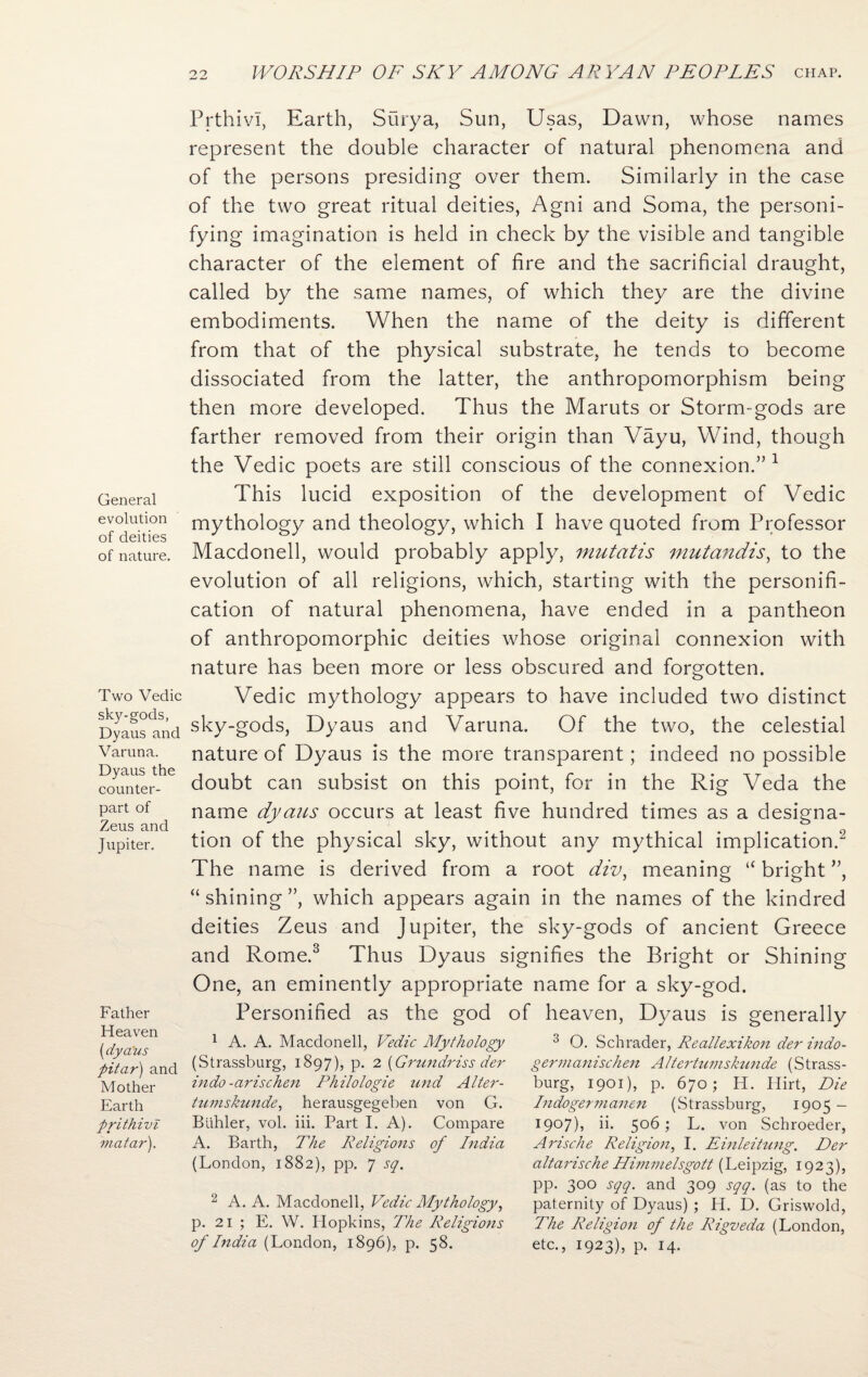 General evolution of deities of nature. Two Vedic sky-gods, Dyaus and Varuna. Dyaus the counter¬ part of Zeus and Jupiter. Father Heaven (.dya'us pitar) and Mother Earth prithivi matar). Prthivi, Earth, Surya, Sun, Usas, Dawn, whose names represent the double character of natural phenomena and of the persons presiding over them. Similarly in the case of the two great ritual deities, Agni and Soma, the personi¬ fying imagination is held in check by the visible and tangible character of the element of fire and the sacrificial draught, called by the same names, of which they are the divine embodiments. When the name of the deity is different from that of the physical substrate, he tends to become dissociated from the latter, the anthropomorphism being then more developed. Thus the Maruts or Storm-gods are farther removed from their origin than Vayu, Wind, though the Vedic poets are still conscious of the connexion.”1 This lucid exposition of the development of Vedic mythology and theology, which I have quoted from Professor Macdonell, would probably apply, mutatis mutandis, to the evolution of all religions, which, starting with the personifi¬ cation of natural phenomena, have ended in a pantheon of anthropomorphic deities whose original connexion with nature has been more or less obscured and forgotten. Vedic mythology appears to have included two distinct sky-gods, Dyaus and Varuna. Of the two, the celestial nature of Dyaus is the more transparent; indeed no possible doubt can subsist on this point, for in the Rig Veda the name dyaus occurs at least five hundred times as a designa¬ tion of the physical sky, without any mythical implication.2 The name is derived from a root div, meaning “ bright ”, “ shining ”, which appears again in the names of the kindred deities Zeus and Jupiter, the sky-gods of ancient Greece and Rome.3 Thus Dyaus signifies the Bright or Shining One, an eminently appropriate name for a sky-god. Personified as the god of heaven, Dyaus is generally 1 A. A. Macdonell, Vedic Mythology (Strassburg, 1897), p. 2 {Grundriss der in do -arischen Philologie und Alter - tumskunde, herausgegeben von G. Biihler, vol. iii. Part I. A). Compare A. Barth, The Religions of India (London, 1882), pp. 7 sq. 2 A. A. Macdonell, Vedic Mythology, p. 21 ; E. W. Hopkins, The Religions of India (London, 1896), p. 58. 3 O. Schrader, Reallexikon der indo- germanischen Alter tumskunde (Strass¬ burg, 1901), p. 670; H. Hirt, Die Indogermanen (Strassburg, 1905 - 1907), ii. 506; L. von Schroeder, Arische Religion, I. Einleitung. Der altarische Huinnelsgott (Leipzig, 1923), pp. 300 sqq. and 309 sqq. (as to the paternity of Dyaus) ; H. D. Griswold, The Religion of the Rigveda (London, etc., 1923), p. 14-