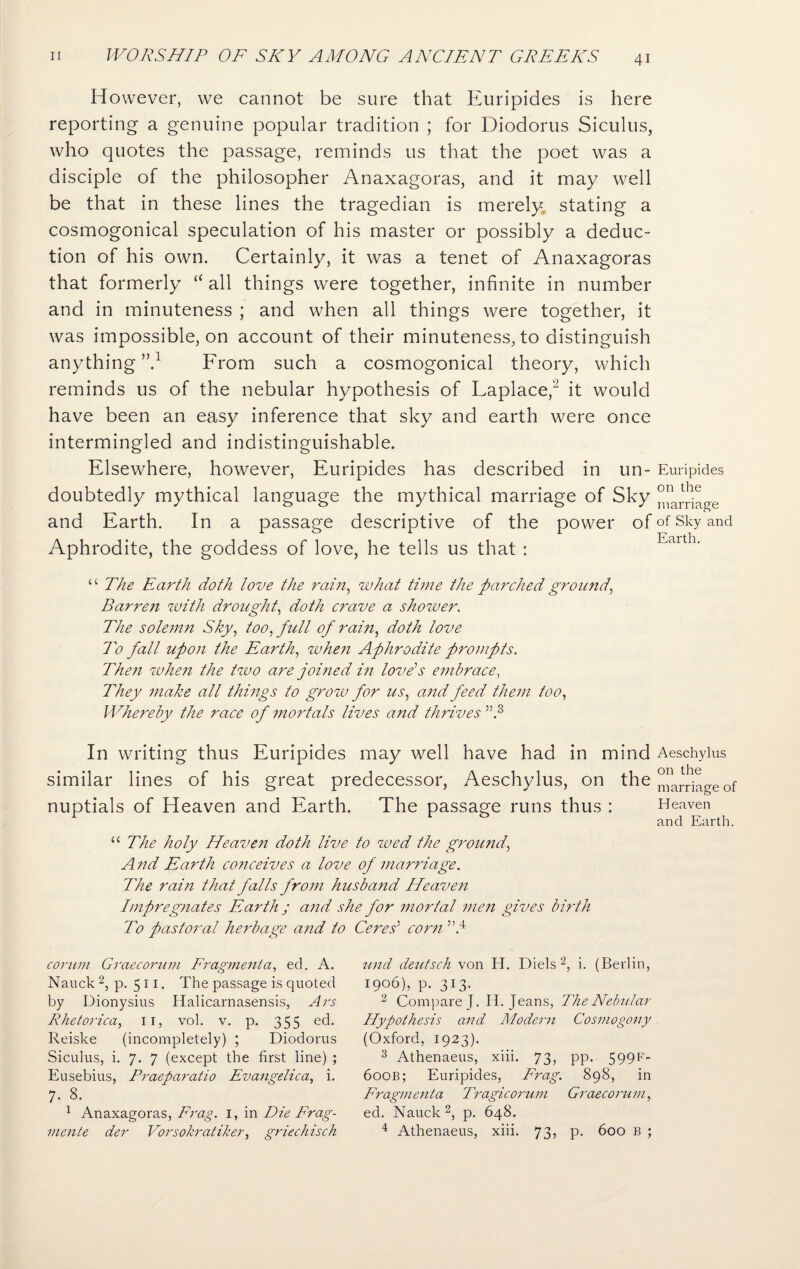 However, we cannot be sure that Euripides is here reporting a genuine popular tradition ; for Diodorus Siculus, who quotes the passage, reminds us that the poet was a disciple of the philosopher Anaxagoras, and it may well be that in these lines the tragedian is merely stating a cosmogonical speculation of his master or possibly a deduc¬ tion of his own. Certainly, it was a tenet of Anaxagoras that formerly “ all things were together, infinite in number and in minuteness ; and when all things were together, it was impossible, on account of their minuteness, to distinguish anything C1 From such a cosmogonical theory, which reminds us of the nebular hypothesis of Laplace, it would have been an easy inference that sky and earth were once intermingled and indistinguishable. Elsewhere, however, Euripides has described in un- Euripides doubtedly mythical language the mythical marriage of Sky and Earth. In a passage descriptive of the power of of Sky and Aphrodite, the goddess of love, he tells us that : “ The Earth doth love the rain, what time the parched ground, Barrett with drought, doth crave a shower. The solemn Sky, too, full of rain, doth love To fall upon the Earth, when Aphrodite prompts. Then when the two are joined in love's embrace, They make all things to grow for us, and feed them too, Whereby the race of mortals lives and thrives ”.3 In writing thus Euripides may well have had in mind Aeschylus similar lines of his great predecessor, Aeschylus, on the damageof nuptials of Heaven and Earth. The passage runs thus : Heaven and Earth. “ The holy Heaven doth live to wed the ground, A nd Earth conceives a love of marriage. The ram that falls from husband Heaven Impregnates Earth j and she for mortal men gives birth To pastoral herbage and to Ceres5 corn A4 corum Graecorum Fragmenta, ed. A. Nauck 2, p. 511. The passage is quoted by Dionysius Halicarnasensis, Acs Rhetorica, 11, vol. v. p. 355 ed. Reiske (incompletely) ; Diodorus Siculus, i. 7. 7 (except the first line) ; Eusebius, Praeparatio Evangelica, i. 7. 8. 1 Anaxagoras, Frag. 1, in Die Frag¬ ment e der Vorsokratiker, griechisch und deutsch von H. Diels'2, i. (Berlin, 1906), p. 313. 2 Compare J. H. Jeans, The Nebular Hypothesis and Modern Cosmogony (Oxford, 1923). 3 Athenaeus, xiii. 73, pp. 599F- 6oob; Euripides, Frag. 898, in Fragmenta Tragicorum Graecorum, ed. Nauck2, p. 648. 4 Athenaeus, xiii. 73, p. 600 B ;