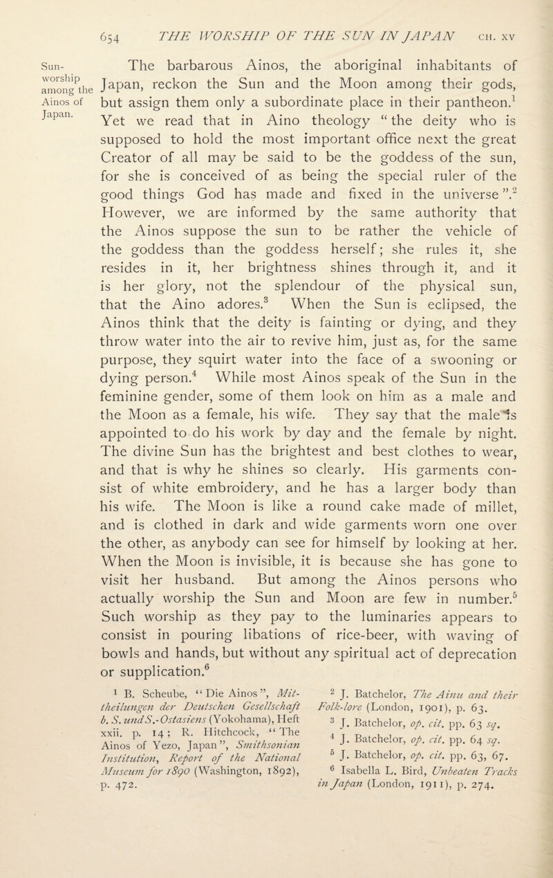 Sun- worship among the Ainos of Japan. The barbarous Ainos, the aboriginal inhabitants of Japan, reckon the Sun and the Moon among their gods, but assign them only a subordinate place in their pantheon.1 Yet we read that in Aino theology “ the deity who is supposed to hold the most important office next the great Creator of all may be said to be the goddess of the sun, for she is conceived of as being the special ruler of the good things God has made and fixed in the universe ”.2 However, we are informed by the same authority that the Ainos suppose the sun to be rather the vehicle of the goddess than the goddess herself; she rules it, she resides in it, her brightness shines through it, and it is her glory, not the splendour of the physical sun, that the Aino adores.3 When the Sun is eclipsed, the Ainos think that the deity is fainting or dying, and they throw water into the air to revive him, just as, for the same purpose, they squirt water into the face of a swooning or dying person.4 While most Ainos speak of the Sun in the feminine gender, some of them look on him as a male and the Moon as a female, his wife. They say that the male Is appointed to do his work by day and the female by night. The divine Sun has the brightest and best clothes to wear, and that is why he shines so clearly. His garments con¬ sist of white embroidery, and he has a larger body than his wife. The Moon is like a round cake made of millet, and is clothed in dark and wide garments worn one over the other, as anybody can see for himself by looking at her. When the Moon is invisible, it is because she has gone to visit her husband. But among the Ainos persons who actually worship the Sun and Moon are few in number.5 Such worship as they pay to the luminaries appears to consist in pouring libations of rice-beer, with waving of bowls and hands, but without any spiritual act of deprecation or supplication.6 1 B. Scheube, “ Die Ainos ”, Mit- theilungen der Deutschen Gesellschaft b. S. tmdS.-Ostasiens (Yokohama), Heft xxii. p. 14 ; R. Hitchcock, “ The Ainos of Yezo, Japan”, Smithsonian Institution, Report of the National Museum for i8go (Washington, 1892), p. 472. 2 J. Batchelor, The Ainu and their Folk-lore (London, 1901), p. 63. 3 J. Batchelor, op. cit. pp. 63 sq. 1 J. Batchelor, op. cit. pp. 64 sq. 5 J. Batchelor, op. cit. pp. 63, 67. 6 Isabella L. Bird, Unbeaten Tracks in Japan (London, 1911), p. 274.