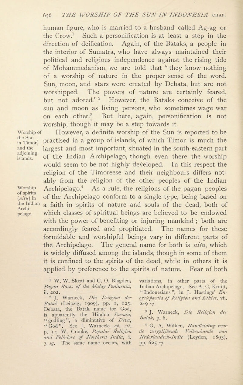 Worship of the Sun in Timor' and the adjoining islands. Worship of spirits (nitu) in the Indian Archi¬ pelago. human figure, who is married to a husband called Ag-ag or the Crow.1 Such a personification is at least a step in the direction of deification. Again, of the Bataks, a people in the interior of Sumatra, who have always maintained their political and religious independence against the rising tide of Mohammedanism, we are told that “ they know nothing of a worship of nature in the proper sense of the word. Sun, moon, and stars were created by Debata, but are not worshipped. The powers of nature are certainly feared, but not adored.”2 However, the Bataks conceive of the sun and moon as living persons, who sometimes wage war on each other.3 But here, again, personification is not worship, though it may be a step towards it. However, a definite worship of the Sun is reported to be practised in a group of islands, of which Timor is much the largest and most important, situated in the south-eastern part of the Indian Archipelago, though even there the worship would seem to be not highly developed. In this respect the religion of the Timoreese and their neighbours differs not¬ ably from the religion of the other peoples of the Indian Archipelago.4 As a rule, the religions of the pagan peoples of the Archipelago conform to a single type, being based on a faith in spirits of nature and souls of the dead, both of which classes of spiritual beings are believed to be endowed with the power of benefiting or injuring mankind ; both are accordingly feared and propitiated. The names for these formidable and worshipful beings vary in different parts of the Archipelago. The general name for both is nitu, which is widely diffused among the islands, though in some of them it is confined to the spirits of the dead, while in others it is applied by preference to the spirits of nature. Fear of both 1 W. W. Skeat and C. O. Blagden, Pagan Races of the Malay Peninsula, ii. 202. 2 J. Warneck, Die Religion der Batak (Leipzig, 1909), pp. 1, 125. Debata, the Batak name for God, is apparently the Hindoo Devata, “godling”, a diminutive of Deva, “God”. See J. Warneck, op. cit. p. 1 ; W. Crooke, Popular Religio7i and Folk-lore of Northern India, i. 3 sq. The same name occurs, with variations, in other parts of the Indian Archipelago. See A. C. Kruijt, “Indonesians”, in J. Hastings’ En¬ cyclopaedia of Religion and Ethics, vii. 249 sq. 3 J. Warneck, Die Religion der Batak, p. 6. 4 G. A. Wilken, Handleiding voor de vergelijkende Volkenkunde van Nederlandsch-Indie (Leyden, 1893), pp. 625 sq.