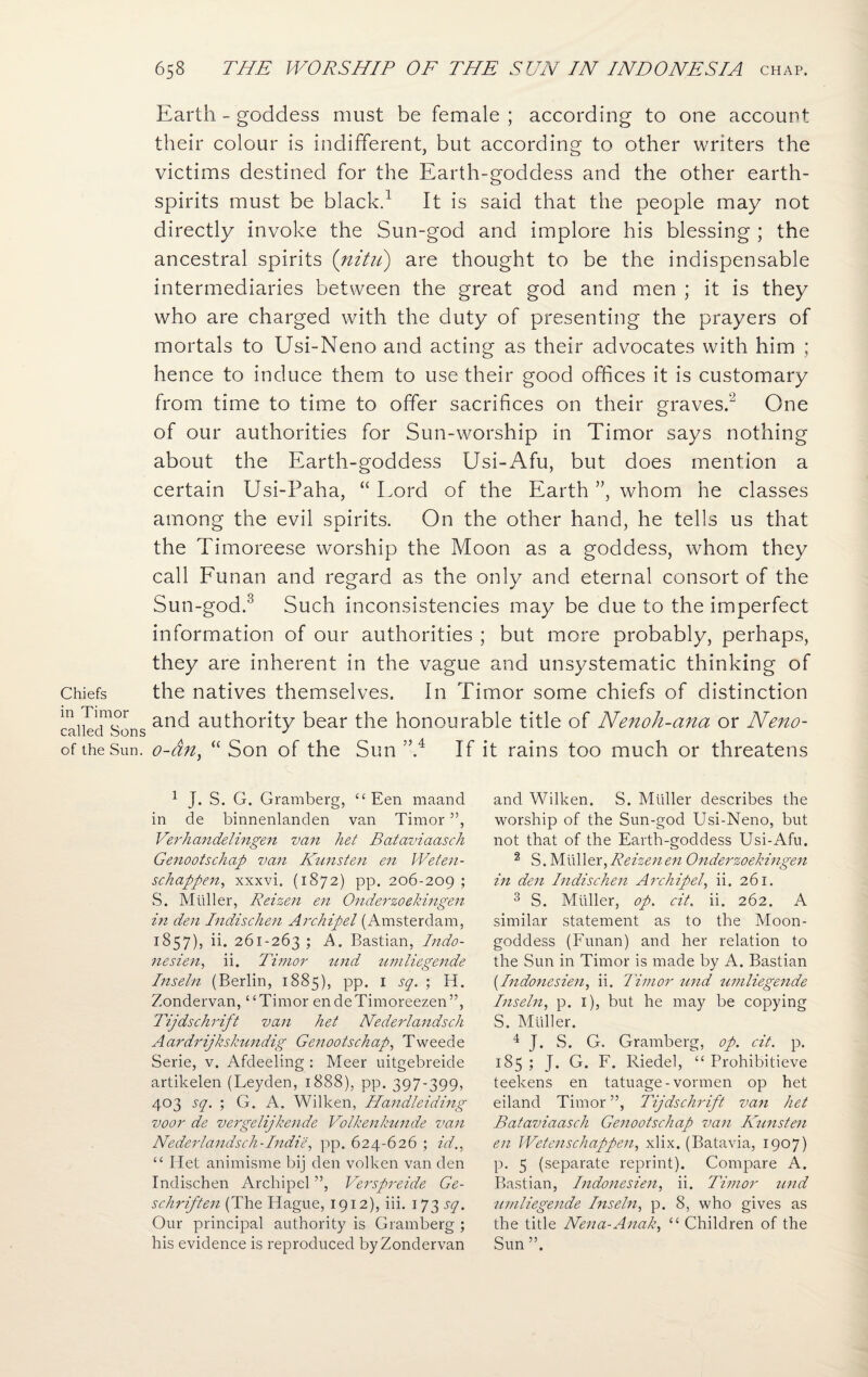 Chiefs in Timor called Sons of the Sun. Earth - goddess must be female ; according to one account their colour is indifferent, but according to other writers the victims destined for the Earth-goddess and the other earth- spirits must be black.1 It is said that the people may not directly invoke the Sun-god and implore his blessing ; the ancestral spirits (nitu) are thought to be the indispensable intermediaries between the great god and men ; it is they who are charged with the duty of presenting the prayers of mortals to Usi-Neno and acting as their advocates with him ; hence to induce them to use their good offices it is customary from time to time to offer sacrifices on their graves.2 One of our authorities for Sun-worship in Timor says nothing about the Earth-goddess Usi-Afu, but does mention a certain Usi-Paha, “ Lord of the Earth ”, whom he classes among the evil spirits. On the other hand, he tells us that the Timoreese worship the Moon as a goddess, whom they call Funan and regard as the only and eternal consort of the Sun-god.3 Such inconsistencies may be due to the imperfect information of our authorities ; but more probably, perhaps, they are inherent in the vague and unsystematic thinking of the natives themselves. In Timor some chiefs of distinction and authority bear the honourable title of Nenoh-ana or Neno- o-an, “ Son of the Sun ”.4 If it rains too much or threatens 1 J. S. G. Gramberg, “ Een maand in de binnenlanden van Timor ”, Verhandelingen van het Bataviaasch Genootschap van Kunsten en Weten- schappen, xxxvi. (1872) pp. 206-209; S. Muller, Reizen en Onderzoekingen hi den Indischen Archipel (Amsterdam, 1857), ii. 261-263 ; A. Bastian, Indo- nesien, ii. Timor und umliegende Inseln (Berlin, 1885), pp. 1 sq. ; H. Zondervan, “Timor endeTimoreezen”, Tijdschrift van het Nederlandsch Aardrijkskundig Genootschap, Tweede Serie, v. Afdeeling : Meer uitgebreide artikelen (Leyden, 1888), pp. 397-399, 403 sq. ; G. A. Wilken, Handleiding voor de vergelijkende Volkenkunde van Nederlandsch-Indie, pp. 624-626 ; id., “ Het animisme bij den volken van den Indischen Archipel ”, Verspreide Ge- schriften (The Hague, 1912), iii. 173 sq. Our principal authority is Gramberg ; his evidence is reproduced by Zondervan and Wilken. S. Muller describes the worship of the Sun-god Usi-Neno, but not that of the Earth-goddess Usi-Afu. 2 S. Muller, Reizen en Onderzoekingen in den Indischen Archipel, ii. 261. 3 S. Muller, op. cit. ii. 262. A similar statement as to the Moon- goddess (Funan) and her relation to the Sun in Timor is made by A. Bastian [Indonesien, ii. Timor und umliegende Inseln, p. 1), but he may be copying S. Muller. 4 J. S. G. Gramberg, op. cit. p. 185 ; J. G. F. Riedel, “ Prohibitieve teekens en tatuage-vormen op het eiland Timor”, Tijdschrift van het Bataviaasch Genootschap van Kunsten en Wetenschappen, xlix. (Batavia, 1907) p. 5 (separate reprint). Compare A. Bastian, Indonesien, ii. Timor und umliegende Inseln, p. 8, who gives as the title Nena-Anak, “ Children of the Sun ”.