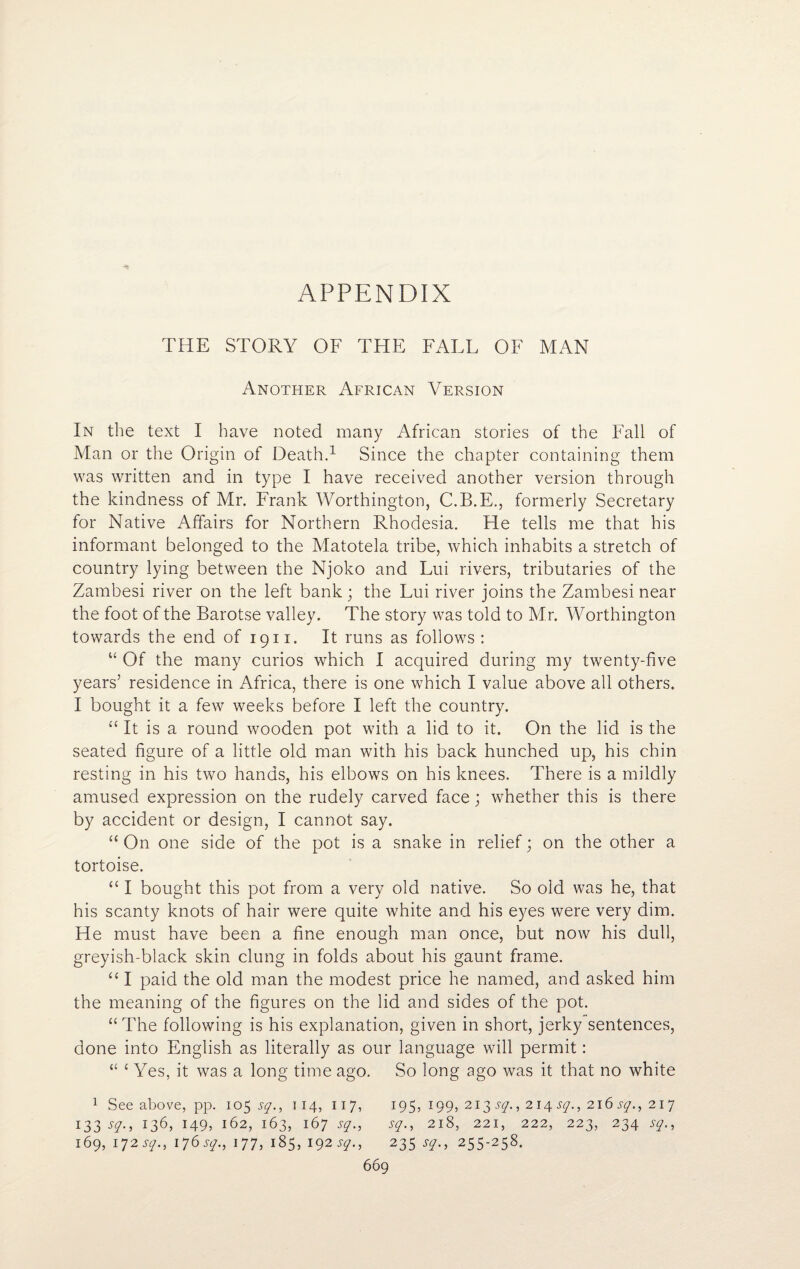 APPENDIX THE STORY OF THE FALL OF MAN Another African Version In the text I have noted many African stories of the Fall of Man or the Origin of Death.1 Since the chapter containing them was written and in type I have received another version through the kindness of Mr. Frank Worthington, C.B.E., formerly Secretary for Native Affairs for Northern Rhodesia. He tells me that his informant belonged to the Matotela tribe, which inhabits a stretch of country lying between the Njoko and Lui rivers, tributaries of the Zambesi river on the left bank; the Lui river joins the Zambesi near the foot of the Barotse valley. The story was told to Mr. Worthington towards the end of 1911. It runs as follows : “ Of the many curios which I acquired during my twenty-five years’ residence in Africa, there is one which I value above all others. I bought it a few weeks before I left the country. “ It is a round wooden pot with a lid to it. On the lid is the seated figure of a little old man with his back hunched up, his chin resting in his two hands, his elbows on his knees. There is a mildly amused expression on the rudely carved face; whether this is there by accident or design, I cannot say. “ On one side of the pot is a snake in relief; on the other a tortoise. “ I bought this pot from a very old native. So old was he, that his scanty knots of hair were quite white and his eyes were very dim. He must have been a fine enough man once, but now his dull, greyish-black skin clung in folds about his gaunt frame. “ I paid the old man the modest price he named, and asked him the meaning of the figures on the lid and sides of the pot. “The following is his explanation, given in short, jerky sentences, done into English as literally as our language will permit: “ £ Yes, it was a long time ago. So long ago was it that no white 1 See above, pp. 105 sq., 114, 11 7, 195, 199, 213 sq., 2 14 sq., 216 sq., 21 7 133 sg., 136, 149, 162, 163, 167 sq., sq., 218, 221, 222, 223, 234 sq., 169, I *J2sq., 176 sq., I 77, 185, 192 sq., 235 sq., 255-258.