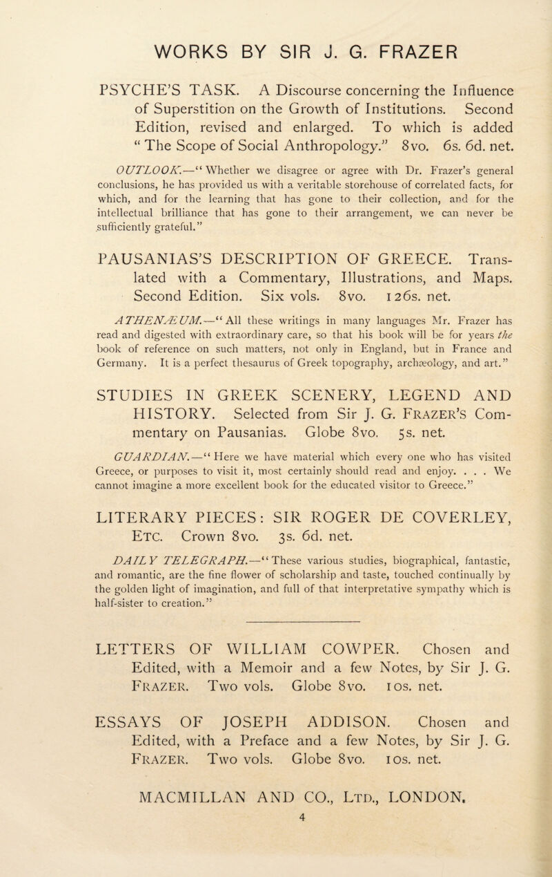 PSYCHE’S TASK. A Discourse concerning the Influence of Superstition on the Growth of Institutions. Second Edition, revised and enlarged. To which is added “ The Scope of Social Anthropology.” 8vo. 6s. 6d. net. OUTLOOK.—“ Whether we disagree or agree with Dr. Frazer’s general conclusions, he has provided us with a veritable storehouse of correlated facts, for which, and for the learning that has gone to their collection, and for the intellectual brilliance that has gone to their arrangement, we can never be sufficiently grateful.” PAUSANIAS’S DESCRIPTION OF GREECE. Trans¬ lated with a Commentary, Illustrations, and Maps. Second Edition. Six vols. 8vo. 126s. net. A THENAi UM.~“ All these writings in many languages Mr. Frazer has read and digested with extraordinary care, so that his book will be for years the book of reference on such matters, not only in England, but in France and Germany. It is a perfect thesaurus of Greek topography, archaeology, and art.” STUDIES IN GREEK SCENERY, LEGEND AND HISTORY. Selected from Sir J. G. Frazer’s Com¬ mentary on Pausanias. Globe 8vo. 5s. net. GUARDIAN.—“ Flere we have material which every one who has visited Greece, or purposes to visit it, most certainly should read and enjoy. . . . We cannot imagine a more excellent book for the educated visitor to Greece.” LITERARY PIECES: SIR ROGER DE COVERLEY, Etc. Crown 8vo. 3s. 6d. net. DAILY TELEGRAPH.—“These various studies, biographical, fantastic, and romantic, are the fine flower of scholarship and taste, touched continually by the golden light of imagination, and full of that interpretative sympathy which is half-sister to creation.” LETTERS OF WILLIAM COWPER. Chosen and Edited, with a Memoir and a few Notes, by Sir J. G. Frazer. Two vols. Globe 8vo. 10s. net. ESSAYS OF JOSEPH ADDISON. Chosen and Edited, with a Preface and a few Notes, by Sir J. G. Frazer. Two vols. Globe 8vo. 10s. net. MACMILLAN AND CO., Ltd., LONDON.