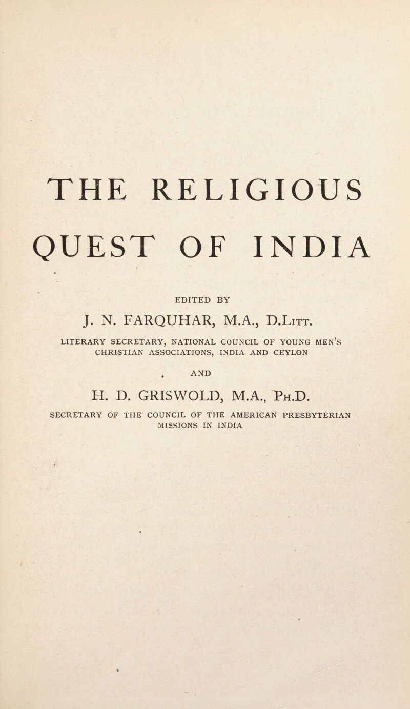 THE RELIGIOUS QUEST OF INDIA *> * EDITED BY J. N. FARQUHAR, M.A., D.Litt. LITERARY SECRETARY, NATIONAL COUNCIL OF YOUNG MEN’S CHRISTIAN ASSOCIATIONS, INDIA AND CEYLON . AND H. D. GRISWOLD, M.A., Ph.D. SECRETARY OF THE COUNCIL OF THE AMERICAN PRESBYTERIAN MISSIONS IN INDIA